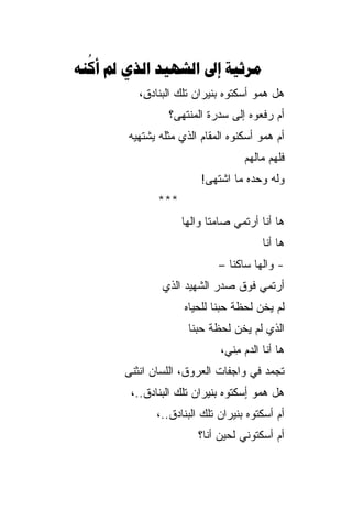 ‫‪      ‬‬
  ‫‪‬‬
          ‫ﻫل ﻫﻤﻭ ﺃﺴﻜﺘﻭﻩ ﺒﻨﻴﺭﺍﻥ ﺘﻠﻙ ﺍﻟﺒﻨﺎﺩ ِ،‬
           ‫ﻕ‬
                 ‫ﺃﻡ ﺭﻓﻌﻭﻩ ﺇﻟﻰ ﺴﺩﺭﺓ ﺍﻟﻤﻨﺘﻬﻰ؟‬
        ‫ﺃﻡ ﻫﻤﻭ ﺃﺴﻜﻨﻭﻩ ﺍﻟﻤﻘﺎﻡ ﺍﻟﺫﻱ ﻤﺜﻠﻪ ﻴﺸﺘﻬﻴ‪‬ﻪ‬
                                    ‫ﻓﻠﻬﻡ ﻤﺎﻟﻬﻡ‬
                         ‫ﻭﻟﻪ ﻭﺤﺩﻩ ﻤﺎ ﺍﺸﺘﻬﻰ!‬
               ‫***‬
                     ‫ﻫﺎ ﺃﻨﺎ ﺃﺭﺘﻤﻲ ﺼﺎﻤﺘﺎ ﻭﺍﻟ ِﺎ‬
                      ‫ﹰ ﻬ‬
                                        ‫ﻫﺎ ﺃﻨﺎ‬
                              ‫- ﻭﺍﻟﻬﺎ ﺴﺎﻜﻨﺎ –‬
                                 ‫ﹰ‬     ‫‪‬‬
                ‫ﺃﺭﺘﻤﻲ ﻓﻭﻕ ﺼﺩﺭ ﺍﻟﺸﻬﻴﺩ ﺍﻟﺫﻱ‬
                     ‫ﻟﻡ ﻴﺨﻥ ﻟﺤﻅﺔ ﺤﺒﻨﺎ ﻟﻠﺤﻴﺎﻩ‬
                      ‫ﺍﻟﺫﻱ ﻟﻡ ﻴﺨﻥ ﻟﺤﻅﺔ ﺤﺒﻨﺎ‬
                              ‫ﻫﺎ ﺃﻨﺎ ﺍﻟﺩﻡ ِﻨﻲ،‬
                                 ‫‪‬ﻤ‬
       ‫ﺘﺠﻤﺩ ﻓﻲ ﻭﺍﺠﻔﺎﺕ ﺍﻟﻌﺭﻭﻕ، ﺍﻟﻠﺴﺎﻥ ﺍﻨﺜﻨﻰ‬
        ‫ﻫل ﻫﻤﻭ ٍﺴﻜﺘﻭﻩ ﺒﻨﻴﺭﺍﻥ ﺘﻠﻙ ﺍﻟﺒﻨﺎﺩﻕ..،‬
                                   ‫ﺃ‬
              ‫ﺃﻡ ﺃﺴﻜﺘﻭﻩ ﺒﻨﻴﺭﺍﻥ ﺘﻠﻙ ﺍﻟﺒﻨﺎﺩﻕ..،‬
                         ‫ﺃﻡ ﺃﺴﻜﺘﻭﻨﻲ ﻟﺤﻴﻥ ﺃﻨﺎ؟‬
 