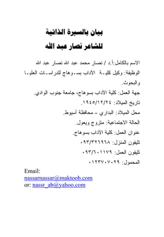 ‫‪  ‬‬
         ‫‪   ‬‬

     ‫ﺍﻻﺴﻡ ﺒﺎﻟﻜﺎﻤل:ﺃ.ﺩ / ﻨﺼﺎﺭ ﻤﺤﻤﺩ ﻋﺒﺩ ﺍﷲ ﻨﺼﺎﺭ ﻋﺒﺩ ﺍﷲ‬
‫ﺍﻟﻭﻅﻴﻔﺔ: ﻭﻜﻴل ﻜﻠﻴـﺔ ﺍﻵﺩﺍﺏ ﺒﺴـﻭﻫﺎﺝ ﻟﻠﺩﺭﺍﺴـﺎﺕ ﺍﻟﻌﻠﻴـﺎ‬
                                           ‫ﻭﺍﻟﺒﺤﻭﺙ.‬
    ‫ﺠﻬﺔ ﺍﻟﻌﻤل: ﻜﻠﻴﺔ ﺍﻵﺩﺍﺏ ﺒﺴﻭﻫﺎﺝ، ﺠﺎﻤﻌﺔ ﺠﻨﻭﺏ ﺍﻟﻭﺍﺩﻱ.‬
                         ‫ﺘﺎﺭﻴﺦ ﺍﻟﻤﻴﻼﺩ: ٤٢/٢١/٥٤٩١.‬
                 ‫ﻤﺤل ﺍﻟﻤﻴﻼﺩ: ﺍﻟﺒﺩﺍﺭﻱ – ﻤﺤﺎﻓﻅﺔ ﺃﺴﻴﻭﻁ.‬
                      ‫ﺍﻟﺤﺎﻟﺔ ﺍﻻﺠﺘﻤﺎﻋﻴﺔ: ﻤﺘﺯﻭﺝ ﻭﻴﻌﻭل.‬
                     ‫ﻋﻨﻭﺍﻥ ﺍﻟﻌﻤل: ﻜﻠﻴﺔ ﺍﻵﺩﺍﺏ ﺒﺴﻭﻫﺎﺝ.‬
                        ‫ﺘﻠﻴﻔﻭﻥ ﺍﻟﻤﻨﺯل: ٨٦٩٦٢٣/٣٩٠‬
                         ‫ﺘﻠﻴﻔﻭﻥ ﺍﻟﻌﻤل: ٩٧١١٠٦/٣٩٠‬
                            ‫ﺍﻟﻤﺤﻤﻭل: ٩٢٠٧٠٧٣٢١٠‬
‫:‪Email‬‬
‫‪nassarnassar@maktoob.com‬‬
‫‪or: nassr_ab@yahoo.com‬‬
 