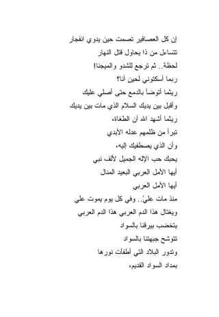 ‫ﺇﻥ ﻜل ﺍﻟﻌﺼﺎﻓﻴﺭ ﺘﺼﻤﺕ ﺤﻴﻥ ﻴﺩ ‪‬ﻱ ﺍﻨﻔﺠﺎﺭ‬
‫‪‬‬       ‫ﻭ‬
          ‫ﺘﺘﺴﺎﺀل ﻤﻥ ﺫﺍ ﻴﺤﺎﻭل ﻗﺘل ﺍﻟﻨﻬﺎﺭ‬
          ‫‪‬‬
         ‫ﻟﺤﻅﺔ.. ﺜﻡ ﺘﺭﺠﻊ ﻟﻠﺸﺩﻭ ﻭﺍﻟﻤﻴ‪‬ﺠﻨﺎ!‬
                 ‫ﺭﺒﻤﺎ ﺃﺴﻜﺘﻭﻨﻲ ﻟﺤﻴﻥ ﺃﻨﺎ؟‬
                      ‫ٍ‬
    ‫ﺭﻴﺜﻤﺎ ﺃﺘﻭﻀﺄ ﺒﺎﻟﺩﻤﻊ ﺤﺘﻰ ﺃﺼﻠﻲ ﻋﻠﻴﻙ‬
    ‫‪‬‬
‫ﻭﺃﻗﺒل ﺒﻴﻥ ﻴﺩﻴﻙ ﺍﻟﺴﻼﻡ ﺍﻟﺫﻱ ﻤﺎﺕ ﺒﻴﻥ ﻴﺩﻴﻙ‬
‫‪‬‬
                ‫ﺭﻴﺜﻤﺎ ﺃ ﹸﻬﺩ ﺍﷲ ﺃﻥ ﺍﻟﻁﻐﺎﺓ،‬
                              ‫ﺸ ِ‪‬‬
              ‫ﺘﺒﺭﺃ ﻤﻥ ﻅﻠﻤﻬﻡ ﻋﺩﻟﻪ ﺍﻷﺒﺩﻱ‬
              ‫‪‬‬
                 ‫ﻭﺃﻥ ﺍﻟﺫﻱ ﻴﺼﻁﻔﻴﻙ ﺇﻟﻴﻪ،‬
        ‫ﻴﺤﺒﻙ ﺤﺏ ﺍﻹﻟﻪ ﺍﻟﺠﻤﻴل ﻷﻟﻑ ﻨﺒﻲ‬
        ‫‪‬‬
           ‫ﺃﻴﻬﺎ ﺍﻷﻤل ﺍﻟﻌﺭﺒﻲ ﺍﻟﺒﻌﻴﺩ ﺍﻟﻤﻨﺎل‬
                        ‫ﺃﻴﻬﺎ ﺍﻷﻤل ﺍﻟﻌﺭﺒﻲ‬
 ‫ﻤﻨﺫ ﻤﺎﺕ ﻋﻠﻲ.. ﻭﻓﻲ ﻜل ﻴﻭﻡ ﻴﻤﻭﺕ ﻋﻠﻲ‬
 ‫‪‬‬                     ‫‪‬‬
                       ‫ْ‬
   ‫ﻭﻴﻐﺘﺎل ﻫﺫﺍ ﺍﻟﺩﻡ ﺍﻟﻌﺭﺒﻲ ﻫﺫﺍ ﺍﻟﺩﻡ ﺍﻟﻌﺭﺒﻲ‬
                   ‫ﻴﺘﺨﻀﺏ ﺒﻴﺭﻗﻨﺎ ﺒﺎﻟﺴﻭﺍﺩ‬
                   ‫‪‬‬         ‫‪  ‬ﹸ‬
                    ‫ﺘﺘﻭﺸﺢ ﺠﺒﻬﺘﻨﺎ ﺒﺎﻟﺴﻭﺍﺩ‬
                    ‫‪‬‬
          ‫ﻭﺘﺩﻭﺭ ﺍﻟﺒﻼﺩ ﺍﻟﺘﻲ ﺃﻁﻔﺄﺕ ﻨﻭﺭﻫﺎ‬
                      ‫ﺒﻤﺩﺍﺩ ﺍﻟﺴﻭﺍﺩ ﺍﻟﻘﺩﻴﻡ،‬
 