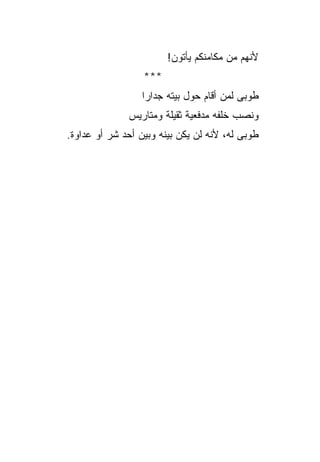 ‫ﻷﻨﻬﻡ ﻤﻥ ﻤﻜﺎﻤﻨﻜﻡ ﻴﺄﺘﻭﻥ!‬
                  ‫***‬
                  ‫ﻁﻭﺒﻰ ﻟﻤﻥ ﺃﻗﺎﻡ ﺤﻭل ﺒﻴﺘﻪ ﺠﺩﺍﺭﺍ‬
                   ‫‪‬‬
              ‫ﻭﻨﺼﺏ ﺨﻠﻔﻪ ﻤﺩﻓﻌﻴﺔ ﺜﻘﻴﻠﺔ ﻭﻤﺘﺎﺭﻴﺱ‬
‫ﻁﻭﺒﻰ ﻟﻪ، ﻷﻨﻪ ﻟﻥ ﻴﻜﻥ ﺒﻴﻨﻪ ﻭﺒﻴﻥ ﺃﺤﺩ ﺸﺭ ﺃﻭ ﻋﺩﺍﻭﺓ.‬
          ‫‪‬‬
 