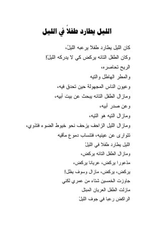 ‫‪    ‬‬
               ‫‪‬‬

                 ‫ﻜﺎﻥ ﺍﻟﻠﻴل ﻴﻁﺎﺭﺩ ﻁﻔﻼ ﻴﺭﻋﺒﻪ ﺍﻟﻠﻴ ُ،‬
                  ‫ل‬            ‫ﹰ‬
        ‫ﻭﻜﺎﻥ ﺍﻟﻁﻔل ﺍﻟﺘﺎﺌﻪ ﻴﺭﻜﺽ ﻜﻲ ﻻ ﻴﺩﺭﻜﻪ ﺍﻟﻠﻴل!‬
         ‫ْ‬
                                   ‫ﺍﻟﺭﻴﺢ ﺘﺤﺎﺼ ‪‬ﻩ،‬
                                     ‫ﺭ‬
                             ‫ﻭﺍﻟﻤﻁﺭ ﺍﻟﻬﺎﻁل ﻭﺍﻟﺘﻴﻪ‬
                             ‫‪‬‬
             ‫ﻭﻋﻴﻭﻥ ﺍﻟﻨﺎﺱ ﺍﻟﻤﺠﻬﻭﻟﺔ ﺤﻴﻥ ﺘﺤ ‪‬ﻕ ﻓﻴﻪ،‬
                   ‫ﺩ‬
            ‫ﻭﻤﺎﺯﺍل ﺍﻟﻁﻔل ﺍﻟﺘﺎﺌﻪ ﻴﺒﺤﺙ ﻋﻥ ﺒﻴﺕ ﺃﺒ ِﻪ،‬
              ‫ﻴ‬
                                  ‫ﻭﻋﻥ ﺼﺩﺭ ﺃﺒﻴﻪ،‬
                             ‫ﻭﻤﺎﺯﺍل ﺍﻟﺘﻴﻪ ﻫﻭ ﺍﻟﺘﻴﻪ،‬
                                       ‫‪‬‬
‫ﻭﻤﺎﺯﺍل ﺍﻟﻠﻴل ﺍﻟﺯﺍﺤﻑ ﻴﺯﺤﻑ ﻨﺤﻭ ﺨﻴﻭﻁ ﺍﻟﻀﻭﺀ ﻓﺘﺫﻭﻱ،‬
             ‫ﺘﺘﻭﺍﺭﻯ ﻋﻥ ﻋﻴﻨﻴﻪ، ﻓﺘﻨﺴﺎﺏ ﺩﻤﻭﻉ ﻤﺂﻗﻴﻪ‬
                           ‫ﺍﻟﻠﻴل ﻴﻁﺎﺭﺩ ﻁﻔﻼ ﻓﻲ ﺍﻟﻠﻴل‬
                           ‫ْ‬        ‫ﹰ‬
                         ‫ﻭﻤﺎﺯﺍل ﺍﻟﻁﻔل ﺍﻟﺘﺎﺌﻪ ﻴﺭﻜﺽ،‬
                     ‫ﻤﺫﻋﻭﺭﺍ ﻴﺭﻜ ‪ ،‬ﻋﺭﻴﺎﻨﺎ ﻴﺭﻜ ‪،‬‬
                      ‫ﺽ‬             ‫ﺽ‬      ‫‪‬‬
                ‫ﻴﺭﻜ ‪ ،‬ﻴﺭﻜﺽ، ﻤﺎﺯﺍل ﻭﺴﻭﻑ ﻴﻅل!‬
                                       ‫ﺽ‬
               ‫ﺠﺎﻭﺯﺕ ﺍﻟﺨﻤﺴﻴﻥ ﺸﺘﺎﺀ ﻤﻥ ﻋﻤﺭﻱ ﻟﻜﻨﻲ‬
                         ‫ﻤﺎﺯﻟﺕ ﺍﻟﻁﻔل ﺍﻟﻌﺭﻴﺎﻥ ﺍﻟﻤﺒﺘل‬
                        ‫ﺍﻟﺭﺍﻜﺽ ﺭﻋﺒﺎ ﻓﻲ ﺠﻭﻑ ﺍﻟﻠﻴل‬
                        ‫ْ‬             ‫‪‬‬
 