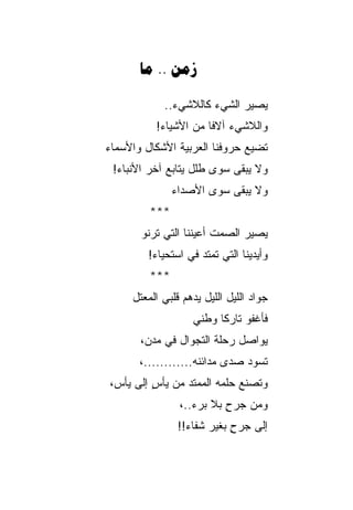 ‫‪ .. ‬‬

             ‫ﻴﺼﻴﺭ ﺍﻟﺸﻲﺀ ﻜﺎﻟﻼﺸﻲﺀ..‬
          ‫ﻭﺍﻟﻼﺸﻲﺀ ﺁﻻﻓﺎ ﻤﻥ ﺍﻷﺸﻴﺎﺀ!‬
                      ‫ﹰ‬
‫ﺘﻀﻴﻊ ﺤﺭﻭﻓﻨﺎ ﺍﻟﻌﺭﺒﻴﺔ ﺍﻷﺸﻜﺎل ﻭﺍﻷﺴﻤﺎﺀ‬
 ‫ﻭﻻ ﻴﺒﻘﻰ ﺴﻭﻯ ﻁﻠل ﻴﺘﺎﺒﻊ ﺁﺨﺭ ﺍﻷﻨﺒﺎﺀ!‬
               ‫ﻭﻻ ﻴﺒﻘﻰ ﺴﻭﻯ ﺍﻷﺼﺩﺍﺀ‬
         ‫***‬
       ‫ﻴﺼﻴﺭ ﺍﻟﺼﻤﺕ ﺃﻋﻴﻨﻨﺎ ﺍﻟﺘﻲ ﺘﺭﻨﻭ‬
        ‫ﻭﺃﻴﺩﻴﻨﺎ ﺍﻟﺘﻲ ﺘﻤﺘﺩ ﻓﻲ ﺍﺴﺘﺤﻴﺎﺀ!‬
         ‫***‬
     ‫ﺠﻭﺍﺩ ﺍﻟﻠﻴل ﺍﻟﻠﻴل ﻴﺩ‪‬ﻫﻡ ﻗﻠﺒﻲ ﺍﻟﻤﻌﺘل‬
                     ‫‪‬‬
                    ‫ﻓﺄﻏﻔﻭ ﺘﺎﺭﻜﺎ ﻭﻁﻨﻲ‬
                          ‫ﹰ‬
       ‫ﻴﻭﺍﺼل ﺭﺤﻠﺔ ﺍﻟﺘﺠﻭﺍل ﻓﻲ ﻤﺩﻥ،‬
       ‫ﺘﺴﻭﺩ ﺼﺩﻯ ﻤﺩﺍﺌﻨﻪ............،‬
‫ﻭﺘﺼﻨﻊ ﺤﻠﻤﻪ ﺍﻟﻤﻤﺘﺩ ﻤﻥ ﻴﺄﺱ ﺇﻟﻰ ﻴﺄﺱ،‬
         ‫ٍ‬
                ‫ﻭﻤﻥ ﺠﺭﺡ ﺒﻼ ﺒﺭﺀ..،‬
                          ‫ٍ‬
                ‫ﺇﻟﻰ ﺠﺭﺡ ﺒﻐﻴﺭ ﺸﻔﺎﺀ!!‬
                            ‫ٍ‬
 
