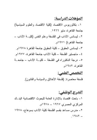 ‫:‬       ‫א‬     ‫א‬           ‫א‬
‫١- ﺒﻜﺎﻟﻭﺭﻴﻭﺱ ﺍﻻﻗﺘﺼﺎﺩ )ﻜﻠﻴﺔ ﺍﻻﻗﺘﺼﺎﺩ ﻭﺍﻟﻌﻠﻭﻡ ﺍﻟﺴﻴﺎﺴﻴﺔ(‬
                            ‫ﺠﺎﻤﻌﺔ ﺍﻟﻘﺎﻫﺭﺓ، ﻤﺎﻴﻭ ٦٦٩١.‬
‫٢- ﻟﻴﺴﺎﻨﺱ ﺍﻵﺩﺍﺏ ﻓﻲ ﺍﻟﻔﻠﺴﻔﺔ ﻭﻋﻠﻡ ﺍﻟﻨﻔﺱ )ﻜﻠﻴـﺔ ﺍﻵﺩﺍﺏ –‬
                               ‫ﺠﺎﻤﻌﺔ ﺍﻟﻘﺎﻫﺭﺓ( ١٧٩١ﻡ.‬
 ‫٣- ﻟﻴﺴﺎﻨﺱ ﺍﻟﺤﻘﻭﻕ – ﻜﻠﻴﺔ ﺍﻟﺤﻘﻭﻕ ﺠﺎﻤﻌﺔ ﺍﻟﻘﺎﻫﺭﺓ ٨٧٩١ﻡ.‬
‫٤- ﻤﺎﺠﺴﺘﻴﺭ ﺍﻟﻔﻠﺴﻔﺔ – ﻜﻠﻴﺔ ﺍﻵﺩﺍﺏ ﺠﺎﻤﻌﺔ ﺍﻟﻘﺎﻫﺭﺓ، ٧٧٩١ﻡ.‬
‫٥- ﺩﺭﺠﺔ ﺍﻟﺩﻜﺘﻭﺭﺍﻩ ﻓﻲ ﺍﻟﻔﻠﺴﻔﺔ – ﻜﻠﻴـﺔ ﺍﻵﺩﺍﺏ – ﺠﺎﻤﻌـﺔ‬
                                           ‫ﺍﻟﻘﺎﻫﺭﺓ، ٢٨٩١ﻡ.‬
                                   ‫:‬          ‫א‬          ‫א‬
       ‫ﻓﻠﺴﻔﺔ ﻤﻌﺎﺼﺭﺓ: )ﻓﻠﺴﻔﺔ ﺍﻷﺨﻼﻕ ﻭﺍﻟﺴﻴﺎﺴﺔ ﻭﺍﻟﻘﺎﻨﻭﻥ(.‬


                                   ‫:‬              ‫א‬      ‫א‬
‫١- ﺒﺎﺤﺙ ﺍﻗﺘﺼﺎﺩ ﺒﺎﻹﺩﺍﺭﺓ ﺍﻟﻌﺎﻤﺔ ﻟﻠﺒﺤﻭﺙ ﺍﻻﻗﺘﺼﺎﺩﻴﺔ ﺍﻟﺒﻨـﻙ‬
                   ‫ﺍﻟﻤﺭﻜﺯﻱ ﺍﻟﻤﺼﺭﻱ ٧٦٩١ – ٨٧٩١ﻡ.‬
‫٢- ﻤﺩﺭﺱ ﻤﺴﺎﻋﺩ ﺒﻘﺴﻡ ﺍﻟﻔﻠﺴﻔﺔ ﻜﻠﻴﺔ ﺍﻵﺩﺍﺏ ﺒﺴﻭﻫﺎﺝ، ٨٧٩١‬
                                                  ‫– ٢٨٩١.‬
 