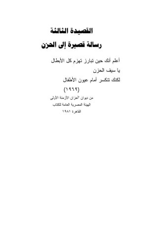 ‫‪ ‬‬
‫‪   ‬‬

  ‫ﺃﻋﻠﻡ ﺃﻨﻙ ﺤﻴﻥ ﺘﺒﺎﺭﺯ ﺘﻬﺯﻡ ﻜل ﺍﻷﺒﻁﺎل‬
                                  ‫ﻴﺎ ﺴﻴﻑ ﺍﻟﺤﺯﻥ‬
          ‫ﻟﻜﻨﻙ ﺘﻨﻜﺴﺭ ﺃﻤﺎﻡ ﻋﻴﻭﻥ ﺍﻷﻁﻔﺎل‬
           ‫)٩٦٩١(‬
  ‫ﻤﻥ ﺩﻴﻭﺍﻥ "ﺃﺤﺯﺍﻥ ﺍﻷﺯﻤﻨﺔ ﺍﻷﻭﻟﻰ‬
   ‫ﺍﻟﻬﻴﺌﺔ ﺍﻟﻤﺼﺭﻴﺔ ﺍﻟﻌﺎﻤﺔ ﻟﻠﻜﺘﺎﺏ‬
          ‫ﺍﻟﻘﺎﻫﺭﺓ ١٨٩١‬
 