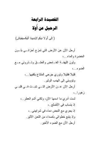 ‫‪ ‬‬
              ‫‪  ‬‬
                ‫‪‬‬

‫) ﺇﻟﻰ ﺃﻭﻻ ﻨﻴﻜﻭﻻﻴﺩﺒﻴﻨﺎ ﺃﻟﻴﻜﺴﻴﻔﻴﺘﺵ(‬
                          ‫ُ‬


‫ﺃﺭﺤل ﺍﻵﻥ ﻋﻥ ﺍﻷﺭﺽ ﺍﻟﺘﻲ ﺘﻤﺯﺝ ﺃﺤﺯﺍﻨـﻲ ﺒﻠـﻭﻥ‬
                                     ‫ﺍﻟﺨﻀﺭﺓ ﻭﺍﻟﻤﺎﺀ...،‬
‫ﻭﻟﻭﻥ ﺍﻟﻠﻬﻔـﺔ ﺍﻟﻐـﺎﻤﺽ ﻭﺍﻟﻌﺸـﻕ ﻭﺘـﺫﺭﻭﻨﻲ ﻤـﻊ‬
                                             ‫ﺍﻟﻀﻭﺀ...،‬
       ‫ﻗﻠﻴﻼ ﻓﻘﻠﻴﻼ ﻭﺘﻭﺭﻱ ﺠﺭﺤﻲ ﺍﻟﻤﻠﺘﺎﻉ ﺒﻜﻔ ‪‬ﻬﺎ...،‬
             ‫‪ ‬ﻴ‬           ‫‪‬‬          ‫ﹰ‬     ‫ﹰ‬
                       ‫ﻭﺘﺅﻭﻴﻨﻲ ﺇﻟﻰ ﺍﻟﻬﺩﺏ ﺍﻟﻭﺜﻴﺭ.‬
‫ﺃﺭﺤل ﺍﻵﻥ ﻋـﻥ ﺍﻷﺭﺽ ﺍﻟﺘـﻲ ﺘﻨﺒـﺕ ﻓـﻲ ﻗﻠﺒـﻲ‬
                                              ‫ﺯﻫﻭﺭﺍ..،‬
                                                  ‫‪‬‬
    ‫ﻟﺴﺕ ﺃﺩﺭﻱ ﻤﺎ ﺍﺴﻤﻬﺎ ﺍﻵﻥ، ﻭﻟﻜﻨﻲ ﺃﺸﻡ ﺍﻟﻌ ﹶﺭ..،‬
        ‫ﻁ‬
                           ‫ﺇﺫ ﻴﻨﺴﺎﺏ ﻓﻲ ﺍﻷﻀﻠﻊ..،‬
          ‫ﺇﺫ ﻴﺠﺭﻱ ﻤﻊ ﺍﻟﻨﺒﺽ ﺩﻤﺎﺀ ﻓﻲ ﺸﺭﺍﻴﻴﻨﻲ..،‬
        ‫ﻭﺇﺫ ﻴﺘﺒﻊ ﺨﻁﻭﺍﺘﻲ ﺒﺄﺼﺩﺍﺀ ﻤﻥ ﺍﻟﻠﺤﻥ ﺍﻷﺜﻴﺭ.‬
                    ‫ﺃﺭﺤل ﺍﻵﻥ ﻤﻊ ﺍﻟﻀﻭﺀ ﺍﻷﺨﻴﺭ.‬
 