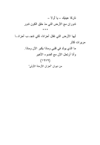 ‫ﺘﺎﺭﻜﺎ ﻋﻴﻨﻴﻙ – ﻴﺎ ﺃﻭﻻ –‬
                              ‫ُ‬             ‫ﹰ‬
      ‫ﺘﺩﻭﺭﺍﻥ ﻤﻊ ﺍﻷﺭﺽ ﺍﻟﺘﻲ ﻤﺫ ﺨﻠﻕ ﺍﻟﻜﻭﻥ ﺘﺩﻭﺭ‬
                     ‫***‬
‫ﺃﻴﻬﺎ ﺍﻷﺭﺽ ﺍﻟﺘﻲ ﺘﻘﺘل ﺃﺤﺯﺍﻨﺎ، ﻟﻜﻲ ﺘﻨﺠـﺏ ﺃﺤﺯﺍ ﹰـﺎ‬
  ‫ﻨ‬                  ‫ﹰ‬
                                            ‫ﻤﺭﻴﺭﺍﺕ ﻜﺜﺎﺭ‬
       ‫ﻤﺎ ﺍﻟﺫﻱ ﻴﻭﻟﺩ ﻓﻲ ﻗﻠﺒﻲ ﻭﻤﺎﺫﺍ ﻴﻜﺒﺭ ﺍﻵﻥ ﻭﻤﺎﺫﺍ.‬
                ‫ﻭﺃﻨﺎ ﺃﺭﺘﺤل ﺍﻵﻥ ﻤﻊ ﺍﻟﻀﻭﺀ ﺍﻷﺨﻴﺭ‬
                    ‫)٩٧٩١(‬
          ‫ﻤﻥ ﺩﻴﻭﺍﻥ "ﺃﺤﺯﺍﻥ ﺍﻷﺯﻤﻨﺔ ﺍﻷﻭﻟﻰ"‬
 
