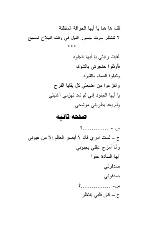 ‫ﻗﻑ ﻫﺎ ﻫﻨﺎ ﻴﺎ ﺃﻴﻬﺎ ﺍﻟﺨﺭﺍﻓﺔ ﺍﻟﻤﻨﻔﻠﺘﺔ‬
‫ﻻ ﺘﻨﺘﻅﺭ ﻤﻭﺕ ﺠﺴﻭﺭ ﺍﻟﻠﻴل ﻓﻲ ﻭﻗﺕ ﺍﻨﺒﻼﺝ ﺍﻟﺼﺒﺢ‬
‫‪ِ ‬‬
                   ‫***‬
                      ‫ﺃﻟﻘﻴﺕ ﺭﺍﻴﺘﻲ ﻴﺎ ﺃﻴﻬﺎ ﺍﻟﺠﻨﻭﺩ‬
                      ‫‪‬‬
                       ‫ﻓﺄﻭﺜﻘﻭﺍ ﺤﻨﺠﺭﺘﻲ ﺒﺎﻟﺸﻭﻙ‬
                            ‫ﻭﻜ ‪‬ﻠﻭﺍ ﺍﻟﺩﻤﺎﺀ ﺒﺎﻟﻘﻴﻭﺩ‬
                            ‫‪‬‬                 ‫ﺒ‬
            ‫ﻭﺍﻨﺘﺯﻋﻭﺍ ﻤﻥ ﺃﻀﻌﻠﻲ ﻜل ﺒﻘﺎﻴﺎ ﺍﻟﻔﺭﺡ‬
            ‫ِ‬
         ‫ﻴﺎ ﺃﻴﻬﺎ ﺍﻟﺠﻨﻭﺩ ﺇﻨﻲ ﻟﻡ ﺘﻌﺩ ﺘﻬ ‪‬ﻨﻲ ﺃﻏﻨﻴﺘﻲ‬
                  ‫ﺯ‬
                       ‫ﻭﻟﻡ ﻴﻌﺩ ﻴﻁﺭﺒﻨﻲ ﻤﻭﺸﺤﻲ‬

             ‫‪ ‬‬
                          ‫ﺱ - ..............؟‬
‫ﺝ – ﻟﺴﺕ ﺃﺩﺭﻱ ﻓﺄﻨﺎ ﻻ ﺃﺒﺼﺭ ﺍﻟﻌﺎﻟﻡ ﺇﻻ ﻤﻥ ﻋﻴﻭﻨﻲ‬
                       ‫ﻭﺃﻨﺎ ﺃﻤﺯﺝ ﻋﻘﻠﻲ ﺒﺠﻨﻭﻨﻲ‬
                                ‫ﺃﻴﻬﺎ ﺍﻟﺴﺎﺩﺓ ﻋﻔﻭﺍ‬
                                 ‫‪‬‬
                                        ‫ﺼﺩﻗﻭﻨﻲ‬
                                        ‫ﺼﺩﻗﻭﻨﻲ‬
                         ‫ﺱ- ................؟‬
                           ‫ﺝ – ﻜﺎﻥ ﻗﻠﺒﻲ ﻴﻨﺘﻅﺭ‬
 