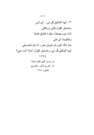 ‫***‬
                 ‫٣- ﺃﻴﻬﺎ ﺍﻟﻌﺎﺸﻕ ﻗل ﻟﻲ.. ﺃﻱ ﺸﻲ‬
                       ‫ﻭﺍﺼﺩﻕ ﺍﻟﻘﻭل ﻓﺈ ﹼﻲ ﻭﺭﻓﺎﻗﻲ‬
                               ‫ﻨ‬
              ‫ﺫﺍﺕ ﻴﻭﻡ ﺠﻤﻌﺘﻨﺎ ﺴﻜﺭﺓ ﺍﻟﻌﺸﻕ ﻓﻤﺘﻨﺎ‬
                                    ‫ﻭﺍﻨﻁﻭﻴﻨﺎ ﺃﻱ ﻁﻲ‬
    ‫ﻤﻨﺫ ﺫﺍﻙ ﺍﻟﻴﻭﻡ ﻟﻡ ﻨﺤﺭﻕ ﺒ ‪‬ﺭ، ﻻ ﻭﻟﻡ ﻨﻨﻌﻡ ﺒﻔﻲ‬
                     ‫ﺤ‬
‫ﺃﻴﻬﺎ ﺍﻟﻌﺎﺸﻕ ﻗل ﻟﻲ، ﻭﺍﺼﺩﻕ ﺍﻟﻘﻭل: ﻟﻤﺎﺫﺍ ﺃﻨﺕ ﺤﻲ؟‬
               ‫َ‬
                    ‫٤٧٩١‬
           ‫ﻤﻥ ﺩﻴﻭﺍﻥ "ﻗﻠﺒﻲ ﻁﻔل ﻀﺎل"‬
            ‫ﺩﺍﺭ ﺍﻟﻌﺭﺒﻲ ﻟﻠﻨﺸﺭ ﻭﺍﻟﺘﻭﺯﻴﻊ‬
                 ‫ﺍﻟﻘﺎﻫﺭﺓ ٨٧٩١‬
 