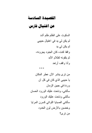 ‫‪ ‬‬
‫‪  ‬‬

         ‫ﺍﻟﺴﻜﻭﺕ ﻋﻠﻰ ﺍﻟﻅﻠﻡ ﻅﻠﻡ ﺃﺸﺩ‬
         ‫‪ ‬‬               ‫ﹸ‬
      ‫ﻟﻡ ﻴﻜﻥ ﻟﻲ ﻴﺩ ﻓﻲ ﺍﻏﺘﻴﺎل ﺤﺒﻴﺒﻲ‬
                       ‫ﻟﻡ ﻴﻜﻥ ﻟﻲ ﻴﺩ‬
                       ‫‪ ‬‬
     ‫ﻭﺍﻗﻔﺎ ﻜﻨﺕ، ﻜﺎﻥ ﺍﻟﺠﻨﻭﺩ ﻴ ‪‬ﺭﻭ ﹸﻪ،‬
       ‫ﺠ ﻨ‬                      ‫ﹰ‬
                ‫ﺜﻡ ﻴﻠﻘﻭﻨﻪ ﻟﻅﻼﻡ ﺍﻷﺒﺩ‬
                ‫‪‬‬
                    ‫ﻭﺃﻨﺎ ﻭﺍﻗﻑ ﺃﺭﺘﻌﺩ‬
                    ‫‪‬‬
        ‫***‬
     ‫ﻤﻥ ﺘﺭﻯ ﻴﻨﺸﺭ ﺍﻵﻥ ﻋﻁﺭ ﺍﻟﻤﻜﺎﻥ‬
     ‫‪‬‬
       ‫ﻴﺎ ﺤﺒﻴﺒﻲ ﺍﻟﺫﻱ ﻜﺎﻥ ﻓﻲ ﻜل ﺁﻥ‬
       ‫‪‬‬
              ‫ﻭﺭﺩﺓ ﻓﻲ ﺠﺒﻴﻥ ﺍﻟﺯﻤﺎﻥ‬
              ‫‪‬‬
 ‫ﺴﺄﻟﺘﻨﻲ، ﻭﻨﺎﺤﺕ ﻋﻠﻴﻙ ﺍﻟﻭﺭﻭﺩ ﺍﻟﺤﺴﺎﻥ‬
         ‫ﺴﺄﻟﺘﻨﻲ ﻭﻨﺎﺤﺕ ﻋﻠﻴﻙ ﺍﻟﻭﺭﻭﺩ‬
 ‫ﺴﺄﻟﺘﻨﻲ ﺍﻟﺼﺒﺎﻴﺎ ﺍﻟﻠﻭﺍﺘﻲ ﻜﺴﺭﻥ ﺍﻟﻤﺭﺍﻴﺎ‬
       ‫ﻭﺨﻀﺒﻥ ﺒﺎﻷﺭﺽ ﻟﻭﻥ ﺍﻟﺨﺩﻭﺩ‬
                          ‫ﻤﻥ ﺘﺭﻯ؟‬
 