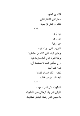 ‫ﻗﻠﺕ ﺇﻥ ﺍﻟﺠﻨﻭﺩ‬
                     ‫‪‬‬
             ‫ﺤﻤﻠﻭﺍ ﻓﻲ ﺍﻟﻅﻼﻡ ﺍﻟﻔﺘﻰ‬
             ‫ﻗﻠﺕ ﺇﻥ ﺍﻟﻔﺘﻰ ﻟﻥ ﻴﻌﻭﺩ!‬
       ‫***‬
                           ‫ﻤﻥ ﺘﺭﻯ‬
                           ‫ﻤﻥ ﺘﺭﻯ‬
                          ‫ﻤﻥ ﺘﺭﻯ؟‬
           ‫ﺍﻟﺩﺭﻭﺏ ﺍﻟﺘﻲ ﺴﺭﺕ ﻓﻴﻬﺎ،‬
                 ‫ﹶ‬
 ‫ﻭﻫﺫﻯ ﺍﻟﺒﻼﺩ ﺍﻟﺘﻲ ﻜﻨﺕ ﻤﻥ ﻋﺎﺸﻘﻴﻬﺎ،‬
             ‫ﹶ‬
    ‫ﻭﻫﺫﺍ ﺍﻟﻔﺅﺍﺩ ﺍﻟﺫﻱ ﺃﻨﺕ ﻤﺎﺯﻟﺕ ﻓﻴﻪ‬
    ‫ﺭﺍﺡ ﻴﺴﺄﻟﻨﻲ ﻜﻴﻑ ﻻ ﻴﺴﺘﻤﻴﺕ ﺃﺥ،‬
     ‫ﹲ‬
                     ‫ﺩﻭﻥ ﻗﻠﺏ ﺃﺨﻴﻪ‬
                     ‫‪‬‬
       ‫ﻜﻴﻑ – ﺫﺍﻙ ﺍﻟﻤﺴﺎﺀ ﺍﻟﻜﺭﻴﻪ –‬
         ‫‪‬‬
              ‫ﻜﻴﻑ ﻟﻡ ﺘﻌﺘﺭﺽ ﻗﺎﺘﻠﻴﻪ‬
              ‫‪‬‬
       ‫***‬
          ‫ﺍﻟﺴﻜﻭﺕ ﻋﻠﻰ ﺍﻟﻤﻭﺕ ﻤﻭﺕ‬
‫ﺍﻟﻠﻴﺎﻟﻲ ﺘﻤﺭ ﻭﻗﺩ ﺘﻭﺠﺘﻨﻲ ﺒﻌﺎﺭ ﺍﻟﺴﻜﻭﺕ‬
‫ﹾ‬
‫ﻴﺎ ﺤﺒﻴﺒﻲ ﺍﻟﺫﻱ ﺭﻓﻌﺘﻪ ﺍﻟﺒﻨﺎﺩﻕ ﻟﻠﻤﻠﻜﻭﺕ‬
‫ﹾ‬
 