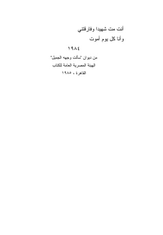‫ﺃﻨﺕ ﻤﺕ ﺸﻬﻴﺩﺍ ﻭﻓﺎﺭﻗﺘﻨﻲ‬
                          ‫‪‬‬
                        ‫ﻭﺃﻨﺎ ﻜل ﻴﻭﻡ ﺃﻤﻭﺕ‬
         ‫٤٨٩١‬
‫ﻤﻥ ﺩﻴﻭﺍﻥ "ﺴﺄﻟﺕ ﻭﺠﻬﻪ ﺍﻟﺠﻤﻴل"‬
‫ﺍﻟﻬﻴﺌﺔ ﺍﻟﻤﺼﺭﻴﺔ ﺍﻟﻌﺎﻤﺔ ﻟﻠﻜﺘﺎﺏ‬
      ‫ﺍﻟﻘﺎﻫﺭﺓ ، ٥٨٩١‬
 