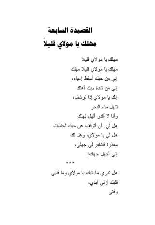 ‫‪ ‬‬
‫‪   ‬‬
‫‪‬‬

                 ‫ﻤﻬﻠﻙ ﻴﺎ ﻤﻭﻻﻱ ﻗﻠﻴﻼ‬
                 ‫ﹰ‬
           ‫ﻤﻬﻠﻙ ﻴﺎ ﻤﻭﻻﻱ ﻗﻠﻴﻼ ﻤﻬﻠﻙ‬
           ‫‪‬‬    ‫ﹰ‬            ‫‪‬‬
           ‫ﺇﻨﻲ ﻤﻥ ﺤﺒﻙ ﺃﺴﻘﻁ ﺇﻋﻴﺎ ‪،‬‬
            ‫ﺀ‬
              ‫ﺇﻨﻲ ﻤﻥ ﺸﺩﺓ ﺤﺒﻙ ﺃﻫﻠﻙ‬
              ‫‪‬‬
            ‫ﺇﻨﻙ ﻴﺎ ﻤﻭﻻﻱ ﺇﺫﺍ ﺘﺭﺸﻑ،‬
                     ‫ﺘﻨﻬل ﻤﺎﺀ ﺍﻟﺒﺤﺭ‬
               ‫ﻭﺃﻨﺎ ﻻ ﺃﻗﺩﺭ ﺃﻨﻬل ﻨﻬﻠﻙ‬
               ‫‪‬‬
   ‫ﻫل ﻟﻲ. ﺃﻥ ﺃﺘﻭﻗﻑ ﻋﻥ ﺤﺒﻙ ﻟﺤﻅﺎﺕ‬
           ‫ﻫل ﻟﻲ ﻴﺎ ﻤﻭﻻﻱ، ﻭﻫل ﻟﻙ‬
           ‫‪‬‬
              ‫ﻤﻌﺫﺭﺓ ﻓﻠﺘﻐﻔﺭ ﻟﻲ ﺠﻬﻠﻲ،‬
                    ‫ﺇﻨﻲ ﺃﺠﻬل ﺠﻬﻠﻙ!‬
        ‫***‬
  ‫ﻫل ﺘﺩﺭﻱ ﻤﺎ ﻗﻠﺒﻙ ﻴﺎ ﻤﻭﻻﻱ ﻭﻤﺎ ﻗﻠﺒﻲ‬
           ‫‪‬‬
                    ‫ﻗﻠﺒﻙ ﺃﺯﻟﻲ ﺃﺒﺩ ‪،‬‬
                     ‫‪ ‬ﻱ‬
                               ‫ﻭﻓﺘﻰ‬
                               ‫‪‬‬
 