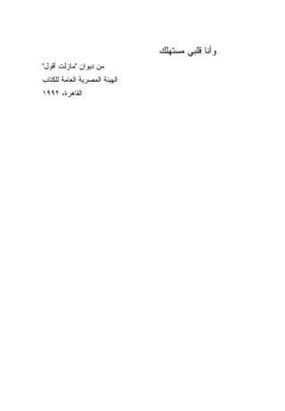 ‫ﻭﺃﻨﺎ ﻗﻠﺒﻲ ﻤﺴﺘﻬﻠﻙ‬
‫ﻤﻥ ﺩﻴﻭﺍﻥ "ﻤﺎﺯﻟﺕ ﺃﻗﻭل"‬
‫ﺍﻟﻬﻴﺌﺔ ﺍﻟﻤﺼﺭﻴﺔ ﺍﻟﻌﺎﻤﺔ ﻟﻠﻜﺘﺎﺏ‬
‫ﺍﻟﻘﺎﻫﺭﺓ، ٢٩٩١‬
 