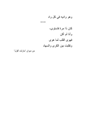 ‫ﻭﻫﻭ ﻭﺍﺩﻴﻪ ﻓﻲ ﻜل ﻭﺍﺩ‬
                              ‫‪‬‬               ‫‪‬‬
                        ‫***‬
                               ‫ﻜﺎﻥ ﺫﺍ ﻤﺭﺓ ﻓﺎﺴﺘﻭﻯ،‬
                                       ‫ﻭﺃﻨﺎ ﻟﻡ ﺃﻜﻥ‬
                              ‫ﻓﻬﻭﻯ ﺍﻟﻘﻠﺏ ﻟﻤﺎ ﻫﻭﻯ‬
                               ‫‪‬‬
                         ‫ﻭﺘﻘﹼﺒﺕ ﺒﻴﻥ ﺍﻟﻜﺭﻯ ﻭﺍﻟﺴﻬﺎﺩ‬
                         ‫‪‬‬                   ‫ﻠ‬
‫ﻤﻥ ﺩﻴﻭﺍﻥ "ﻤﺎﺯﻟﺕ ﺃﻗﻭل"‬
 