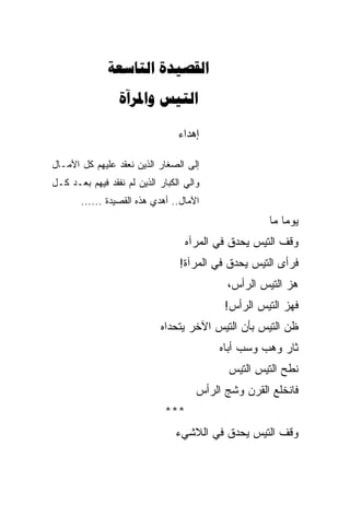 ‫‪ ‬‬
                 ‫‪ ‬‬

                                 ‫ﺇﻫﺩﺍﺀ‬

‫ﺇﻟﻰ ﺍﻟﺼﻐﺎﺭ ﺍﻟﺫﻴﻥ ﻨﻌﻘﺩ ﻋﻠﻴﻬﻡ ﻜل ﺍﻵﻤـﺎل‬
‫ﻭﺍﻟﻲ ﺍﻟﻜﺒﺎﺭ ﺍﻟﺫﻴﻥ ﻟﻡ ﻨﻔﻘﺩ ﻓﻴﻬﻡ ﺒﻌـﺩ ﻜـل‬
       ‫ﺍﻵﻤﺎل.. ﺃﻫﺩﻱ ﻫﺫﻩ ﺍﻟﻘﺼﻴﺩﺓ ......‬
                                                      ‫ﻴﻭ ‪‬ﺎ ﻤﺎ‬
                                                          ‫ﻤ‬
                                   ‫ﻭﻗﻑ ﺍﻟﺘﻴﺱ ﻴﺤ ‪‬ﻕ ﻓﻲ ﺍﻟﻤﺭﺁﻩ‬
                                   ‫‪‬‬          ‫ﺩ‬
                                 ‫ﻓﺭﺃﻯ ﺍﻟﺘﻴﺱ ﻴﺤ ‪‬ﻕ ﻓﻲ ﺍﻟﻤﺭﺁﺓ!‬
                                             ‫ﺩ‬
                                             ‫ﻫﺯ ﺍﻟﺘﻴﺱ ﺍﻟﺭﺃﺱ،‬
                                            ‫ﻓﻬﺯ ﺍﻟﺘﻴﺱ ﺍﻟﺭﺃﺱ!‬
                            ‫ﻅﻥ ﺍﻟﺘﻴﺱ ﺒﺄﻥ ﺍﻟﺘﻴﺱ ﺍﻵﺨﺭ ﻴﺘﺤﺩﺍﻩ‬
                            ‫‪‬‬                           ‫‪‬‬
                                           ‫ﺜﺎﺭ ﻭﻫﺏ ﻭﺴﺏ ﺃﺒﺎﻩ‬
                                           ‫‪ ‬‬
                                             ‫ﻨﻁﺢ ﺍﻟﺘﻴﺱ ﺍﻟﺘﻴﺱ‬
                                      ‫ﻓﺎﻨﺨﻠﻊ ﺍﻟﻘﺭﻥ ﻭﺸ ‪ ‬ﺍﻟﺭﺃﺱ‬
                                            ‫ﹸﺞ‬
                             ‫***‬
                                ‫ﻭﻗﻑ ﺍﻟﺘﻴﺱ ﻴﺤﺩﻕ ﻓﻲ ﺍﻟﻼﺸﻲﺀ‬
 