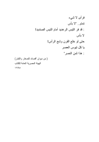 ‫ﻓﺭﺃﻯ ﻻ ﺸﻲﺀ‬
                                                ‫ﺘﻤﺘﻡ.. "ﻻ ﺒﺄﺱ‬
                     ‫: ﻗﺩ ﻓﺭ ﺍﻟﺘﻴﺱ ﺍﻟﺭﻋﺩﻴﺩ ﺃﻤﺎﻡ ﺍﻟﺘﻴﺱ ﺍﻟﺼﻨﺩﻴﺩ!‬
                                                       ‫‪‬‬
                                                       ‫ﻻ ﺒﺄﺱ‬
                                ‫ﺤﺘﻰ ﻟﻭ ﺨﻠﻊ ﺍﻟﻘﺭﻥ ﻭﺸﺞ ﺍﻟﺭﺃﺱ!‬
                                           ‫ﻴﺎ ﻜل ﺘﻴﻭﺱ ﺍﻟﻌﺼﺭ‬
                                            ‫: ﻫﺫﺍ ﺜﻤﻥ ﺍﻟﻨﺼﺭ"‬
‫) ﻤﻥ ﺩﻴﻭﺍﻥ "ﻗﺼﺎﺌﺩ ﻟﻠﺼﻐﺎﺭ ﻭﺍﻟﻜﺒﺎﺭ(‬
‫ﺍﻟﻬﻴﺌﺔ ﺍﻟﻤﺼﺭﻴﺔ ﺍﻟﻌﺎﻤﺔ ﻟﻠﻜﺘﺎﺏ‬
‫٥٩٩١‬
 