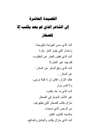 ‫‪ ‬‬
‫‪      ‬‬
                 ‫‪‬‬

            ‫ﺃﻨﺕ ﺍﻟﺫﻱ ﺴ ‪‬ﻰ ﺍﻟﻬﺯﻴﻤﺔ ﺒﺎﻟﻬﺯﻴﻤ ِ،‬
             ‫ﺔ‬                  ‫ﻤ‬
               ‫ﻭﺍﺴﺘﺩﺍﺭ ﻟﻜﻲ ﻴﻘﻭل ﺍﻟﻌﺎﺭ ﻋﺎﺭ!‬
                ‫‪‬‬
         ‫ﺃﻨﺕ ﺍﻟﺫﻱ ﻨﻔﺽ ﺍﻟﻐﺒﺎﺭ ﻋﻥ ﺍﻟﻤﻘﻠﻭﺏ،‬
                        ‫ﻓﻠﻡ ﻴﺠﺩ ﻏﻴﺭ ﺍﻟﻐﺒﺎﺭ!!‬
            ‫ﺃﻨﺕ ﺍﻟﺫﻱ ﺭﻓﻊ ﺍﻟﺴﺘﺎﺭ ﻋﻥ ﺍﻟﺴﺘﺎﺭ،‬
                               ‫ﻋﻥ ﺍﻟﺴﺘﺎﺭ...‬
                                  ‫‪‬‬
         ‫ﻫﺘﻙ ﺍﻹﺯﺍﺭ، ﻓﻜﺎﻥ ﺃﻥ ﻻ ﻗ ِﻠﺔ ﺘﺭﺠﻰ،‬
                 ‫ﺒ‬
                              ‫ﻭﻻ ﻗﺩﺱ ﻴﺯﺍﺭ‬
                                   ‫‪‬‬
                     ‫ﺃﻨﺕ ﺍﻟﺫﻱ ﻤﺎ ﻋﺎﺩ ﻴﻜﺘﺏ‪،‬‬
              ‫ﻏﻴﺭ ﻟﻸﻤل ﺍﻟﻤﺅﻤل ﻓﻲ ﺍﻟﺼﻐﺎﹾﺭ‬
          ‫ﻤﺎﺯﺍل ﻴﻜﺘﺏ ﻟﻠﺼﻐﺎﺭ ﻟﻜﻲ ﻴﻁ ‪‬ﺭﻫﻡ،‬
              ‫ﻬ‬
                    ‫ﻤﻥ ﺍﻟﺭﺠﺱ ﺍﻟﺫﻱ ﻨﺴﺠﺕ،‬
                       ‫ﻤﻼﻤﺤﻪ ﺃﻜﺎﺫﻴﺏ ﺍﻟﻜﺒﺎﺭ‬
                       ‫‪‬‬
     ‫ﺃﻨﺕ ﺍﻟﺫﻱ ﻤﺎﺯﺍل ﻴﻜﺘﺏ ﻭﺍﻟﺒﻨﺎﺩﻕ ﻭﺍﻟﻤﺩﺍﻓ ‪،‬‬
      ‫ﻊ‬
 