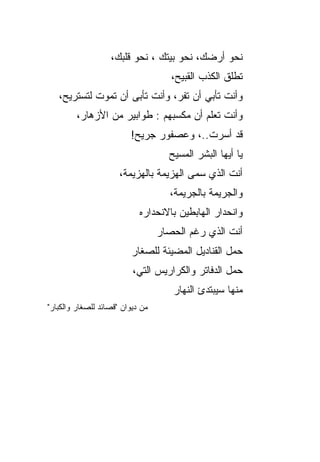 ‫ﻨﺤﻭ ﺃﺭﻀﻙ، ﻨﺤﻭ ﺒﻴﺘﻙ ، ﻨﺤﻭ ﻗﻠﺒ ‪،‬‬
                    ‫ﻙ‬
                                     ‫ﺘﻁﻠﻕ ﺍﻟﻜﺫﺏ ﺍﻟﻘﺒﻴﺢ‪،‬‬
   ‫ﻭﺃﻨﺕ ﺘﺄﺒﻲ ﺃﻥ ﺘﻔ ‪ ،‬ﻭﺃﻨﺕ ﺘﺄﺒﻰ ﺃﻥ ﺘﻤﻭﺕ ﻟﺘﺴﺘﺭﻴﺢ،‬
                               ‫ﺭ‬
         ‫ﻭﺃﻨﺕ ﺘﻌﻠﻡ ﺃﻥ ﻤﻜﺴﺒﻬﻡ : ﻁﻭﺍﺒﻴﺭ ﻤﻥ ﺍﻷﺯﻫﺎﺭ،‬
          ‫‪‬‬
                         ‫ﻗﺩ ﺃﺴﺭﺕ..، ﻭﻋﺼﻔﻭﺭ ﺠﺭﻴﺢ!‬
                                    ‫ﻴﺎ ﺃﻴﻬﺎ ﺍﻟﺒﺸﺭ ﺍﻟﻤﺴﻴﺢ‬
                                    ‫‪‬‬
                      ‫ﺃﻨﺕ ﺍﻟﺫﻱ ﺴﻤﻰ ﺍﻟﻬﺯﻴﻤﺔ ﺒﺎﻟﻬﺯﻴﻤﺔ،‬
                                         ‫‪‬‬
                                    ‫ﻭﺍﻟﺠﺭﻴﻤﺔ ﺒﺎﻟﺠﺭﻴﻤﺔ،‬
                            ‫ﻭﺍﻨﺤﺩﺍﺭ ﺍﻟﻬﺎﺒﻁﻴﻥ ﺒﺎﻻﻨﺤﺩﺍﺭﻩ‬
                            ‫‪‬‬
                                  ‫ﺃﻨﺕ ﺍﻟﺫﻱ ﺭﻏﻡ ﺍﻟﺤﺼﺎﺭ‬
                                  ‫‪‬‬
                          ‫ﺤﻤل ﺍﻟﻘﻨﺎﺩﻴل ﺍﻟﻤﻀﻴﺌﺔ ﻟﻠﺼﻐﺎﺭ‬
                          ‫‪‬‬
                          ‫ﺤﻤل ﺍﻟﺩﻓﺎﺘﺭ ﻭﺍﻟﻜﺭﺍﺭﻴﺱ ﺍﻟﺘﻲ،‬
                                     ‫ﻤﻨﻬﺎ ﺴﻴﺒﺘﺩﺉ ﺍﻟﻨﻬﺎﺭ‬
                                     ‫‪‬‬
‫ﻤﻥ ﺩﻴﻭﺍﻥ "ﻗﺼﺎﺌﺩ ﻟﻠﺼﻐﺎﺭ ﻭﺍﻟﻜﺒﺎﺭ"‬
 