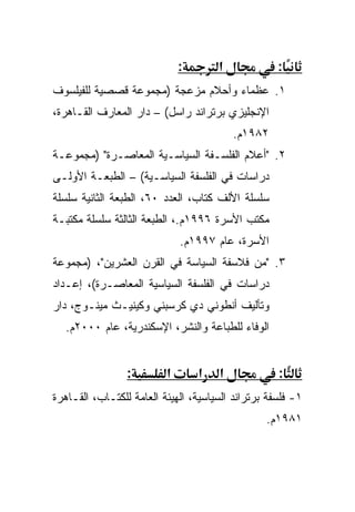 ‫:‬       ‫א‬             ‫:‬
‫١. ﻋﻅﻤﺎﺀ ﻭﺃﺤﻼﻡ ﻤﺯﻋﺠﺔ )ﻤﺠﻤﻭﻋﺔ ﻗﺼﺼﻴﺔ ﻟﻠﻔﻴﻠﺴﻭﻑ‬
‫ﺍﻹﻨﺠﻠﻴﺯﻱ ﺒﺭﺘﺭﺍﻨﺩ ﺭﺍﺴل( – ﺩﺍﺭ ﺍﻟﻤﻌﺎﺭﻑ ﺍﻟﻘـﺎﻫﺭﺓ،‬
                                          ‫٢٨٩١ﻡ.‬
‫٢. "ﺃﻋﻼﻡ ﺍﻟﻔﻠﺴـﻔﺔ ﺍﻟﺴﻴﺎﺴـﻴﺔ ﺍﻟﻤﻌﺎﺼـﺭﺓ" )ﻤﺠﻤﻭﻋـﺔ‬
‫ﺩﺭﺍﺴﺎﺕ ﻓﻲ ﺍﻟﻔﻠﺴﻔﺔ ﺍﻟﺴﻴﺎﺴـﻴﺔ( – ﺍﻟﻁﺒﻌـﺔ ﺍﻷﻭﻟـﻰ‬
‫ﺴﻠﺴﻠﺔ ﺍﻷﻟﻑ ﻜﺘﺎﺏ، ﺍﻟﻌﺩﺩ ٠٦، ﺍﻟﻁﺒﻌﺔ ﺍﻟﺜﺎﻨﻴﺔ ﺴﻠﺴﻠﺔ‬
‫ﻤﻜﺘﺏ ﺍﻷﺴﺭﺓ ٦٩٩١ﻡ.، ﺍﻟﻁﺒﻌﺔ ﺍﻟﺜﺎﻟﺜﺔ ﺴﻠﺴﻠﺔ ﻤﻜﺘﺒـﺔ‬
                              ‫ﺍﻷﺴﺭﺓ، ﻋﺎﻡ ٧٩٩١ﻡ.‬
‫٣. "ﻤﻥ ﻓﻼﺴﻔﺔ ﺍﻟﺴﻴﺎﺴﺔ ﻓﻲ ﺍﻟﻘﺭﻥ ﺍﻟﻌﺸﺭﻴﻥ"، )ﻤﺠﻤﻭﻋﺔ‬
‫ﺩﺭﺍﺴﺎﺕ ﻓﻲ ﺍﻟﻔﻠﺴﻔﺔ ﺍﻟﺴﻴﺎﺴﻴﺔ ﺍﻟﻤﻌﺎﺼـﺭﺓ(، ﺇﻋـﺩﺍﺩ‬
‫ﻭﺘﺄﻟﻴﻑ ﺃﻨﻁﻭﻨﻲ ﺩﻱ ﻜﺭﺴﺒﻨﻲ ﻭﻜﻴﻨﻴـﺙ ﻤﻴﻨـﻭﺝ، ﺩﺍﺭ‬
   ‫ﺍﻟﻭﻓﺎﺀ ﻟﻠﻁﺒﺎﻋﺔ ﻭﺍﻟﻨﺸﺭ، ﺍﻹﺴﻜﻨﺩﺭﻴﺔ، ﻋﺎﻡ ٠٠٠٢ﻡ.‬


                 ‫:‬        ‫א‬       ‫א‬   ‫א‬             ‫:‬
‫١- ﻓﻠﺴﻔﺔ ﺒﺭﺘﺭﺍﻨﺩ ﺍﻟﺴﻴﺎﺴﻴﺔ، ﺍﻟﻬﻴﺌﺔ ﺍﻟﻌﺎﻤﺔ ﻟﻠﻜﺘـﺎﺏ، ﺍﻟﻘـﺎﻫﺭﺓ‬
                                                 ‫١٨٩١ﻡ.‬
 