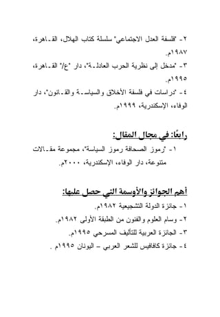 ‫٢- "ﻓﻠﺴﻔﺔ ﺍﻟﻌﺩل ﺍﻻﺠﺘﻤﺎﻋﻲ" ﺴﻠﺴﻠﺔ ﻜﺘﺎﺏ ﺍﻟﻬﻼل، ﺍﻟﻘـﺎﻫﺭﺓ،‬
                                                ‫٧٨٩١ﻡ.‬
‫٣- "ﻤﺩﺨل ﺇﻟﻰ ﻨﻅﺭﻴﺔ ﺍﻟﺤﺭﺏ ﺍﻟﻌﺎﺩﻟـﺔ"، ﺩﺍﺭ "ﻉ/" ﺍﻟﻘـﺎﻫﺭﺓ،‬
                                                ‫٥٩٩١ﻡ.‬
‫٤- "ﺩﺭﺍﺴﺎﺕ ﻓﻲ ﻓﻠﺴﻔﺔ ﺍﻷﺨﻼﻕ ﻭﺍﻟﺴﻴﺎﺴـﺔ ﻭﺍﻟﻘـﺎﻨﻭﻥ"، ﺩﺍﺭ‬
                             ‫ﺍﻟﻭﻓﺎﺀ، ﺍﻹﺴﻜﻨﺩﺭﻴﺔ، ٩٩٩١ﻡ.‬


                             ‫:‬      ‫א‬            ‫א :‬
‫١- "ﺭﻤﻭﺯ ﺍﻟﺼﺤﺎﻓﺔ ﺭﻤﻭﺯ ﺍﻟﺴﻴﺎﺴﺔ"، ﻤﺠﻤﻭﻋﺔ ﻤﻘـﺎﻻﺕ‬
         ‫ﻤﺘﻨﻭﻋﺔ، ﺩﺍﺭ ﺍﻟﻭﻓﺎﺀ، ﺍﻹﺴﻜﻨﺩﺭﻴﺔ، ٠٠٠٢ﻡ.‬


          ‫:‬                  ‫א‬          ‫א‬   ‫א‬    ‫א‬
                      ‫١- ﺠﺎﺌﺯﺓ ﺍﻟﺩﻭﻟﺔ ﺍﻟﺘﺸﺠﻴﻌﻴﺔ ٢٨٩١ﻡ.‬
       ‫٢- ﻭﺴﺎﻡ ﺍﻟﻌﻠﻭﻡ ﻭﺍﻟﻔﻨﻭﻥ ﻤﻥ ﺍﻟﻁﺒﻘﺔ ﺍﻷﻭﻟﻰ ٢٨٩١ﻡ.‬
              ‫٣- ﺍﻟﺠﺎﺌﺯﺓ ﺍﻟﻌﺭﺒﻴﺔ ﻟﻠﺘﺄﻟﻴﻑ ﺍﻟﻤﺴﺭﺤﻲ ٥٩٩١ﻡ.‬
     ‫٤- ﺠﺎﺌﺯﺓ ﻜﺎﻓﺎﻓﻴﺱ ﻟﻠﺸﻌﺭ ﺍﻟﻌﺭﺒﻲ – ﺍﻟﻴﻭﻨﺎﻥ ٥٩٩١ﻡ .‬
 