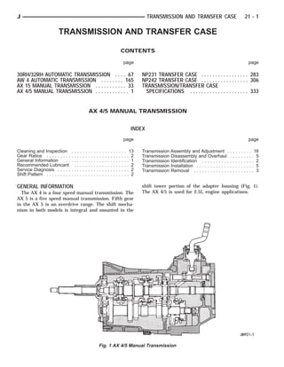 TRANSMISSION AND TRANSFER CASE
CONTENTS
page page
30RH/32RH AUTOMATIC TRANSMISSION . . . . 67
AW 4 AUTOMATIC TRANSMISSION . . . . . . . . 165
AX 15 MANUAL TRANSMISSION . . . . . . . . . . . 33
AX 4/5 MANUAL TRANSMISSION . . . . . . . . . . . . 1
NP231 TRANSFER CASE . . . . . . . . . . . . . . . . . 283
NP242 TRANSFER CASE . . . . . . . . . . . . . . . . . 306
TRANSMISSION/TRANSFER CASE
SPECIFICATIONS . . . . . . . . . . . . . . . . . . . . . 333
AX 4/5 MANUAL TRANSMISSION
INDEX
page page
Cleaning and Inspection . . . . . . . . . . . . . . . . . . . . 13
Gear Ratios . . . . . . . . . . . . . . . . . . . . . . . . . . . . . . 2
General Information . . . . . . . . . . . . . . . . . . . . . . . . 1
Recommended Lubricant . . . . . . . . . . . . . . . . . . . . 2
Service Diagnosis . . . . . . . . . . . . . . . . . . . . . . . . . . 2
Shift Pattern . . . . . . . . . . . . . . . . . . . . . . . . . . . . . . 2
Transmission Assembly and Adjustment . . . . . . . . . 16
Transmission Disassembly and Overhaul . . . . . . . . . 5
Transmission Identification . . . . . . . . . . . . . . . . . . . 2
Transmission Installation . . . . . . . . . . . . . . . . . . . . . 5
Transmission Removal . . . . . . . . . . . . . . . . . . . . . . 3
GENERAL INFORMATION
The AX 4 is a four speed manual transmission. The
AX 5 is a five speed manual transmission. Fifth gear
in the AX 5 is an overdrive range. The shift mecha-
nism in both models is integral and mounted in the
shift tower portion of the adapter housing (Fig. 1).
The AX 4/5 is used for 2.5L engine applications.
Fig. 1 AX 4/5 Manual Transmission
J TRANSMISSION AND TRANSFER CASE 21 - 1
 