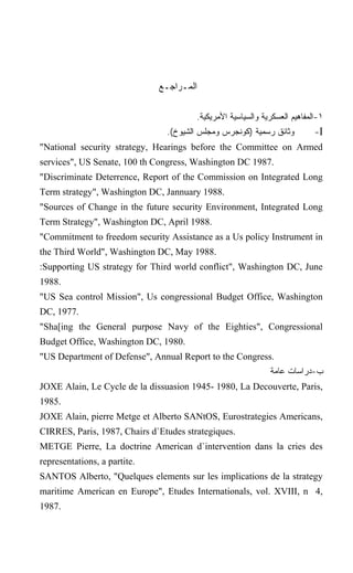 ‫ﺍﻟﻤـﺭﺍﺠـﻊ‬

                                        .‫١-ﺍﻟﻤﻔﺎﻫﻴﻡ ﺍﻟﻌﺴﻜﺭﻴﺔ ﻭﺍﻟﺴﻴﺎﺴﻴﺔ ﺍﻷﻤﺭﻴﻜﻴﺔ‬
                                .(‫ﻭﺜﺎﺌﻕ ﺭﺴﻤﻴﺔ )ﻜﻭﻨﺠﺭﺱ ﻭﻤﺠﻠﺱ ﺍﻟﺸﻴﻭﺥ‬          -I
"National security strategy, Hearings before the Committee on Armed
services", US Senate, 100 th Congress, Washington DC 1987.
"Discriminate Deterrence, Report of the Commission on Integrated Long
Term strategy", Washington DC, Jannuary 1988.
"Sources of Change in the future security Environment, Integrated Long
Term Strategy", Washington DC, April 1988.
"Commitment to freedom security Assistance as a Us policy Instrument in
the Third World", Washington DC, May 1988.
:Supporting US strategy for Third world conflict", Washington DC, June
1988.
"US Sea control Mission", Us congressional Budget Office, Washington
DC, 1977.
"Sha[ing the General purpose Navy of the Eighties", Congressional
Budget Office, Washington DC, 1980.
"US Department of Defense", Annual Report to the Congress.
                                                              ‫ﺏ-ﺩﺭﺍﺴﺎﺕ ﻋﺎﻤﺔ‬
JOXE Alain, Le Cycle de la dissuasion 1945- 1980, La Decouverte, Paris,
1985.
JOXE Alain, pierre Metge et Alberto SANtOS, Eurostrategies Americans,
CIRRES, Paris, 1987, Chairs d`Etudes strategiques.
METGE Pierre, La doctrine American d`intervention dans la cries des
representations, a partite.
SANTOS Alberto, "Quelques elements sur les implications de la strategy
maritime American en Europe", Etudes Internationals, vol. XVIII, n 4,
1987.
 