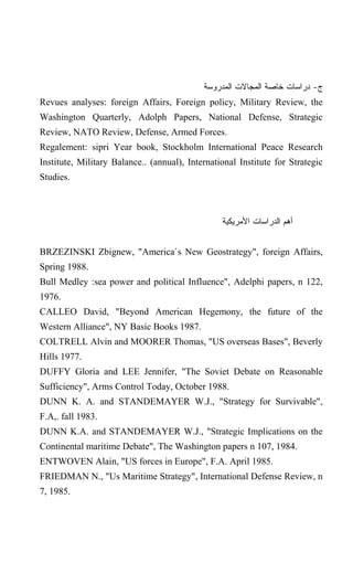 ‫ﺝ- ﺩﺭﺍﺴﺎﺕ ﺨﺎﺼﺔ ﺍﻟﻤﺠﺎﻻﺕ ﺍﻟﻤﺩﺭﻭﺴﺔ‬
Revues analyses: foreign Affairs, Foreign policy, Military Review, the
Washington Quarterly, Adolph Papers, National Defense, Strategic
Review, NATO Review, Defense, Armed Forces.
Regalement: sipri Year book, Stockholm International Peace Research
Institute, Military Balance.. (annual), International Institute for Strategic
Studies.



                                                 ‫ﺃﻫﻡ ﺍﻟﺩﺭﺍﺴﺎﺕ ﺍﻷﻤﺭﻴﻜﻴﺔ‬


BRZEZINSKI Zbignew, "America`s New Geostrategy", foreign Affairs,
Spring 1988.
Bull Medley :sea power and political Influence", Adelphi papers, n 122,
1976.
CALLEO David, "Beyond American Hegemony, the future of the
Western Alliance", NY Basic Books 1987.
COLTRELL Alvin and MOORER Thomas, "US overseas Bases", Beverly
Hills 1977.
DUFFY Gloria and LEE Jennifer, "The Soviet Debate on Reasonable
Sufficiency", Arms Control Today, October 1988.
DUNN K. A. and STANDEMAYER W.J., "Strategy for Survivable",
F.A,. fall 1983.
DUNN K.A. and STANDEMAYER W.J., "Strategic Implications on the
Continental maritime Debate", The Washington papers n 107, 1984.
ENTWOVEN Alain, "US forces in Europe", F.A. April 1985.
FRIEDMAN N., "Us Maritime Strategy", International Defense Review, n
7, 1985.
 