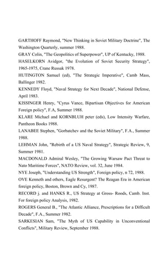 GARTHOFF Raymond, "New Thinking in Soviet Military Doctrine", The
Washington Quarterly, summer 1988.
GRAY Colin, "The Geopolitics of Superpower", UP of Kentucky, 1988.
HASELKORN Avidgor, "the Evolution of Soviet Security Strategy",
1965-1975, Crane Russak 1978.
HUTINGTON Samuel (ed), "The Strategic Imperative", Camb Mass,
Ballinger 1982.
KENNEDY Floyd, "Naval Strategy for Next Decade", National Defense,
April 1983.
KISSINGER Henry, "Cyrus Vance, Bipartisan Objectives for American
Foreign policy", F.A, Summer 1988.
KLARE Michael and KORNBLUH peter (eds), Low Intensity Warfare,
Pantheon Books 1988.
LANABEE Stephen, "Gorbatchev and the Soviet Military", F.A., Summer
1988.
LEHMAN John, "Rebirth of a US Naval Strategy", Strategic Review, 9,
Summer 1981.
MACDONALD Admiral Wesley, "The Growing Warsaw Pact Threat to
Nato Maritime Forces", NATO Review, vol. 32, June 1984.
NYE Joseph, "Understanding US Strength", Foreign policy, n 72, 1988.
OVE Kenneth and others, Eagle Resurgent? The Reagan Era in American
foreign policy, Boston, Brown and Cy, 1987.
RECORD j. and HANKS R., US Strategy at Gross- Roods, Camb. Inst.
For foreign policy Analysis, 1982.
ROGERS General B., "The Atlantic Alliance, Prescriptions for a Difficult
Decade", F.A., Summer 1982.
SARKESIAN Sam, "The Myth of US Capability in Unconventional
Conflicts", Military Review, September 1988.
 