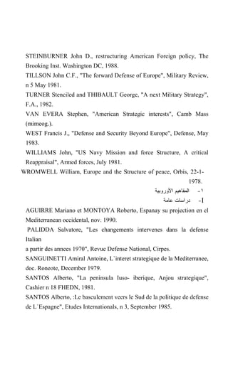 STEINBURNER John D., restructuring American Foreign policy, The
 Brooking Inst. Washington DC, 1988.
 TILLSON John C.F., "The forward Defense of Europe", Military Review,
 n 5 May 1981.
 TURNER Stenciled and THIBAULT George, "A next Military Strategy",
 F.A., 1982.
 VAN EVERA Stephen, "American Strategic interests", Camb Mass
 (mimeog.).
 WEST Francis J., "Defense and Security Beyond Europe", Defense, May
 1983.
 WILLIAMS John, "US Navy Mission and force Structure, A critical
 Reappraisal", Armed forces, July 1981.
WROMWELL William, Europe and the Structure of peace, Orbis, 22-1-
                                                                    1978.
                                                    ‫ﺍﻟﻤﻔﺎﻫﻴﻡ ﺍﻷﻭﺭﻭﺒﻴﺔ‬   -١
                                                        ‫ﺩﺭﺍﺴﺎﺕ ﻋﺎﻤﺔ‬     -I
 AGUIRRE Mariano et MONTOYA Roberto, Espanay su projection en el
 Mediterranean occidental, nov. 1990.
  PALIDDA Salvatore, "Les changements intervenes dans la defense
 Italian
 a partir des annees 1970", Revue Defense National, Cirpes.
 SANGUINETTI Amiral Antoine, L`interet strategique de la Mediterranee,
 doc. Roneote, December 1979.
 SANTOS Alberto, "La peninsula Iuso- iberique, Anjou strategique",
 Cashier n 18 FHEDN, 1981.
 SANTOS Alberto, :Le basculement veers le Sud de la politique de defense
 de L`Espagne", Etudes Internationals, n 3, September 1985.
 