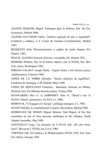 ‫ﺏ-ﺩﺭﺍﺴﺎﺕ ﺨﺎﺼﺔ‬
ALONSO BAQUER Miguel, Estrategia para la defense, Inst. De Est.
Economics, Madrid 1988.
ALONSO ZALVIDAR Carlos, "politica espanola de paz y seguridad",
Cauldrons y debates, n 4, Centro de Estudios Constitutionals, Madrid
1987.
BUSQUETS Julio, Pronunciamentos y golpes de esado Espana, Ed.
Planeta, 1982.
DIAZ D` ALEGRIA General, Ejercito y sociedade, Ed. Alianza 1972.
HEIBERG William, The 16 th Nation, Spain`s role in NATO, Nat. Def.
Univ. press, Washington 1983.
JORDAN GALDUF Joseph Maria, Espana frente a los terceros paises
,mediterraneos, Valencia 1989.
LOPEZ DE LA TORRE Salvador, "factors politicos de equilibrio",
Cauldrons de estrategia, n 20, Madrid, Mayo 1990.
LOPEZ DE SEPULVEDA Francisco, Statement, Seminar on Miliary
Doctrine, Inst. For Military Security policy, Vienna 1990.
MANWARING Max G. et SABROSKY Alan N., "Iberia`s role in
NATO`s future", parameters, vol XVI, n 1, 1986.
MORON M., "L`Espagne et I`Europe", politique etrangere, n 1, 1984.
NUNEZ Melchor, La neutralized de Canaries, Revolution, Madrid 1986.
RODRIGUEZ DE MINON Miguel Herrero, final Report of the Sub
committee on out of Area Security challenges to the Alliance, North
Atlantic Assembly, May 1989.
SAPATIELLO Luigi, "La structure de L`OTAN doit- elle etre rema-
niee?", Revue de L`OTAN, nos 3 et 4, 1984.
TORTOSA J.M., El Cambio y la Modernization, OTAN, CEE, Inst. Juan
Gil- Albert, Alicante 1985.
 