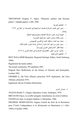 TREVERTON Gregory F., Spain: "Domestic politics and Security
policy", Adelphi papers, n 204, 1986.
                                                              ‫٢- ﺍﻟﻤﻔﺎﻫﻴﻡ ﺍﻟﻌﺭﺒﻴﺔ‬
   .١٩٩٢ ‫ﺴﻤﻴﺭ ﺃﻤﻴﻥ )ﺘﺤﺕ ﺍﺸﺭﺍﻑ(، ﻗﻀﺎﻴﺎ ﺍﺴﺘﺭﺍﺘﻴﺠﻴﺔ ﻓﻰ ﺍﻟﻤﺘﻭﺴﻁ، ﺩﺍﺭ ﺍﻟﻔﺎﺭﺍﺒﻰ‬      -
                                                                         :‫ﻭﻴﺸﻤل‬
                       .‫ﻓﻬﻤﻴﺔ ﺸﺭﻑ ﺍﻟﺩﻴﻥ، ﺍﻟﻤﺴﺄﻟﺔ ﺍﻟﻠﺒﻨﺎﻨﻴﺔ ﻭﺨﺼﻭﺼﻴﺘﻬﺎ ﺍﻟﻤﺤﻠﻴﺔ‬   -
                                .‫ﺤﺴﻥ ﻨﺎﻓﻌﺔ، ﻤﺒﺎﺩﻯﺀ ﺍﻟﺠﻴﻭ ﺍﺴﺘﺭﺍﺘﻴﺠﻴﺎ ﺍﻟﻤﺼﺭﻴﺔ‬    -
                            .‫ﻤﺤﻤﺩ ﺴﻴﺩ ﺃﺤﻤﺩ، ﻤﺴﺘﻘﺒل ﺍﻟﺼﺭﺍﻉ ﺍﻟﻌﺭﺒﻰ ﺍﻟﺼﻬﻴﻭﻨﻰ‬      -
             .‫ﺴﻤﻴﺭ ﺃﻤﻴﻥ، ﻤﻥ ﺃﺠل ﺍﻨﺸﺎﺀ ﻗﻭﺓ ﺭﺍﺩﻋﺔ ﻓﻰ ﺨﺩﻤﺔ ﺸﻌﻭﺏ ﺍﻟﻌﺎﻟﻡ ﺍﻟﺜﺎﻟﺙ‬     -
                                     .(‫ﻤﺠﻠﺔ ﺍﻟﻔﻜﺭ ﺍﻻﺴﺘﺭﺍﺘﻴﺠﻰ ﺍﻟﻌﺭﺒﻰ )ﺒﻴﺭﻭﺕ‬     -
           .(١٩٩٠) ‫ﻤﺤﻤﻭﺩ ﻋﺯﻤﻰ، ﺘﻁﻭﺭ ﺍﻟﺘﻜﻨﻭﻟﻭﺠﻴﺎ ﺍﻟﻌﺴﻜﺭﻴﺔ ﻓﻰ ﺍﻟﻌﺎﻟﻡ ﺍﻟﻌﺭﺒﻰ‬      -
                                                          ‫٣- ﺍﻟﻤﻔﺎﻫﻴﻡ ﺍﻹﺴﺭﺍﺌﻴﻠﻴﺔ‬
BEIT HALLAHMI Benjamin, Regional Strategic Stakes, Israel (mimeog,
1989).
Regalement du meme author:
The Israeli connection, NY pantheon 1987.
Original Sins: Reflections on the history of Zionism and Israel,pluto,
London 1991.
CROSBIE E., the Tacit Alliance, princeton 1974. Egalement., the Tacit
Alliance, princeton 1974.
Egalement: Revue d`Etudes Palestinians.


                                                                 ‫٤- ﻤﺼﺎﺩﺭ ﺃﺨﺭﻯ‬
ANALIS Dimitri T., Chypre, Operation A ttila, Anthropos, 1978.
BIKTACHE Fayez, Le conflit senegalo- mouritanien, en cours d`edition.
CHAPELLE Jean, Le peuple tchadien, L`Harmattan, 1986.
FRUIDEM- RESISTANCES, Organe Central du front de la Resistance
pour I`Unite I`ndependance et la Democratie en Mauritanie, n 1 (Oct.
1989) a 4 (juillet 1990).
 