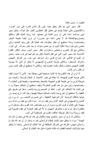 ‫ﺘﻌﻘﻴﺏ: ﺩ. ﺤﺴﻥ ﻨﺎﻓﻌﺔ‬
‫ﻓﻜﺭ ﺴﻤﻴﺭ ﺃﻤﻴﻥ ﻫﻭ ﻓﻜﺭ ﻴﺤﻠﻕ ﺒﻌﻴﺩﺍ. ﻟﻴﺱ ﻜل ﺍﻟﻨﺎﺱ ﻗﺎﺩﺭﺓ ﻋﻠﻰ ﺴﺒﺭ ﺃﻏﻭﺍﺭﻩ.‬
                                            ‫ﹰ‬
‫ﻭﺍﻷﻜﺎﺩﻴﻤﻴﻭﻥ ﻤﺜﻠﻰ ﺃﺤﻴﺎﻨﺎ ﻴﺘﻭﻫﻭ ﻓﻲ ﺩﻫﺎﻟﻴﺯ ﻓﻜﺭ ﺍﻟﻤﻔﻜﺭﻴﻥ ﺍﻟﻜﺒﺎﺭ ﻤﺜل ﻫﺅﻻﺀ. ﻴﻤﻜﻥ ﺴﻤﻴﺭ‬
                                                            ‫ﹰ‬
‫ﺃﻤﻴﻥ ﻴﺴﺎﻋﺩﻨﺎ ﺩﺍﺌﻤﺎ ﻋﻠﻰ ﺃﻥ ﻨﺭﻯ ﺍﻟﻐﺎﻴﺔ ﻓﻰ ﻤﺠﻤﻠﻬﺎ. ﺇﻨﻤﺎ ﺭﺅﻴﺔ ﺍﻟﻐﺎﻴﺔ ﻜﻜل ﻭﺸﻜﻠﻬﺎ‬
                                                                 ‫ﹰ‬
‫ﻭﺘﻀﺎﺭﻴﺴﻬﺎﺍﻟﻌﺎﻤﻜﺔ ﻗﺩ ﻻ ﻴﻌﻨﻰ ﺩﺍﺌﻤﺎ ﻋﻥ ﻀﺭﻭﺭﺓ ﺃﻥ ﻨﺭﻯ ﺃﻴﻀﺎ ﻁﺒﻴﻌﺔ ﺍﻟﺸﺠﺭ‬
               ‫ﹰ‬                               ‫ﹰ‬
‫ﻭﺨﺼﺎﺌﺼﻪ، ﻭﻤﺎﺫﺍ ﻨﺴﺘﻁﻴﻊ ﺃﻥ ﻨﻔﻌل ﺒﻤﻜﻭﻨﺎﺕ ﻫﺫﻩ ﺍﻟﻐﺎﺒﺔ ﻜل ﻋﻠﻰ ﻭﺠﻪ ﺍﻟﺘﺤﺩﻴﺩ، ﻭﺃﻴﻥ‬
‫ﻨﺤﺘﻤﻰ ﻭﺃﻴﻥ ﻨﻠﻭﺫ ﻭﻤﺎﺫﺍ ﻨﺄﻜل؟ ﺍﻟﻴﻭﻡ ﺃﻭ ﻤﻥ ﺨﻤﺱ ﺴﻨﻭﺍﺕ ﺃﻭ ﺒﻌﺩ ﻋﺸﺭ ﺴﻨﻭﺍﺕ…ﺇﻟﻰ ﺁﺨﺭﻩ.‬
‫ﻭﺒﺎﻟﺘﺎﻟﻰ ﻤﻊ ﻜل ﺘﻘﺩﻴﺭﻯ ﻭﺇﻋﺠﺎﺒﻰ ﻭﺇﻋﺘﺯﺍﺯﻯ ﺒﻔﻜﺭ ﺴﻤﻴﺭ ﺃﻤﻴﻥ، ﺴﻭﻑ ﺃﻨﺎﻗﺵ ﺍﻟﻔﻜﺭﺓ‬
‫ﺍﻷﺴﺎﺴﻴﺔ ﻋﻨﺩ ﺴﻤﻴﺭ ﺃﻤﻴﻥ، ﺍﻟﺘﻰ ﻫﻰ ﻓﻜﺭﺓ ﻗﺩﻴﻤﺔ ﻭﻟﻜﻥ ﻴﺘﻡ ﺇﺨﺭﺍﺠﻬﺎ ﻓﻰ ﺜﻭﺏ ﺠﺩﻴﺩ. ﺒﻤﻌﻨﻰ‬
‫ﺃﻥ ﺍﻟﺼﺭﺍﻉ ﺍﻟﻌﺎﻟﻤﻰ ﻫﻭ ﺼﺭﺍﻉ ﻜﻭﻨﻰ ﻭﺃﻥ ﺇﺴﺭﺍﺌﻴل ﻫﻰ ﺠﺯﺀ ﻤﻥ ﺍﻟﻤﺭﻜﺯ ﺍﻟﻤﻬﻴﻤﻥ‬
‫ﻭﺍﻟﻤﺭﻜﺯ ﺍﻟﻤﺴﻴﻁﺭ، ﻭﺒﺎﻟﺘﺎﻟﻰ ﻫﺯﻴﻤﺔ ﺍﻟﻤﺸﺭﻭﻉ ﺍﻟﺼﻬﻴﻭﻨﻰ ﻻ ﻴﻤﻜﻥ ﺃﻥ ﺘﺄﺘﻰ ﺇﻻ ﺒﻬﺯﻴﻤﺔ‬
‫ﺍﻟﻘﻁﺏ ﺍﻟﻤﻬﻴﻤﻥ ﺒﺈﻋﺘﺒﺎﺭﻩ ﻴﺸﻜل ﻤﻜﻭﻨﺎ ﻋﻀﻭﻴﺎ ﻓﻴﻪ. ﻭﺒﺎﻟﺘﺎﻟﻰ ﻻ ﺘﺴﺘﻁﻴﻊ ﺃﻥ ﺘﻘﺘل ﺍﻟﺫﺌﺏ ﺒﺩﻭﻥ‬
                                          ‫ﹰ‬       ‫ﹰ‬
                                                                ‫ﺃﻥ ﺘﻘﺘل ﺭﺃﺱ ﺍﻟﺫﺌﺏ.‬
‫ﺃﻨﺎ ﺃﺭﻯ ﺃﻥ ﻫﺫﻩ ﺍﻷﻁﺭﻭﺤﺔ ﺇﺫﺍ ﻜﺎﻨﺕ ﺼﺤﻴﺤﺔ ﻓﻬﻰ ﻤﺤﺒﻁﺔ ﺠﺩﺍ. ﻷﻨﻨﻰ ﻻ ﺃﻋﺭﻑ ﻜﻴﻑ‬
                     ‫ﹰ‬
‫ﺘﺘﺄﺘﻰ ﻫﺯﻴﻤﺔ ﺍﻟﻘﻭﻯ ﺍﻟﻤﻬﻴﻤﻨﺔ، ﺇﺫﺍ ﺩﺨﻠﻨﺎ ﻓﻰ ﻁﻭﺭ ﺍﻷﻤﻨﻴﺎﺕ ﺃﻭ ﺍﻟﺤﻼﻡ ﺍﻟﻭﺭﺩﻴﺔ. ﻭﺍﻟﺒﺤﺙ ﻋﻥ‬
‫ﺨﺭﻴﻁﺔ ﻟﻨﺭﻯ ﻤﺎ ﻫﻰ ﻁﺒﻴﻌﺔ ﺍﻟﻘﻭﻯ ﺍﻟﻤﻬﻴﻤﻨﺔ ﺒﺎﻟﻀﺒﻁ ﻭﺨﺼﺎﺌﺼﻬﺎ، ﻭﻁﺒﻴﻌﺔ ﻗﻭﻯ ﺍﻟﻤﻘﺎﻭﻤـﺔ‬
‫ﻭﺨﺼﺎﺌﺼﻬﺎ، ﻭﺃﻴﻥ ﻨﺤﻥ ﻤﻥ ﻫﺫﻩ ﺍﻟﻘﻭﻯ ﺍﻟﻤﻘﺎﻭﻤﺔ؟ ﻭﻜﻴﻑ ﻨﺴﺘﻁﻴﻊ ﺃﻥ ﻨﺘﺤﺎﻟﻑ ﻤﻌﻬﺎ؟ ﻭﻤـﺎ‬
‫ﻫﻰ ﺁﻟﻴﺎﺕ ﻫﺫﺍ ﺍﻟﺘﺤﺎﻟﻑ ﺇﻟﻰ ﺁﺨﺭﻩ. ﺃﻋﺘﻘﺩ ﺃﻥ ﺍﻟﻤﻭﻀﻭﻉ ﺭﺒﻤﺎ ﻴﺘﺸﻌﺏ. ﻨﺩﺨل ﻓﻰ ﻁﺭﻴﻕ ﺒﺎﻟﻎ‬
‫ﺍﻟﺘﻌﻘﻴﺩ ﻭﻻ ﻨﺴﺘﻁﻴﻊ ﺃﻥ ﻨﺨﺭﺝ ﻤﻨﻪ ﺒﺄﺸﻴﺎﺀ ﻨﻀﺎﻟﻴﺔ ﺒﺴﻴﻁﺔ ﻴﻔﻬﻤﻬﺎ ﺭﺠل ﺍﻟﺸـﺎﺭﻉ ﻭﻴﻤﺤـﻭﺭ‬
‫ﺤﻭﻟﻬﺎ ﻤﺸﻜﻠﺘﻪ ﺍﻟﺭﺌﻴﺴﻴﺔ. ﻷﻥ ﺍﻟﻤﻭﺍﺠﻬﺔ ﺍﻟﺤﻘﻴﻘﻴﺔ – ﻓﻰ ﺘﺼﻭﺭﻯ ﺍﻟﺸﺨﺼـﻰ- ﻫـﻰ ﺒـﻴﻥ‬
‫ﺍﻟﻤﺸﺭﻭﻉ ﺍﻟﺼﻬﻴﻭﻨﻰ ﻓﻰ ﺍﻟﻤﻘﺎﻡ ﺍﻷﻭل ﻭﻤﻥ ﻴﻘﻑ ﻭﺭﺍﺀﻩ.. ﺴﻭﺍﺀ ﻜﺎﻥ ﻤﻥ ﻴﻘﻑ ﻭﺭﺍﺀﻩ ﻗـﻭﻯ‬
‫ﻤﻬﻴﻤﻨﺔ ﻋﻠﻰ ﺍﻟﻌﺎﻟﻡ ﺃﻭ ﻗﻭﻯ ﺃﺨﺭﻯ، ﻭﻨﺭﻴﺩ ﺃﻥ ﻨﺭﻯ ﺨﺼﺎﺌﺹ ﻫﺫﻩ ﺍﻟﻘﻭﻯ ﻭﻫل ﺴﻨﺩﺨل ﻓـﻰ‬
‫ﺘﻨﺎﻗﺽ؟ ﻭﻫل ﺃﻭﺭﺒﺎ ﺠﺯﺀ ﻤﻨﺎﻟﻤﺭﻜﺯ ﺍﻟﻤﻬﻴﻤﻥ ﺃﻡ ﻻ؟ ﺃﻴﻥ ﺘﻘﻑ ﺍﻟﻴﺎﺒﺎﻥ؟ ﺃﻴﻥ ﺘﻘﻑ ﺍﻟﺼﻴﻥ؟ ﺃﻴﻥ‬
                  ‫ﺘﻘﻑ ﺭﻭﺴﻴﺎ؟ ﻭﻤﺎ ﺸﻜل ﺨﺭﻴﻁﺔ ﻋﻼﻗﺎﺕ ﺍﻟﻘﻭﻯ ﻓﻰ ﺍﻟﻤﺴﺘﻘﺒل؟ ﺇﻟﻰ ﺁﺨﺭﻩ.‬
‫ﻭﺒﺎﻟﺘﺎﻟﻰ ﺃﻨﺎ ﺃﺭﻯ ﺃﻥ ﺴﻤﻴﺭ ﺇﺴﺘﻐﺭﻕ ﺠﻬﺩﻩ ﺒﺎﻟﻜﺎﻤل ﻓﻰ ﻫﺫﻩ ﺍﻟﻭﺭﻗﺔ ﻓﻰ ﺘﺤﻠﻴـل ﺁﻟﻴـﺎﺕ‬
‫ﺍﻟﻬﻴﻤﻨﺔ  ﺴﻭﺍﺀ ﻤﺎ ﻴﺘﻌﻠﻕ ﻤﻨﻬﺎ ﺒﺂﻟﻴﺎﺕ ﺍﻟﻨﻅﺎﻡ ﺍﻟﺭﺃﺴﻤﺎﻟﻰ ﻨﻔﺴـﻪ ﺒﺈﻋﺘﺒـﺎﺭ ﺃﻥ ﻫﻨـﺎﻙ ﻨﻅـﺎﻡ‬
‫ﺭﺃﺴﻤﺎﻟﻰ ﻤﻬﻴﻤﻥ، ﺃﻁﺭﺍﻓﻪ ﻫﻰ ﺍﻟﻤﺭﺍﻜﺯ ﺍﻟﻤﺨﺘﻠﻔﺔ ﻓﻰ ﻫﺫﺍ ﺍﻟﻨﻅﺎﻡ ﺍﻟﺭﺃﺴﻤﺎﻟﻰ. ﻭﺃﻴﻀﺎ ﻤﺎ ﻴﺘﻌﻠﻕ‬
         ‫ﹰ‬
              ‫ﻤﻨﻬﺎ ﺒﺎﻟﻭﻻﻴﺎﺕ ﺍﻟﻤﺘﺤﺩﺓ ﻜﻘﻁﺏ ﻟﻪ ﻤﻜﺎﻨﺔ ﻤﺘﻤﻴﺯﺓ ﺩﺍﺨل ﻫﺫﺍ ﺍﻟﻨﻅﺎﻡ ﺍﻟﺭﺃﺴﻤﺎﻟﻰ.‬
 