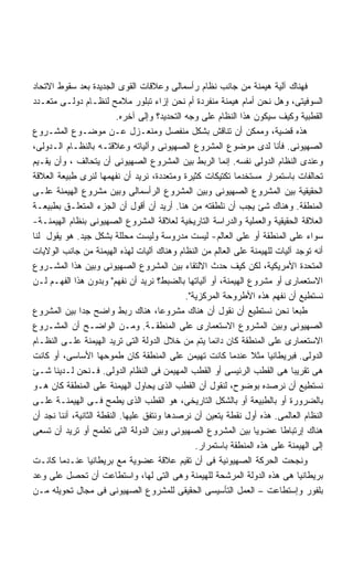 ‫ﻓﻬﻨﺎﻙ ﺁﻟﻴﺔ ﻫﻴﻤﻨﺔ ﻤﻥ ﺠﺎﻨﺏ ﻨﻅﺎﻡ ﺭﺃﺴﻤﺎﻟﻰ ﻭﻋﻼﻗﺎﺕ ﺍﻟﻘﻭﻯ ﺍﻟﺠﺩﻴﺩﺓ ﺒﻌﺩ ﺴﻘﻭﻁ ﺍﻻﺘﺤﺎﺩ‬
‫ﺍﻟﺴﻭﻓﻴﺘﻰ، ﻭﻫل ﻨﺤﻥ ﺃﻤﺎﻡ ﻫﻴﻤﻨﺔ ﻤﻨﻔﺭﺩﺓ ﺃﻡ ﻨﺤﻥ ﺇﺯﺍﺀ ﺘﺒﻠﻭﺭ ﻤﻼﻤﺢ ﻟﻨﻅـﺎﻡ ﺩﻭﻟـﻰ ﻤﺘﻌـﺩﺩ‬
                           ‫ﺍﻟﻘﻁﺒﻴﺔ ﻭﻜﻴﻑ ﺴﻴﻜﻭﻥ ﻫﺫﺍ ﺍﻟﻨﻅﺎﻡ ﻋﻠﻰ ﻭﺠﻪ ﺍﻟﺘﺤﺩﻴﺩ؟ ﻭﺇﻟﻰ ﺁﺨﺭﻩ.‬
‫ﻫﺫﻩ ﻗﻀﻴﺔ، ﻭﻤﻤﻜﻥ ﺃﻥ ﺘﻨﺎﻗﺵ ﺒﺸﻜل ﻤﻨﻔﺼل ﻭﻤﻨﻌـﺯل ﻋـﻥ ﻤﻭﻀـﻭﻉ ﺍﻟﻤﺸـﺭﻭﻉ‬
‫ﺍﻟﺼﻬﻴﻭﻨﻰ. ﻓﺄﻨﺎ ﻟﺩﻯ ﻤﻭﻀﻭﻉ ﺍﻟﻤﺸﺭﻭﻉ ﺍﻟﺼﻬﻴﻭﻨﻰ ﻭﺁﻟﻴﺎﺘﻪ ﻭﻋﻼﻗﺘـﻪ ﺒﺎﻟﻨﻅـﺎﻡ ﺍﻟـﺩﻭﻟﻰ،‬
‫ﻭﻋﻨﺩﻯ ﺍﻟﻨﻅﺎﻡ ﺍﻟﺩﻭﻟﻰ ﻨﻔﺴﻪ. ﺇﻨﻤﺎ ﺍﻟﺭﺒﻁ ﺒﻴﻥ ﺍﻟﻤﺸﺭﻭﻉ ﺍﻟﺼﻬﻴﻭﻨﻰ ﺃﻥ ﻴﺘﺤﺎﻟﻑ ، ﻭﺃﻥ ﻴﻘـﻴﻡ‬
‫ﺘﺤﺎﻟﻔﺎﺕ ﺒﺎﺴﺘﻤﺭﺍﺭ ﻤﺴﺘﺨﺩﻤﺎ ﺘﻜﺘﻴﻜﺎﺕ ﻜﺜﻴﺭﺓ ﻭﻤﺘﻌﺩﺩﺓ، ﻨﺭﻴﺩ ﺃﻥ ﻨﻔﻬﻤﻬﺎ ﻟﻨﺭﻯ ﻁﺒﻴﻌﺔ ﺍﻟﻌﻼﻗﺔ‬
                                                             ‫ﹰ‬
‫ﺍﻟﺤﻘﻴﻘﻴﺔ ﺒﻴﻥ ﺍﻟﻤﺸﺭﻭﻉ ﺍﻟﺼﻬﻴﻭﻨﻰ ﻭﺒﻴﻥ ﺍﻟﻤﺸﺭﻭﻉ ﺍﻟﺭﺃﺴﻤﺎﻟﻰ ﻭﺒﻴﻥ ﻤﺸﺭﻭﻉ ﺍﻟﻬﻴﻤﻨﺔ ﻋﻠـﻰ‬
‫ﺍﻟﻤﻨﻁﻘﺔ. ﻭﻫﻨﺎﻙ ﺸﺊ ﻴﺠﺏ ﺃﻥ ﻨﻠﻁﻘﺘﻪ ﻤﻥ ﻫﻨﺎ. ﺃﺭﻴﺩ ﺃﻥ ﺃﻗﻭل ﺃﻥ ﺍﻟﺠﺯﺀ ﺍﻟﻤﺘﻌﻠـﻕ ﺒﻁﺒﻴﻌـﺔ‬
‫ﺍﻟﻌﻼﻗﺔ ﺍﻟﺤﻘﻴﻘﻴﺔ ﻭﺍﻟﻌﻤﻠﻴﺔ ﻭﺍﻟﺩﺭﺍﺴﺔ ﺍﻟﺘﺎﺭﻴﺨﻴﺔ ﻟﻌﻼﻗﺔ ﺍﻟﻤﺸﺭﻭﻉ ﺍﻟﺼﻬﻴﻭﻨﻰ ﺒﻨﻅﺎﻡ ﺍﻟﻬﻴﻤﻨـﺔ-‬
‫ﺴﻭﺍﺀ ﻋﻠﻰ ﺍﻟﻤﻨﻁﻘﺔ ﺃﻭ ﻋﻠﻰ ﺍﻟﻌﺎﻟﻡ- ﻟﻴﺴﺕ ﻤﺩﺭﻭﺴﺔ ﻭﻟﻴﺴﺕ ﻤﺤﻠﻠﺔ ﺒﺸﻜل ﺠﻴﺩ. ﻫﻭ ﻴﻘﻭل ﻟﻨﺎ‬
‫ﺃﻨﻪ ﺘﻭﺠﺩ ﺁﻟﻴﺎﺕ ﻟﻠﻬﻴﻤﻨﺔ ﻋﻠﻰ ﺍﻟﻌﺎﻟﻡ ﻤﻥ ﺍﻟﻨﻅﺎﻡ ﻭﻫﻨﺎﻙ ﺁﻟﻴﺎﺕ ﻟﻬﺫﻩ ﺍﻟﻬﻴﻤﻨﺔ ﻤﻥ ﺠﺎﻨﺏ ﺍﻟﻭﻻﻴﺎﺕ‬
‫ﺍﻟﻤﺘﺤﺩﺓ ﺍﻷﻤﺭﻴﻜﻴﺔ، ﻟﻜﻥ ﻜﻴﻑ ﺤﺩﺙ ﺍﻻﻟﺘﻘﺎﺀ ﺒﻴﻥ ﺍﻟﻤﺸﺭﻭﻉ ﺍﻟﺼﻬﻴﻭﻨﻰ ﻭﺒﻴﻥ ﻫﺫﺍ ﺍﻟﻤﺸـﺭﻭﻉ‬
‫ﺍﻻﺴﺘﻌﻤﺎﺭﻯ ﺃﻭ ﻤﺸﺭﻭﻉ ﺍﻟﻬﻴﻤﻨﺔ، ﺃﻭ ﺁﻟﻴﺎﺘﻬﺎ ﺒﺎﻟﻀﺒﻁ؟ ﻨﺭﻴﺩ ﺃﻥ ﻨﻔﻬﻡ ﻭﺒﺩﻭﻥ ﻫﺫﺍ ﺍﻟﻔﻬـﻡ ﻟـﻥ‬
                                               ‫ﻨﺴﺘﻁﻴﻊ ﺃﻥ ﻨﻔﻬﻡ ﻫﺫﻩ ﺍﻷﻁﺭﻭﺤﺔ ﺍﻟﻤﺭﻜﺯﻴﺔ.‬
‫ﻁﺒﻌﺎ ﻨﺤﻥ ﻨﺴﺘﻁﻴﻊ ﺃﻥ ﻨﻘﻭل ﺃﻥ ﻫﻨﺎﻙ ﻤﺸﺭﻭﻋﹰ، ﻫﻨﺎﻙ ﺭﺒﻁ ﻭﺍﻀﺢ ﺠﺩﺍ ﺒﻴﻥ ﺍﻟﻤﺸﺭﻭﻉ‬
              ‫ﹰ‬                        ‫ﺎ‬                                      ‫ﹰ‬
‫ﺍﻟﺼﻬﻴﻭﻨﻰ ﻭﺒﻴﻥ ﺍﻟﻤﺸﺭﻭﻉ ﺍﻻﺴﺘﻌﻤﺎﺭﻯ ﻋﻠﻰ ﺍﻟﻤﻨﻁﻘـﺔ. ﻭﻤـﻥ ﺍﻟﻭﺍﻀـﺢ ﺃﻥ ﺍﻟﻤﺸـﺭﻭﻉ‬
‫ﺍﻻﺴﺘﻌﻤﺎﺭﻯ ﻋﻠﻰ ﺍﻟﻤﻨﻁﻘﺔ ﻜﺎﻥ ﺩﺍﺌﻤﺎ ﻴﺘﻡ ﻤﻥ ﺨﻼل ﺍﻟﺩﻭﻟﺔ ﺍﻟﺘﻰ ﺘﺭﻴﺩ ﺍﻟﻬﻴﻤﻨﺔ ﻋﻠـﻰ ﺍﻟﻨﻅـﺎﻡ‬
                                                      ‫ﹰ‬
‫ﺍﻟﺩﻭﻟﻰ. ﻓﺒﺭﻴﻁﺎﻨﻴﺎ ﻤﺜﻼ ﻋﻨﺩﻤﺎ ﻜﺎﻨﺕ ﺘﻬﻴﻤﻥ ﻋﻠﻰ ﺍﻟﻤﻨﻁﻘﺔ ﻜﺎﻥ ﻁﻤﻭﺤﻬﺎ ﺍﻷﺴﺎﺴﻰ، ﺃﻭ ﻜﺎﻨﺕ‬
                                                                  ‫ﹰ‬
‫ﻫﻰ ﺘﻘﺭﻴﺒﺎ ﻫﻰ ﺍﻟﻘﻁﺏ ﺍﻟﺭﺌﻴﺴﻰ ﺃﻭ ﺍﻟﻘﻁﺏ ﺍﻟﻤﻬﻴﻤﻥ ﻓﻰ ﺍﻟﻨﻅﺎﻡ ﺍﻟﺩﻭﻟﻰ. ﻓـﻨﺤﻥ ﻟـﺩﻴﻨﺎ ﺸـﺊ‬
                                                                             ‫ﹰ‬
‫ﻨﺴﺘﻁﻴﻊ ﺃﻥ ﻨﺭﺼﺩﻩ ﺒﻭﻀﻭﺡ، ﻟﻨﻘﻭل ﺃﻥ ﺍﻟﻘﻁﺏ ﺍﻟﺫﻯ ﻴﺤﺎﻭل ﺍﻟﻬﻴﻤﻨﺔ ﻋﻠﻰ ﺍﻟﻤﻨﻁﻘﺔ ﻜﺎﻥ ﻫـﻭ‬
‫ﺒﺎﻟﻀﺭﻭﺭﺓ ﺃﻭ ﺒﺎﻟﻁﺒﻴﻌﺔ ﺃﻭ ﺒﺎﻟﺸﻜل ﺍﻟﺘﺎﺭﻴﺨﻰ، ﻫﻭ ﺍﻟﻘﻁﺏ ﺍﻟﺫﻯ ﻴﻁﻤﺢ ﻓـﻰ ﺍﻟﻬﻴﻤﻨـﺔ ﻋﻠـﻰ‬
‫ﺍﻟﻨﻅﺎﻡ ﺍﻟﻌﺎﻟﻤﻰ. ﻫﺫﻩ ﺃﻭل ﻨﻘﻁﺔ ﻴﺘﻌﻴﻥ ﺃﻥ ﻨﺭﺼﺩﻫﺎ ﻭﻨﺘﻔﻕ ﻋﻠﻴﻬﺎ. ﺍﻟﻨﻘﻁﺔ ﺍﻟﺜﺎﻨﻴﺔ، ﺃﻨﻨﺎ ﻨﺠﺩ ﺃﻥ‬
‫ﻫﻨﺎﻙ ﺇﺭﺘﺒﺎﻁﺎ ﻋﻀﻭﻴﺎ ﺒﻴﻥ ﺍﻟﻤﺸﺭﻭﻉ ﺍﻟﺼﻬﻴﻭﻨﻰ ﻭﺒﻴﻥ ﺍﻟﺩﻭﻟﺔ ﺍﻟﺘﻰ ﺘﻁﻤﺢ ﺃﻭ ﺘﺭﻴﺩ ﺃﻥ ﺘﺴﻌﻰ‬
                                                                          ‫ﹰ‬
                                                  ‫ﺇﻟﻰ ﺍﻟﻬﻴﻤﻨﺔ ﻋﻠﻰ ﻫﺫﻩ ﺍﻟﻤﻨﻁﻘﺔ ﺒﺎﺴﺘﻤﺭﺍﺭ.‬
‫ﻭﻨﺠﺤﺕ ﺍﻟﺤﺭﻜﺔ ﺍﻟﺼﻬﻴﻭﻨﻴﺔ ﻓﻰ ﺃﻥ ﺘﻘﻴﻡ ﻋﻼﻗﺔ ﻋﻀﻭﻴﺔ ﻤﻊ ﺒﺭﻴﻁﺎﻨﻴﺎ ﻋﻨـﺩﻤﺎ ﻜﺎﻨـﺕ‬
‫ﺒﺭﻴﻁﺎﻨﻴﺎ ﻫﻰ ﻫﺫﻩ ﺍﻟﺩﻭﻟﺔ ﺍﻟﻤﺭﺸﺤﺔ ﻟﻠﻬﻴﻤﻨﺔ ﻭﻫﻰ ﺍﻟﺘﻰ ﻟﻬﺎ، ﻭﺍﺴﺘﻁﺎﻋﺕ ﺃﻥ ﺘﺤﺼل ﻋﻠﻰ ﻭﻋﺩ‬
‫ﺒﻠﻔﻭﺭ ﻭﺇﺴﺘﻁﺎﻋﺕ – ﺍﻟﻌﻤل ﺍﻟﺘﺄﺴﻴﺴﻰ ﺍﻟﺤﻘﻴﻘﻰ ﻟﻠﻤﺸﺭﻭﻉ ﺍﻟﺼﻬﻴﻭﻨﻰ ﻓﻰ ﻤﺠﺎل ﺘﺤﻭﻴﻠﻪ ﻤـﻥ‬
 