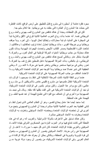 ‫ﻤﺠﺭﺩ ﻓﻜﺭﺓ ﻫﺎﺌﻤﺔ ﺃﻭ ﺃﺴﻁﻭﺭﺓ ﺇﻟﻰ ﻤﺸﺭﻭﻉ ﻗﺎﺒل ﻟﻠﺘﻁﺒﻴﻕ ﻋﻠﻰ ﺃﺭﺽ ﺍﻟﻭﺍﻗﻊ، ﻜﺎﻨﺕ ﺍﻟﻘﺎﻁﺭﺓ‬
      ‫ﺍﻟﺘﻰ ﺤﻤﻠﺕ ﻫﺫﺍ ﺍﻟﻤﺸﺭﻭﻉ ﺃﻭ ﺍﻟﻁﺎﺌﺭﺓ ﺍﻟﺘﻰ ﺤﻠﻘﺕ ﺒﻪ ﻫﻰ ﺒﺭﻴﻁﺎﻨﻴﺎ. ﻫﺫﺍ ﻜﻼﻡ ﺴﻠﻴﻡ ﺠﺩﺍ.‬
       ‫ﹰ‬
‫ﻟﻜﻥ ﻓﻰ ﻜل ﺍﻟﻠﺤﻅﺎﺕ ﻭﺠﺩﻨﺎ ﺃﻥ ﻫﻨﺎﻙ ﺘﻨﺎﻗﺽ ﺒﻴﻥ ﺍﻟﻤﺸﺭﻭﻉ ﺍﻟﺼـﻬﻴﻭﻨﻰ ﻭﺍﻟﻤﺸـﺭﻭﻉ‬
‫ﺍﻟﺒﺭﻴﻁﺎﻨﻰ ﻨﻔﺴﻪ. ﺃﻨﻪ ﻋﻨﺩﻤﺎ ﺒﺩﺃﺕ ﺭﻴﺎﺡ ﺍﻟﺤﺭﺏ ﺍﻟﻌﺎﻟﻤﻴﺔ ﺍﻟﺜﺎﻨﻴﺔ ﺘﻠﻭﺡ ﻓﻰ ﺍﻷﻓﻕ ﻭﺍﻟﻨﺎﺯﻴﺔ ﺘﺒﺩﺃ‬
‫ﻓﻰ ﺍﻟﺴﻴﻁﺭﺓ ﻋﻠﻰ ﺃﻟﻤﺎﻨﻴﺎ، ﺜﻡ ﺘﺒﺩﺃ ﻤﺤﺎﻭﻻﺕ، ﻭﺍﻴﻁﺎﻟﻴﺎ ﺘﺤﺘل ﺍﺜﻴﻭﺒﻴﺎ ، ﺇﻟﻰ ﺁﺨﺭﻩ. ﻭﺒﺩﺃ ﻤﻭﻗﻑ‬
‫ﺒﺭﻴﻁﺎﻨﻴﺎ ﻴﺭﻯ ﺨﺭﻴﻁﺔ ﺍﻟﻘﻭﻯ ، ﺒﺩﺃﺕ ﺒﺭﻴﻁﺎﻨﻴﺎ ﺘﺤﺎﻭل ﺇﻋﺎﺩﺓ ﺘﺭﺘﻴﺏ ﺘﺤﺎﻟﻔﺎﺘﻬـﺎ ﻭﻋﻼﻗﺎﺘﻬـﺎ.‬
‫ﺇﻨﺩﻟﻌﺕ ﺍﻟﺜﻭﺭﺓ ﺍﻟﻔﻠﺴﻁﻴﻨﻴﺔ ﻭﺼﺩﺭ ﺍﻟﻜﺘﺎﺏ ﺍﻷﺒﻴﺽ ﻭﺘﺤﺩﺩﺕ ﺍﻟﻬﺠﺭﺍﺕ ﺍﻟﻴﻬﻭﺩﻴﺔ ﻭﺒﺩﺃﺕ ﺘﻜﻭﻥ‬
‫ﻫﻨﺎﻙ ﻤﺤﺎﻭﻟﺔ ﻤﻥ ﺠﺎﻨﺏ ﺒﺭﻴﻁﺎﻨﻴﺎ ﻻﺤﺘﻭﺍﺀ ﺍﻟﺤﺭﻜﺔ ﺍﻟﻭﻁﻨﻴﺔ ﻓﻰ ﺍﻟﻌﺎﻟﻡ ﺍﻟﻌﺭﺒـﻰ ﻭﺍﻟﺤﺭﻜـﺔ‬
‫ﺍﻟﻘﻭﻤﻴﺔ، ﺒﺸﻜل ﻋﺎﻡ. ﻭﺒﺎﻟﺘﺎﻟﻰ ﺃﺼﺒﺢ ﻫﻨﺎﻙ ﺘﻨﺎﻗﺽ ﺒﻴﻥ ﺍﻟﻤﺸﺭﻭﻉ ﺍﻟﺼـﻬﻴﻭﻨﻰ ﻭﺍﻟﻤﺸـﺭﻭﻉ‬
‫ﺍﻟﺒﺭﻴﻁﺎﻨﻰ، ﺒل ﺒﺎﻟﻌﻜﺱ، ﺒﺩﺃﺕ ﺍﻟﺤﺭﻜﺔ ﺍﻟﺼﻬﻴﻭﻨﻴﺔ ﺩﺍﺨل ﻓﻠﺴﻁﻴﻥ ﺘﻁﺭﺡ ﻨﻔﺴـﻬﺎ ﻜﺤﺭﻜـﺔ‬
‫ﺘﺤﺭﺭ ﻭﻁﻨﻰ ﻓﻰ ﻤﻭﺍﺠﻬﺔ ﻤﺴﺘﻌﻤﺭ ﺒﺭﻴﻁﺎﻨﻰ ﻭﺘﻌﺘﺒﺭ ﻨﻔﺴﻬﺎ ﻫﻰ ﺤﺭﻜـﺔ ﺍﻟﺘﺤـﺭﺭ ﺍﻟـﻭﻁﻨﻰ‬
‫ﺍﻟﺤﻘﻴﻘﻴﺔ ﺍﻟﺘﻰ ﺘﺩﻴﺭ ﻨﻀﺎﻻ ﻀﺩ ﺒﺭﻴﻁﺎﻨﻴﺎ ﻭﺒﺩﺃ ﺍﻟﺘﻭﺠﻪ ﻨﺤﻭ ﺍﻟﻭﻻﻴﺎﺕ ﺍﻟﻤﺘﺤﺩﺓ ﺍﻻﻤﺭﻴﻜﻴﺔ ﻭﺒـﺩﺃ‬
                                                                ‫ﹰ‬
            ‫ﺍﻻﻋﺘﻤﺎﺩ ﺍﻟﻤﻜﺜﻑ ﻤﻥ ﺠﺎﻨﺏ ﺍﻟﺤﺭﻜﺔ ﺍﻟﺼﻬﻴﻭﻨﻴﺔ ﻋﻠﻰ ﺍﻟﻭﻻﻴﺎﺕ ﺍﻟﻤﺘﺤﺩﺓ ﺍﻻﻤﺭﻴﻜﻴﺔ.‬
‫ﻋﻨﺩﻤﺎ ﻨﺭﻯ ﺍﻟﻨﻘﻠﺔ ﺍﻟﺜﺎﻨﻴﺔ، ﻜﺎﻨﺕ ﺍﻟﻤﺭﺤﻠﺔ ﺍﻻﻨﺘﻘﺎﻟﻴﺔ ﺍﻟﺘﻰ ﺍﻨﺘﻘﻠـﺕ ﺒﻤﻭﺠﺒﻬـﺎ ﺍﻟﻭﻻﻴـﺎﺕ‬
‫ﺍﻟﻤﺘﺤﺩﺓ ﺍﻷﻤﺭﻴﻜﻴﺔ ﺍﻨﺘﻘﺎل ﻁﻤﻭﺤﻬﺎ ﻤﻥ ﻤﺸﺭﻭﻉ ﺇﻗﻠﻴﻤﻰ ﺨﺎﺹ ﺒﺎﻻﻤﺭﻴﻜﺘﻴﻥ ﺇﻟـﻰ ﻤﺸـﺭﻭﻉ‬
‫ﻋﺎﻟﻤﻰ، ﻜﺎﻥ ﻤﻊ ﺒﻭﺍﺩﺭ ﻫﺫﺍ ﺍﻟﺘﺤﻭل. ﻭﺃﻅﻥ ﻤﺅﺘﻤﺭ ﺒﻠﺘﻤﻭﺭ ﻓﻰ ﺍﻟﻭﻻﻴﺎﺕ ﺍﻟﻤﺘﺤﺩﺓ ﺍﻻﻤﺭﻴﻜﻴﺔ،‬
‫ﺜﻡ ﻨﺠﺩ ﺃﻥ ﺍﻟﻭﻻﻴﺎﺕ ﺍﻟﻤﺘﺤﺩﺓ ﺍﻻﻤﺭﻴﻜﻴﺔ ﻫﻰ ﺍﻟﺘﻰ ﺍﻟﻘﺕ ﺒﺜﻘﻠﻬﺎ ﻜﻠﻪ ﺨﻠﻔﻪ. ﻭﺒﺎﻟﺘـﺎﻟﻰ ﻨﺠﺤـﺕ‬
‫ﺍﻟﺼﻬﻴﻭﻨﻴﺔ ﻤﺭﺓ ﺃﺨﺭﻯ ﻓﻰ ﺃﻥ ﺘﺘﺤﺎﻟﻑ ﻤﻊ ﺍﻟﻘﻭﺓ ﺍﻟﺘﻰ ﺘﻁﻤﺢ ﻟﻠﻬﻴﻤﻨﺔ ﺃﻭ ﺘﻌﺩ ﻨﻔﺴﻬﺎ ﻟﻠﻁﻤـﻭﺡ‬
                                                               ‫ﻟﻠﻬﻴﻤﻨﺔ ﻋﻠﻰ ﻫﺫﻩ ﺍﻟﻤﻨﻁﻘﺔ.‬
‫ﺇﻨﻤﺎ ﺴﻨﺠﺩ ﺃﻴﻀﺎ ﻫﻨﺎ ﻋﺎﻤل ﻴﺤﺘﺎﺝ ﻟﺘﻔﺴﻴﺭ، ﻭﻫﻭ ﺃﻥ ﺍﻟﻨﻅﺎﻡ ﺍﻟﻌﺎﻟﻤﻰ ﺍﻟﺫﻯ ﺘﺤﻭل ﻟﻨﻅـﺎﻡ‬
                                                                   ‫ﹰ‬
‫ﺜﻨﺎﺌﻰ ﺍﻟﻘﻁﺒﻴﺔ ﺒﻌﺩ ﺍﻟﺤﺭﺏ ﺍﻟﻌﺎﻟﻤﻴﺔ ﺍﻟﺜﺎﻨﻴﺔ ﻤﺒﺎﺸﺭﺓ ﻭﺠﺩﻨﺎ ﺃﻥ ﺍﻟﻤﺸﺭﻭﻉ ﺍﻟﺼﻬﻴﻭﻨﻰ ﻴﻨﺠﺢ ﻤﺭﺓ‬
‫ﺃﺨﺭﻯ ﻓﻰ ﺃﻥ ﺘﺤﺘﻀﻨﻪ ﺍﻟﻭﻻﻴﺎﺕ ﺍﻟﻤﺘﺤﺩﺓ ﻭﻴﺤﺘﻀﻨﻪ ﺍﻻﺘﺤﺎﺩ ﺍﻟﺴﻭﻓﻴﺘﻰ ﻭﺘﻌﺘﺭﻑ ﺒﻪ ﺍﻟﻭﻻﻴﺎﺕ‬
                                            ‫ﺍﻟﻤﺘﺤﺩﺓ ﻭﻴﻌﺘﺭﻑ ﺒﻪ ﺍﻻﺘﺤﺎﺩ ﺍﻟﺴﻭﻓﻴﺘﻰ ﻤﺒﺎﺸﺭﺓ.‬
‫ﻭﻜﺎﻥ ﻫﻨﺎﻙ ﺘﺴﺎﺒﻕ ﻋﻠﻰ ﺍﻻﻋﺘﺭﺍﻑ ﺒﺎﻟﺩﻭﻟﺔ ﺍﻹﺴﺭﺍﺌﻴﻠﻴﺔ. ﻭﺍﻟﻐﺭﻴﺏ ﺃﻨﻪ ﺭﻏﻡ ﺃﻨﻪ ﻓﻰ ﻫﺫﻩ‬
‫ﺍﻟﻠﺤﻅﺔ ﺍﻟﺘﻰ ﻜﺎﻨﺕ ﺘﻨﺩﻟﻊ ﻓﻴﻬﺎ ﺒﻭﺍﺩﺭ ﺍﻟﺤﺭﺏ ﺍﻟﺒﺎﺭﺩﺓ ﺒﻴﻥ ﺍﻟﻤﻌﺴﻜﺭﻴﻥ ﺍﻟﺸﺭﻗﻰ ﺒﻘﻴﺎﺩﺓ ﺍﻻﺘﺤـﺎﺩ‬
‫ﺍﻟﺴﻭﻓﻴﺘﻰ ﻭﺍﻟﻐﺭﺒﻰ ﺒﻘﻴﺎﺩﺓ ﺍﻟﻭﻻﻴﺎﺕ ﺍﻟﻤﺘﺤﺩﺓ، ﻜﺎﻥ ﻟﺩﻯ ﻜل ﻤﻨﻬﻤـﺎ ﻤﺒﺭﺭﺍﺘـﻪ ﻻﻋﺘﺒـﺎﺭ ﺃﻥ‬
‫ﺍﻟﺼﻬﻴﻭﻨﻴﺔ ﻫﻰ ﺭﺃﺱ ﺤﺭﺒﺘﻪ. ﺍﻻﺘﺤﺎﺩ ﺍﻟﺴﻭﻓﻴﺘﻰ ﻴﺘﺼﻭﺭ ﺃﻥ ﺍﻟﻤﺸﺭﻭﻉ ﺍﻟﺼﻬﻴﻭﻨﻰ ﺴـﻴﺘﺤﻭل‬
‫ﺇﻟﻰ ﻗﻭﺓ ﺘﺜﻭﻴﺭﻴﺔ ﻭﺘﻨﻭﻴﺭﻴﺔ ﻓﻰ ﺍﻟﻤﻨﻁﻘﺔ، ﻭﺒﺎﻟﺘﺎﻟﻰ ﻴﻤﻜﻥ ﺃﻥ ﻴﺤﺭﻙ ﻫﺫﻩ ﺍﻟﺒﺭﻜﺔ ﺍﻟﺭﺍﻜﺩﺓ ﻓـﻰ‬
‫ﺍﻟﻌﺎﻟﻡ ﺍﻟﻐﺭﺒﻰ. ﻭﻓﻰ ﺍﻟﻭﻻﻴﺎﺕ ﺍﻟﻤﺘﺤﺩﺓ ﺍﻻﻤﺭﻴﻜﻴﺔ، ﻤﻥ ﻴﺘﺼﻭﺭ ﺃﻥ ﻭﺠﻭﺩ ﺩﻭﻟﺔ ﻏﺭﺒﻴﺔ ﻋـﻥ‬
 