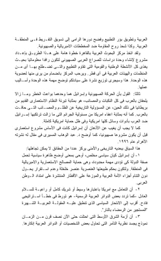 ‫ﺍﻟﻌﺭﺒﻴﺔ ﻭﺘﻁﻭﻴﻕ ﺒﺅﺭ ﺍﻟﺘﻁﺒﻴﻊ ﻭﻓﻀﺢ ﺩﻭﺭﻫﺎ ﺍﻟﺭﺍﻤﻰ ﺇﻟﻰ ﺘﺴﻭﻴﻕ ﺍﻟﺘﻔـﺭﻴﻁ ﻓـﻰ ﺍﻟﻤﻨﻁﻘـﺔ‬
               ‫ﺍﻟﻌﺭﺒﻴﺔ. ﻭﻜﺫﺍ ﺸﺤﺫ ﺭﻭﺡ ﺍﻟﻤﻘﺎﻭﻤﺔ ﻀﺩ ﺍﻟﻤﺨﻁﻁﺎﺕ ﺍﻻﻤﺒﺭﻴﺎﻟﻴﺔ ﻭﺍﻟﺼﻬﻴﻭﻨﻴﺔ.‬
‫ﻭﻟﻘﺩ ﺍﺘﺨﺫ ﻤﺭﻜﺯ ﺍﻟﺒﺤﻭﺙ ﺍﻟﻌﺭﺒﻴﺔ ﺒﺎﻟﻘﺎﻫﺭﺓ ﺨﻁﻭﺓ ﻫﺎﻤﺔ ﻋﻠﻰ ﻫـﺫﺍ ﺍﻟﻁﺭﻴـﻕ ﺒﺈﻋـﺩﺍﺩ‬
‫ﻤﺸﺭﻭﻉ ﻹﻨﺸﺎﺀ ﻭﺤﺩﺓ ﺩﺭﺍﺴﺎﺕ ﻟﻠﺼﺭﺍﻉ ﺍﻟﻌﺭﺒﻰ ﺍﻟﺼﻬﻴﻭﻨﻰ ﻟﺘﻜﻭﻥ ﺭﺍﻓﺩﺍ ﻤﻌﻠﻭﻤﺎﺘﻴﺎ ﺒﺤﻴـﺙ‬
          ‫ﹰ‬        ‫ﹰ‬
‫ﻴﻐﺫﻯ ﻜل ﺍﻷﻨﺸﻁﺔ ﺍﻟﻭﻁﻨﻴﺔ ﻭﺍﻟﻘﻭﻤﻴﺔ ﺍﻟﺘﻰ ﺘﻘﺎﻭﻡ ﺍﻟﺘﻁﺒﻴﻊ ﻭﺍﻟﺘـﻰ ﺘﻀـﻁﻠﻊ ﺒﻬـﺎ ﺃﻯ ﻤـﻥ‬
‫ﺍﻟﻤﻨﻅﻤﺎﺕ ﻭﺍﻟﻬﻴﺌﺎﺕ ﺍﻟﻌﺭﺒﻴﺔ ﻓﻰ ﺃﻯ ﻗﻁﺭ. ﻭﻴﺭﺤﺏ ﺍﻟﻤﺭﻜﺯ ﺒﺎﻨﻀﻤﺎﻡ ﻤﻥ ﻴﺭﻯ ﻤﻨﻬﺎ ﻟﻌﻀﻭﻴﺔ‬
‫ﻫﺫﻩ ﺍﻟﻭﺤﺩﺓ. ﻫﺫﺍ ﻭﺴﻴﺠﺭﻯ ﺘﻭﺯﻴﻊ ﻨﺸﺭﺓ ﻋﻠﻰ ﺴﻴﺎﺩﺘﻜﻡ ﺘﻭﻀﺢ ﻤﻬﻤﺔ ﻫﺫﻩ ﺍﻟﻭﺤﺩﺓ ﻭﺃﺴـﺎﻟﻴﺏ‬
                                                                                ‫ﻋﻤﻠﻬﺎ.‬
‫ﺜﺎﻟﺜﺎ: ﺍﻟﻘﻭل ﺒﺄﻥ ﺍﻟﺤﺭﻜﺔ ﺍﻟﺼﻬﻴﻭﻨﻴﺔ ﻭﺇﺴﺭﺍﺌﻴل ﻫﻤﺎ ﻭﺤﺩﻫﻤﺎ ﺒﻭﺍﻋﺙ ﺍﻟﺨﻁﺭ ﻭﻤـﺎ ﺯﺍﻻ‬   ‫ﹰ‬
‫ﻴﻠﺤﻘﺎﻥ ﺒﺎﻟﻌﺭﺏ ﻓﻰ ﻜل ﺍﻟﻨﻜﺒﺎﺕ ﻭﺍﻟﻤﺼﺎﺌﺏ، ﻫﻭ ﺒﻤﺜﺎﺒﺔ ﺘﺒﺭﺌﺔ ﺍﻟﻨﻅﺎﻡ ﺍﻻﺴﺘﻌﻤﺎﺭﻯ ﺍﻟﻘﺩﻴﻡ ﻤﻥ‬
‫ﺒﺭﻴﻁﺎﻨﻴﺎ ﻓﻰ ﺫﻟﻙ ﺍﻟﺤﻴﻥ، ﻋﻥ ﺍﻟﻤﺴﺅﻭﻟﻴﺔ ﺍﻟﺘﺎﺭﻴﺨﻴﺔ ﻋﻥ ﺍﻟﻅﻠـﻡ ﻭﺍﻟﻤﺼـﺎﺌﺏ ﺍﻟﺘـﻰ ﺤﺎﻗـﺕ‬
‫ﺒﺎﻟﻌﺭﺏ. ﻜﻤﺎ ﺃﻨﻪ ﺒﻤﺜﺎﺒﺔ ﺍﻋﻔﺎﺀ ﺍﻤﺭﻴﻜﺎ ﻤﻥ ﻤﺴﺌﻭﻟﻴﺔ ﺍﻟﺠﺭﺍﺌﻡ ﺍﻟﺘﻰ ﻤﺎ ﺯﺍﻟﺕ ﺘﺭﺘﻜﺒﻬﺎ ﺇﺴـﺭﺍﺌﻴل‬
                  ‫ﻀﺩ ﺍﻟﻌﺭﺏ ﺒﺄﺩﻭﺍﺕ ﻭﺴﺎﺌل ﻜﻠﻬﺎ ﺍﻤﺭﻴﻜﻴﺔ ﻭﻓﻰ ﻅل ﺤﻤﺎﻴﺔ ﺍﻤﺭﻴﻜﻴﺔ ﻜﺎﻤﻠﺔ.‬
‫ﻜﻤﺎ ﻻ ﻴﺠﺏ ﺃﻥ ﻴﻐﻴﺏ ﻋﻥ ﺍﻷﺫﻫﺎﻥ ﺃﻥ ﺇﺴﺭﺍﺌﻴل ﻜﺎﻨﺕ ﻓﻰ ﺍﻷﺴﺎﺱ ﻤﺸﺭﻭﻉ ﺍﺴﺘﻌﻤﺎﺭﻯ‬
‫ﻗﺒل ﺃﻥ ﻴﻜﻭﻥ ﻤﺸﺭﻭﻋﺎ ﺼﻬﻴﻭﻨﻴﹰ، ﻜﻤﺎ ﺃﻭﻀﺢ ﺩ. ﻋﺒﺩ ﺍﻟﻭﻫﺎﺏ ﺍﻟﻤﺴﻴﺭﻯ ﻓﻰ ﻤﻘﺎل ﻟﻪ ﻨﺸﺭﺘﻪ‬
                                                     ‫ﺎ‬          ‫ﹰ‬
                                                                  ‫ﺍﻷﻫﺭﺍﻡ ﻋﺎﻡ ٦٩٩١.‬
        ‫ﻫﺫﺍ ﺍﻟﺴﻴﺎﻕ ﺒﺒﻌﺩﻴﻪ ﺍﻟﺘﺎﺭﻴﺨﻰ ﻭﺍﻷﻤﻨﻰ ﻴﺭﻜﺯ ﻋﺩﺩﺍ ﻤﻥ ﺍﻟﺤﻘﺎﺌﻕ ﻻ ﻴﻤﻜﻥ ﺘﺠﺎﻫﻠﻬﺎ:‬
                                     ‫ﹰ‬
     ‫١- ﺃﻥ ﺇﺴﺭﺍﺌﻴل ﻜﻴﺎﻥ ﺴﻴﺎﺴﻰ ﻤﺨﻠﺹ، ﺃﻭﺤﻰ ﺒﻤﻌﻨﻰ ﺃﻭﻀﺢ ﻅﺎﻫﺭﺓ ﺴﻴﺎﺴﻴﺔ ﺘﺤﻤل‬
     ‫ﺼﻔﺔ ﺍﻟﺩﻭﻟﺔ ﻜﻰ ﺘﺅﺩﻯ ﻤﻬﻤﺔ ﻤﺤﺩﻭﺩﺓ، ﻭﻫﻰ ﺤﻤﺎﻴﺔ ﺍﻟﻤﺼﺎﻟﺢ ﺍﻻﺴﺘﻌﻤﺎﺭﻴﺔ ﻭﺍﻻﻤﺒﺭﻴﺎﻟﻴﺔ‬
     ‫ﻓﻰ ﺍﻟﻤﻨﻁﻘﺔ. ﻭﻟﺘﻜﻭﻥ ﺒﺤﻜﻡ ﻁﺒﻴﻌﺘﻬﺎ ﺍﻟﻌﻨﺼﺭﻴﺔ ﻋﻨﺼﺭ ﺨﻠﺨﻠﺔ ﻭﻋﺩﻡ ﺍﺴـﺘﻘﺭﺍﺭ ﻴﺤـﻭل‬
     ‫ﺩﻭﻥ ﺍﻟﺘﺌﺎﻡ ﺃﺠﺯﺍﺀ ﺍﻷﻤﺔ ﺍﻟﻌﺭﺒﻴﺔ ﻭﺍﻟﻤﻭﺯﻋﺔ ﻋﻠﻰ ﺍﻷﻗﻁﺎﺭ ﺍﻟﻤﻨﺘﺸﺭﺓ ﻋﻠﻰ ﺍﻤﺘﺩﺍﺩ ﺍﻟـﻭﻁﻥ‬
                                                                               ‫ﺍﻟﻌﺭﺒﻰ.‬
     ‫٢- ﺃﻥ ﺍﻟﺘﻌﺎﻤل ﻤﻊ ﺍﻤﺭﻴﻜﺎ ﺒﺎﻋﺘﺒﺎﺭﻫﺎ ﻭﺴﻴﻁ ﺃﻭ ﺸﺭﻴﻙ ﻜﺎﻤل ﺃﻭ ﺭﺍﻋﻴـﺔ ﻟﻠﺴـﻼﻡ‬
     ‫ﺍﻟﻌﺎﺩل -ﻜﻤﺎ ﺘﺭﺩﺩ ﺒﻌﺽ ﺍﻟﺩﻭﺍﺌﺭ ﺍﻟﻌﺭﺒﻴﺔ ﺍﻟﺭﺴﻤﻴﺔ- ﻫﻭ ﺘﻭﺭﻁ ﻓﻰ ﺨﻁـﺄ ﺍﺴـﺘﺭﺍﺘﻴﺠﻰ‬
     ‫ﻓﺎﺩﺡ. ﺃﻗﺭﺏ ﺇﻟﻰ ﺍﻻﻨﺘﺤﺎﺭ ﺍﻟﺴﻴﺎﺴﻰ ﺍﻟﺫﻯ ﺘﻨﻁﺒﻕ ﻋﻠﻴـﻪ ﺍﻟﻤﻘﻭﻟـﺔ ﺍﻟﻌﺭﺒﻴـﺔ ﺍﻟﺸـﻬﻴﺭﺓ‬
                                                      ‫"ﺍﻟﻤﺴﺘﺠﻴﺭ ﻤﻥ ﺍﻟﺭﻤﻀﺎﺀ ﺒﺎﻟﻨﺎﺭ".‬
     ‫٣- ﺃﻥ ﺃﺯﻤﺔ ﺍﻟﺸﺭﻕ ﺍﻷﻭﺴﻁ ﺍﻟﺘﻰ ﺍﺤﺘﻠﺕ ﺤﺘﻰ ﺍﻵﻥ ﻨﺼﻑ ﻗﺭﻥ ﻤـﻥ ﺍﻟﺯﻤـﺎﻥ‬
     ‫ﻨﻤﻭﺫﺝ ﻴﺠﺴﺩ ﻨﻅﺭﻴﺔ ﺍﻟﺘﺂﻤﺭ ﺍﻟﺘﻰ ﺘﺤﺎﻭل ﺒﻌﺽ ﺍﻟﺸﺨﺼﻴﺎﺕ ﺃﻭ ﺍﻟﺩﻭﺍﺌﺭ ﺍﻟﻌﺭﺒﻴﺔ ﺇﻨﻜﺎﺭﻫﺎ.‬
 