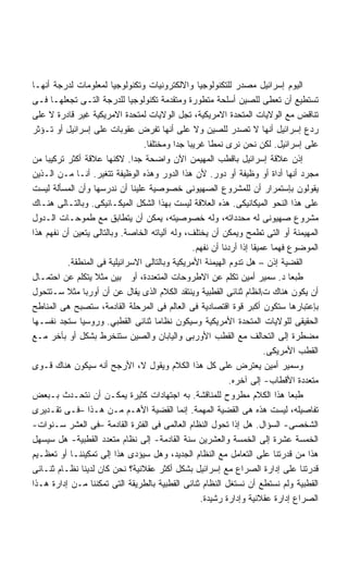 ‫ﺍﻟﻴﻭﻡ ﺇﺴﺭﺍﺌﻴل ﻤﺼﺩﺭ ﻟﻠﺘﻜﻨﻭﻟﻭﺠﻴﺎ ﻭﺍﻻﻟﻜﺘﺭﻭﻨﻴﺎﺕ ﻭﺘﻜﻨﻭﻟﻭﺠﻴﺎ ﻟﻤﻌﻠﻭﻤﺎﺕ ﻟﺩﺭﺠﺔ ﺃﻨﻬـﺎ‬
‫ﺘﺴﺘﻁﻴﻊ ﺃﻥ ﺘﻌﻁﻰ ﻟﻠﺼﻴﻥ ﺃﺴﻠﺤﺔ ﻤﺘﻁﻭﺭﺓ ﻭﻤﺘﻘﺩﻤﺔ ﺘﻜﻨﻭﻟﻭﺠﻴﺎ ﻟﻠﺩﺭﺠﺔ ﺍﻟﺘـﻰ ﺘﺠﻌﻠﻬـﺎ ﻓـﻰ‬
                             ‫ﹰ‬
‫ﺘﻨﺎﻗﺽ ﻤﻊ ﺍﻟﻭﻻﻴﺎﺕ ﺍﻟﻤﺘﺤﺩﺓ ﺍﻻﻤﺭﻴﻜﻴﺔ، ﺘﺠل ﺍﻟﻭﻻﻴﺎﺕ ﻟﻤﺘﺤﺩﺓ ﺍﻻﻤﺭﻴﻜﻴﺔ ﻏﻴﺭ ﻗﺎﺩﺭﺓ ﻻ ﻋﻠﻰ‬
‫ﺭﺩﻉ ﺇﺴﺭﺍﺌﻴل ﺃﻨﻬﺎ ﻻ ﺘﺼﺩﺭ ﻟﻠﺼﻴﻥ ﻭﻻ ﻋﻠﻰ ﺃﻨﻬﺎ ﺘﻔﺭﺽ ﻋﻘﻭﺒﺎﺕ ﻋﻠﻰ ﺇﺴﺭﺍﺌﻴل ﺃﻭ ﺘـﺅﺜﺭ‬
                                 ‫ﻋﻠﻰ ﺇﺴﺭﺍﺌﻴل. ﻟﻜﻥ ﻨﺤﻥ ﻨﺭﻯ ﻨﻤﻁﺎ ﻏﺭﻴﺒﺎ ﺠﺩﺍ ﻭﻤﺨﺘﻠﻔﺎ.‬
                                  ‫ﹶ‬        ‫ﹰ ﹰ‬       ‫ﹰ‬
‫ﺇﺫﻥ ﻋﻼﻗﺔ ﺇﺴﺭﺍﺌﻴل ﺒﺎﻗﻁﺏ ﺍﻟﻤﻬﻴﻤﻥ ﺍﻵﻥ ﻭﺍﻀﺤﺔ ﺠﺩﺍ. ﻻﻜﻨﻬﺎ ﻋﻼﻗﺔ ﺃﻜﺜﺭ ﺘﺭﻜﻴﺒﺎ ﻤﻥ‬
    ‫ﹰ‬                          ‫ﹰ‬
‫ﻤﺠﺭﺩ ﺃﻨﻬﺎ ﺃﺩﺍﺓ ﺃﻭ ﻭﻅﻴﻔﺔ ﺃﻭ ﺩﻭﺭ. ﻷﻥ ﻫﺫﺍ ﺍﻟﺩﻭﺭ ﻭﻫﺫﻩ ﺍﻟﻭﻅﻴﻔﺔ ﺘﺘﻐﻴﺭ. ﺃﻨـﺎ ﻤـﻥ ﺍﻟـﺫﻴﻥ‬
‫ﻴﻘﻭﻟﻭﻥ ﺒﺈﺴﺘﻤﺭﺍﺭ ﺃﻥ ﻟﻠﻤﺸﺭﻭﻉ ﺍﻟﺼﻬﻴﻭﻨﻰ ﺨﺼﻭﺼﻴﺔ ﻋﻠﻴﻨﺎ ﺃﻥ ﻨﺩﺭﺴﻬﺎ ﻭﺃﻥ ﺍﻟﻤﺴﺄﻟﺔ ﻟﻴﺴﺕ‬
‫ﻋﻠﻰ ﻫﺫﺍ ﺍﻟﻨﺤﻭ ﺍﻟﻤﻴﻜﺎﻨﻴﻜﻰ. ﻫﺫﻩ ﺍﻟﻌﻼﻗﺔ ﻟﻴﺴﺕ ﺒﻬﺫﺍ ﺍﻟﺸﻜل ﺍﻟﻤﻴﻜـﺎﻨﻴﻜﻰ. ﻭﺒﺎﻟﺘـﺎﻟﻰ ﻫﻨـﺎﻙ‬
‫ﻤﺸﺭﻭﻉ ﺼﻬﻴﻭﻨﻰ ﻟﻪ ﻤﺤﺩﺩﺍﺘﻪ، ﻭﻟﻪ ﺨﺼﻭﺼﻴﺘﻪ، ﻴﻤﻜﻥ ﺃﻥ ﻴﺘﻁﺎﺒﻕ ﻤﻊ ﻁﻤﻭﺤـﺎﺕ ﺍﻟـﺩﻭل‬
‫ﺍﻟﻤﻬﻴﻤﻨﺔ ﺃﻭ ﺍﻟﺘﻰ ﺘﻁﻤﺢ ﻭﻴﻤﻜﻥ ﺃﻥ ﻴﺨﺘﻠﻑ، ﻭﻟﻪ ﺁﻟﻴﺎﺘﻪ ﺍﻟﺨﺎﺼﺔ. ﻭﺒﺎﻟﺘﺎﻟﻰ ﻴﺘﻌﻴﻥ ﺃﻥ ﻨﻔﻬﻡ ﻫﺫﺍ‬
                                                ‫ﺍﻟﻤﻭﻀﻭﻉ ﻓﻬﻤﺎ ﻋﻤﻴﻘﺎ ﺇﺫﺍ ﺃﺭﺩﻨﺎ ﺃﻥ ﻨﻔﻬﻡ.‬
                                                                   ‫ﹰ‬     ‫ﹰ‬
          ‫ﺍﻟﻘﻀﻴﺔ ﺇﺫﻥ – ﻫل ﺘﺩﻭﻡ ﺍﻟﻬﻴﻤﻨﺔ ﺍﻷﻤﺭﻴﻜﻴﺔ ﻭﺒﺎﻟﺘﺎﻟﻰ ﺍﻻﺴﺭﺍﺌﻴﻠﻴﺔ ﻓﻰ ﺍﻟﻤﻨﻁﻘﺔ.‬
‫ﻁﺒﻌﺎ ﺩ. ﺴﻤﻴﺭ ﺃﻤﻴﻥ ﺘﻜﻠﻡ ﻋﻥ ﺍﻻﻁﺭﻭﺤﺎﺕ ﺍﻟﻤﺘﻌﺩﺩﺓ، ﺃﻭ ﺒﻴﻥ ﻤﺜﻼ ﻴﺘﻜﻠﻡ ﻋﻥ ﺍﺤﺘﻤـﺎل‬
                  ‫ﹰ‬                                                           ‫ﹰ‬
‫ﺃﻥ ﻴﻜﻭﻥ ﻫﻨﺎﻙ ﺕﻨﻅﺎﻡ ﺜﻨﺎﺌﻰ ﺍﻟﻘﻁﺒﻴﺔ ﻭﻴﻨﺘﻘﺩ ﺍﻟﻜﻼﻡ ﺍﻟﺫﻯ ﻴﻘﺎل ﻋﻥ ﺃﻥ ﺃﻭﺭﺒﺎ ﻤﺜﻼ ﺴـﺘﺘﺤﻭل‬
          ‫ﹰ‬
‫ﺒﺈﻋﺘﺒﺎﺭﻫﺎ ﺴﺘﻜﻭﻥ ﺃﻜﺒﺭ ﻗﻭﺓ ﺍﻗﺘﺼﺎﺩﻴﺔ ﻓﻰ ﺍﻟﻌﺎﻟﻡ ﻓﻰ ﺍﻟﻤﺭﺤﻠﺔ ﺍﻟﻘﺎﺩﻤﺔ، ﺴﺘﺼﺒﺢ ﻫﻰ ﺍﻟﻤﻨﺎﻁﺢ‬
‫ﺍﻟﺤﻘﻴﻘﻰ ﻟﻠﻭﻻﻴﺎﺕ ﺍﻟﻤﺘﺤﺩﺓ ﺍﻷﻤﺭﻴﻜﻴﺔ ﻭﺴﻴﻜﻭﻥ ﻨﻅﺎﻤﺎ ﺜﻨﺎﺌﻰ ﺍﻟﻘﻁﺒﻲ. ﻭﺭﻭﺴﻴﺎ ﺴﺘﺠﺩ ﻨﻔﺴـﻬﺎ‬
                                     ‫ﹰ‬
‫ﻤﻀﻁﺭﺓ ﺇﻟﻰ ﺍﻟﺘﺤﺎﻟﻑ ﻤﻊ ﺍﻟﻘﻁﺏ ﺍﻷﻭﺭﺒﻰ ﻭﺍﻟﻴﺎﺒﺎﻥ ﻭﺍﻟﺼﻴﻥ ﺴﺘﻨﺨﺭﻁ ﺒﺸﻜل ﺃﻭ ﺒﺂﺨﺭ ﻤـﻊ‬
                                                                       ‫ﺍﻟﻘﻁﺏ ﺍﻷﻤﺭﻴﻜﻰ.‬
‫ﻭﺴﻤﻴﺭ ﺃﻤﻴﻥ ﻴﻌﺘﺭﺽ ﻋﻠﻰ ﻜل ﻫﺫﺍ ﺍﻟﻜﻼﻡ ﻭﻴﻘﻭل ﻻ، ﺍﻷﺭﺠﺢ ﺃﻨﻪ ﺴﻴﻜﻭﻥ ﻫﻨﺎﻙ ﻗـﻭﻯ‬
                                                            ‫ﻤﺘﻌﺩﺩﺓ ﺍﻷﻗﻁﺎﺏ- ﺇﻟﻰ ﺁﺨﺭﻩ.‬
‫ﻁﺒﻌﺎ ﻫﺫﺍ ﺍﻟﻜﻼﻡ ﻤﻁﺭﻭﺡ ﻟﻠﻤﻨﺎﻗﺸﺔ. ﺒﻪ ﺍﺠﺘﻬﺎﺩﺍﺕ ﻜﺜﻴﺭﺓ ﻴﻤﻜـﻥ ﺃﻥ ﻨﺘﺤـﺩﺙ ﺒـﺒﻌﺽ‬        ‫ﹰ‬
‫ﺘﻔﺎﺼﻴﻠﻪ، ﻟﻴﺴﺕ ﻫﺫﻩ ﻫﻰ ﺍﻟﻘﻀﻴﺔ ﺍﻟﻤﻬﻤﺔ. ﺇﻨﻤﺎ ﺍﻟﻘﻀﻴﺔ ﺍﻷﻫـﻡ ﻤـﻥ ﻫـﺫﺍ –ﻓـﻰ ﺘﻘـﺩﻴﺭﻯ‬
‫ﺍﻟﺸﺨﺼﻰ- ﺍﻟﺴﺅﺍل. ﻫل ﺇﺫﺍ ﺘﺤﻭل ﺍﻟﻨﻅﺎﻡ ﺍﻟﻌﺎﻟﻤﻰ ﻓﻰ ﺍﻟﻔﺘﺭﺓ ﺍﻟﻘﺎﺩﻤﺔ –ﻓﻰ ﺍﻟﻌﺸﺭ ﺴـﻨﻭﺍﺕ-‬
‫ﺍﻟﺨﻤﺴﺔ ﻋﺸﺭﺓ ﺇﻟﻰ ﺍﻟﺨﻤﺴﺔ ﻭﺍﻟﻌﺸﺭﻴﻥ ﺴﻨﺔ ﺍﻟﻘﺎﺩﻤﺔ- ﺇﻟﻰ ﻨﻅﺎﻡ ﻤﺘﻌﺩﺩ ﺍﻟﻘﻁﺒﻴﺔ- ﻫل ﺴﻴﺴﻬل‬
‫ﻫﺫﺍ ﻤﻥ ﻗﺩﺭﺘﻨﺎ ﻋﻠﻰ ﺍﻟﺘﻌﺎﻤل ﻤﻊ ﺍﻟﻨﻅﺎﻡ ﺍﻟﺠﺩﻴﺩ، ﻭﻫل ﺴﻴﺅﺩﻯ ﻫﺫﺍ ﺇﻟﻰ ﺘﻤﻜﻴﻨﻨـﺎ ﺃﻭ ﺘﻌﻅـﻴﻡ‬
‫ﻗﺩﺭﺘﻨﺎ ﻋﻠﻰ ﺇﺩﺍﺭﺓ ﺍﻟﺼﺭﺍﻉ ﻤﻊ ﺇﺴﺭﺍﺌﻴل ﺒﺸﻜل ﺃﻜﺜﺭ ﻋﻘﻼﻨﻴﺔ؟ ﻨﺤﻥ ﻜﺎﻥ ﻟﺩﻴﻨﺎ ﻨﻅـﺎﻡ ﺜﻨـﺎﺌﻰ‬
‫ﺍﻟﻘﻁﺒﻴﺔ ﻭﻟﻡ ﻨﺴﺘﻁﻊ ﺃﻥ ﻨﺴﺘﻐل ﺍﻟﻨﻅﺎﻡ ﺜﻨﺎﺌﻰ ﺍﻟﻘﻁﺒﻴﺔ ﺒﺎﻟﻁﺭﻴﻘﺔ ﺍﻟﺘﻰ ﺘﻤﻜﻨﻨﺎ ﻤـﻥ ﺇﺩﺍﺭﺓ ﻫـﺫﺍ‬
                                                  ‫ﺍﻟﺼﺭﺍﻉ ﺇﺩﺍﺭﺓ ﻋﻘﻼﻨﻴﺔ ﻭﺇﺩﺍﺭﺓ ﺭﺸﻴﺩﺓ.‬
 