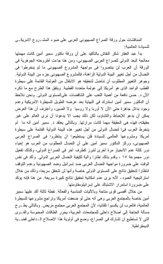 ‫ﺍﻟﻤﻨﺎﻗﺸﺎﺕ ﺤﻭل ﻭﺭﻗﺔ ﺍﻟﺼﺭﺍﻉ ﺍﻟﺼﻬﻴﻭﻨﻰ ﺍﻟﻌﺭﺒﻰ ﻋﻠﻰ ﻀﻭﺀ ﺍﻟﻤﺸـﺭﻭﻉ ﺍﻻﻤﺭﻴﻜـﻰ‬
                                                                      ‫ﻟﻠﺴﻴﺎﺩﺓ ﺍﻟﻌﺎﻟﻤﻴﺔ:‬
‫ﺒﺩﺃ ﻋﺒﺩ ﺍﻟﻐﻔﺎﺭ ﺸﻜﺭ ﺍﻟﻨﻘﺎﺵ ﺒﺎﻟﺘﺄﻜﻴﺩ ﻋﻠﻰ ﺃﻥ ﻭﺭﻗﺔ ﺩﻜﺘﻭﺭ ﺴﻤﻴﺭ ﺃﻤﻴﻥ ﻜﺎﻨﺕ ﻤﻬﻤﺘﻬﺎ‬
‫ﻤﻌﺎﻟﺠﺔ ﺍﻟﺒﻌﺩ ﺍﻟﺩﻭﻟﻰ ﻟﻠﺼﺭﺍﻉ ﺍﻟﻌﺭﺒﻰ ﺍﻟﺼﻬﻴﻭﻨﻰ، ﻭﻤﻥ ﻫﻨﺎ ﺠﺎﺀﺕ ﺃﻁﺭﻭﺤﺘﻪ ﺍﻟﺠﻭﻫﺭﻴﺔ ﻓﻰ‬
‫ﺍﻟﻭﺭﻗﺔ ﺃﻥ ﺍﻟﻌﺭﺏ ﻟﻥ ﻴﻨﺘﺼﺭﻭﺍ ﻓﻰ ﻤﻭﺍﺠﻬﺔ ﺍﻟﻤﺸﺭﻭﻉ ﺍﻟﺼﻬﻴﻭﻨﻰ ﻤﺎ ﻟﻡ ﻴﻨﺨﺭﻁﻭﺍ ﻓﻰ‬
‫ﺍﻟﻨﻀﺎل ﻤﻥ ﺃﺠل ﺘﻐﻴﻴﺭ ﺍﻟﺒﻴﺌﺔ ﺍﻟﺩﻭﻟﻴﺔ ﺍﻟﺭﺍﻫﻨﺔ، ﻓﺎﻟﻤﺸﺭﻭﻉ ﺍﻟﺼﻬﻴﻭﻨﻰ ﺠﺯﺀ ﻤﻥ ﺍﻟﺒﻴﺌﺔ ﺍﻟﺩﻭﻟﻴﺔ.‬
‫ﻭﺠﻭﻫﺭ ﺍﻟﺘﻐﻴﻴﺭ ﺍﻟﻤﻁﻠﻭﺏ ﺃﻥ ﻨﻨﺎﻀل ﻟﺘﺤﻘﻴﻘﻪ ﻫﻭ ﺍﻻﻨﺘﻘﺎل ﻤﻥ ﺍﻟﻌﻭﻟﻤﺔ ﺍﻟﻘﺎﺌﻤﺔ ﻋﻠﻰ ﺴﻴﻁﺭﺓ‬
‫ﺍﻟﻘﻁﺏ ﺍﻟﻭﺍﺤﺩ ﺍﻟﺫﻯ ﻫﻭ ﺃﻤﺭﻴﻜﺎ ﺇﻟﻰ ﻋﻭﻟﻤﺔ ﻤﺘﻌﺩﺩﺓ ﺍﻟﻘﻁﺒﻴﺔ. ﻭﻴﺘﻔﻕ ﻫﺫﺍ ﺍﻟﻁﺭﺡ ﻤﻊ ﻤﺎ ﺫﻜﺭﻩ‬
‫ﺍﻷﻥ ﺩ. ﺤﺴﻥ ﻨﺎﻓﻌﺔ ﻤﻥ ﺃﻫﻤﻴﺔ ﺍﻟﻠﻌﺏ ﻋﻠﻰ ﺍﻟﺘﻨﺎﻗﻀﺎﺕ ﻋﻠﻰﺍﻟﻤﺴﺘﻭﻯ ﺍﻟﺩﻭﻟﻰ. ﻭﻨﺤﻥ ﻨﻼﺤﻅ‬
‫ﺃﻥ ﺍﻟﺩﻜﺘﻭﺭ ﺴﻤﻴﺭ ﺃﻤﻴﻥ ﺍﺴﺘﺩﺭﻙ ﻓﻰ ﺍﻟﻨﻬﺎﻴﺔ ﺒﻌﺩ ﻋﺭﻀﻪ ﺍﻟﻁﻭﻴل ﻟﻠﺴﻴﻁﺭﺓ ﺍﻷﻤﺭﻴﻜﻴﺔ ﻭﻋﺩﻡ‬
‫ﻭﺠﻭﺩ ﺒﺩﺍﺌل ﺠﺎﻫﺯﺓ ﺤﺘﻰ ﺍﻵﻥ ﻻ ﺃﻭﺭﺒﺎ ﻭﻻ ﺭﻭﺴﻴﺎ ﻭﻻ ﺍﻟﺼﻴﻥ، ﻭﺃﻋﺘﺭﻑ ﺃﻥ ﻫﺫﺍ ﺍﻟﻌﺭﺽ‬
‫ﻴﻤﻜﻥ ﺃﻥ ﻴﺩﻋﻭ ﻟﻺﺤﺒﺎﻁ ﻭﺍﻟﺘﺸﺎﺅﻡ، ﻟﻜﻥ ﺫﻟﻙ ﻴﺠﺏ ﺍﻻ ﻴﺩﻋﻭﻨﺎ ﺃﻥ ﻨﺭﻯ ﺍﻟﻌﺎﻟﻡ ﻋﻠﻰ ﻏﻴﺭ‬
‫ﺤﻘﻴﻘﺘﻪ، ﻓﻬﺫﻩ ﻫﻰ ﺍﻟﺤﻘﻴﻘﺔ ﻤﻬﻤﺎ ﻜﺎﻨﺕ ﻤﺭﺍﺭﺘﻬﺎ. ﻭﺒﺎﻟﺘﺎﻟﻰ ﻴﻌﺘﻘﺩ ﺩ. ﺴﻤﻴﺭ ﺃﻤﻴﻥ ﺃﻨﻪ ﻤﺎ ﻟﻡ‬
‫ﻴﻨﺨﺭﻁ ﺍﻟﻌﺭﺏ ﻓﻰﺍ ﻟﻨﻀﺎل ﺍﻟﺩﻭﻟﻰ ﻤﻥ ﺃﺠل ﺘﻐﻴﻴﺭ ﻫﺫﻩ ﺍﻟﺒﻴﺌﺔ ﺍﻟﺩﻭﻟﻴﺔ ﺍﻟﻘﺎﺌﻤﺔ ﻋﻠﻰ ﺴﻴﻁﺭﺓ‬
‫ﺃﻤﺭﻴﻜﺎ ﻭﻤﺸﺭﻭﻋﻬﺎ ﺍﻟﻌﺎﻟﻤﻰ ﻟﻠﺴﻴﺎﺩﺓ ﻓﻠﻥ ﻴﺴﺘﻁﻴﻌﻭﺍ ﺃﻥ ﻴﻨﺘﻅﺭﻭﺍ ﻓﻰ ﺍﻟﺼﺭﺍﻉ ﺍﻟﻌﺭﺒﻰ‬
‫ﺍﻟﺼﻬﻴﻭﻨﻰ، ﻭﺭﻜﺯ ﺍﻟﺩﻜﺘﻭﺭ ﺴﻤﻴﺭ ﺃﻤﻴﻥ ﻋﻠﻰ ﺃﻥ ﺍﻟﻨﻀﺎل ﺍﻟﻤﻁﻠﻭﺏ ﻤﻥ ﺍﻟﻌﺭﺏ ﻫﻭ ﺇﺤﻴﺎﺀ‬
‫ﺩﻭﺭ ﻜﺘﻠﺔ ﻋﺩﻡ ﺍﻻﻨﺤﻴﺎﺯ ﻤﺭﺓ ﺃﺨﺭﻯ ﻟﺘﺒﺭﺯ ﻜﻁﺭﻑ ﺁﺨﺭ ﻓﻰ ﺍﻟﺼﺭﺍﻉ ﺍﻟﺩﻭﻟﻰ، ﻭﻜﺫﻟﻙ ﺘﻔﻌﻴل‬
‫ﺩﻭﺭ ﻤﺠﻤﻭﻋﺔ ٥١ ، ﻭﻗﺩﻡ ﺒﺫﻟﻙ ﺇﻁﺎﺭﺍ ﻭﺁﻟﻴﺔ ﻟﻜﻴﻔﻴﺔ ﺍﻟﻨﻀﺎل ﺍﻟﻌﺭﺒﻰ ﺍﻟﺩﻭﻟﻰ. ﻭﺃﻜﺩ ﻓﻰ ﻨﻔﺱ‬
                                                   ‫ﹰ‬
‫ﺍﻟﻭﻗﺕ ﻋﻠﻰ ﻀﺭﻭﺭﺓ ﻤﻭﺍﺠﻬﺔ ﺍﻟﻨﻀﺎل ﺍﻟﻌﺭﺒﻰ ﻀﺩ ﺇﺴﺭﺍﺌﻴل ﻭﻀﺩ ﺍﻟﺼﻬﻴﻭﻨﻴﺔ ﻭﻋﺩﻡ ﺍﻟﺘﻭﻗﻑ‬
‫ﺍﻨﺘﻅﺎﺭﺍ ﻟﺘﺤﻘﻴﻕ ﻨﺘﺎﺌﺞ ﻋﻠﻰ ﺍﻟﻤﺴﺘﻭﻯ ﺍﻟﺩﻭﻟﻰ ﺨﺎﺼﺔ ﻭﺃﻨﻬﺎ ﻟﻥ ﺘﺘﺤﻘﻕ ﺴﺭﻴﻌﹰ، ﻭﺫﻟﻙ ﻤﻥ ﺨﻼل‬
                  ‫ﺎ‬                                                             ‫ﹰ‬
‫ﺍﺴﺘﺭﺍﺘﻴﺠﻴﺔ ﺍﻟﻌﻤﻭﺩ- ﻷﻨﻪ ﻴﺭﻯ ﻋﺩﻡ ﺍﻤﻜﺎﻨﻴﺔ ﺘﺤﻘﻴﻕ ﻨﺘﺎﺌﺞ ﻜﺒﻴﺭﺓ ﺴﺭﻴﻌﺔ. ﻤﻥ ﻫﻨﺎ ﻓﺈﻨﻪ ﻴﺅﻜﺩ‬
                                  ‫ﻋﻠﻰ ﻀﺭﻭﺭﺓ ﺍﺴﺘﻤﺭﺍﺭ ﺍﻻﺸﺘﺒﺎﻙ ﻋﻠﻰ ﺇﺴﺭﺍﺌﻴﻠﻭﻤﻘﺎﻭﻤﺘﻬﺎ.‬
‫ﻤﻥ ﺨﻼل ﺃﻗﺼﻰ ﻗﻭﻯ ﻤﺘﺎﺤﺔ ﻭﺒﺎﻵﻟﻴﺎﺕ ﺍﻟﻤﻨﺎﺴﺒﺔ ﻭﺍﻟﻔﻌﺎﻟﺔ. ﻨﻘﻁﺔ ﺜﺎﻟﺜﺔ ﺃﻜﺩ ﻋﻠﻴﻬﺎ ﺴﻤﻴﺭ‬
‫ﺃﻤﻴﻥ ﺨﺎﺼﺔ ﺒﺎﻟﻤﺠﺘﻤﻊ ﺍﻟﻌﺭﺒﻰ ﻭﻫﻰ ﺃﻨﻪ ﺤﺘﻰ ﻟﻭ ﻀﻌﻔﺕ ﺃﻤﺭﻴﻜﺎ ﻭﺘﺭﺍﺠﻊ ﻤﺸﺭﻭﻋﻬﺎ ﻟﻠﺴﻴﻁﺭﺓ‬
‫ﺍﻟﻌﺎﻟﻤﻴﺔ، ﻓﺎﻟﻌﺭﺏ ﻟﻥ ﻴﻜﺴﺒﻭﺍ ﺘﻠﻘﺎﺌﻴﹰ، ﻷﻥ ﺍﻟﻤﺠﺘﻤﻊ ﺍﻟﻌﺭﺒﻰ ﻤﺠﺘﻤﻊ ﻤﺭﻴﺽ. ﻭﺒﺎﻟﺘﺎﻟﻰ ﻴﻁـﺭﺡ‬
                                                      ‫ﺎ‬
‫ﻤﺴﺄﻟﺔ ﺍﻟﺤﺎﺠﺔ ﺇﻟﻰ ﺍﺼﻼﺡ ﺩﺍﺨﻠﻰ ﻟﻠﻤﺠﺘﻤﻌﺎﺕ ﺍﻟﻌﺭﺒﻴﺔ، ﻴﺤﺭﺭ ﺍﻟﻁﺎﻗﺎﺕ ﺍﻟﻤﺤﺒﻭﺴﺔ ﻭﺍﻟﻘـﻭﻯ‬
‫ﺍﻟﺘﻰ ﻻ ﺘﺴﺘﻁﻴﻊ ﺃﻥ ﺘﺸﺎﺭﻙ ﻓﻰ ﺍﻟﺼﺭﺍﻉ، ﻭﻀﻊ ﻓﻰ ﺃﻭﻟﻭﻴﺔ ﻫﺫﺍ ﺍﻻﺼﻼﺡ ﺍﻟـﺩﺍﺨﻠﻰ ﻗﻀـﻴﺔ‬
                                                                          ‫ﺍﻟﺩﻴﻤﻘﺭﺍﻁﻴﺔ.‬
 