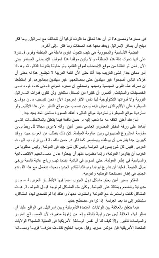 ‫ﻓﻰ ﻤﺴﺎﺭﻫﺎ ﻭﻤﺼﻴﺭﻫﺎ؟ ﻟﻭ ﺃﻥ ﻫﺫﺍ ﺘﺤﻘﻕ ﻤﺎ ﻓﻜﺭﺕ ﺘﺭﻜﻴﺎ ﺃﻥ ﺘﺘﺤﺎﻟﻑ ﻤﻊ ﺇﺴﺭﺍﺌﻴل. ﻭﻤﺎ ﻓﻜﺭ‬
                  ‫ﺩﻴﻨﺞ ﺃﻥ ﻴﺴﺎﻓﺭ ﻹﺴﺭﺍﺌﻴل ﻭﻴﻌﻘﺩ ﻤﻌﻬﺎ ﻫﺫﻩ ﺍﻟﺼﻔﻘﺎﺕ ﻭﻤﺎ ﻓﻜﺭ –ﺇﻟﻰ ﺁﺨﺭﻩ.‬
‫ﺍﻟﻘﻀﻴﺔ ﺍﻷﺴﺎﺴﻴﺔ ﻭﺍﻟﻤﺤﻭﺭﻴﺔ ﻫﻰ ﻜﻴﻑ ﺘﺘﺤﻭل ﺍﻟﻘﻭﻯ ﻓﺎﻋﻠﺔ ﻓﻰ ﺍﻟﻤﻨﻁﻘﺔ ﻭﻗﻭﻯ ﻗـﺎﺩﺭﺓ‬
‫ﻋﻠﻰ ﺃﻨﻬﺎ ﺘﺤﺭﻙ ﺩﻓﺔ ﻫﺫﻩ ﺍﻟﻤﻨﻁﻘﺔ، ﻭﺃﻻ ﻴﻜﻭﻥ ﻤﻭﻗﻔﻨﺎ ﻫﺫﺍ ﺍﻟﻤﻭﻗﻑ ﺍﻹﻨﺴﺤﺎﺒﻰ ﺍﻟﻤﺴﺘﻤﺭ ﺤﺘﻰ‬
‫ﺍﻵﻥ. ﻨﺤﻥ ﻟﻭ ﺍﻨﺘﻘﻠﻨﺎ ﻤﻥ ﻤﻭﻗﻊ ﺍﻻﻨﺴﺤﺎﺏ ﻟﻤﻭﻗﻊ ﺍﻟﺘﻘﺩﻡ، ﻭﻟﻭ ﺤﺎﻭﻟﻨﺎ ﺒﻘﺩﺭﺘﻨﺎ ﺍﻟﺫﺍﺘﻴـﺔ، ﻭﻫـﺫﺍ‬
‫ﺃﻤﺭ ﻤﻤﻜﻥ ﺠﺩﺍ. ﺍﻟﺸﺊ ﺍﻟﻐﺭﻴﺏ ﺠﺩﺍ ﺃﻨﻨﺎ ﺤﺘﻰ ﺍﻵﻥ ﺍﻟﻘﻤﺔ ﺍﻟﻌﺭﺒﻴﺔ ﻻ ﺘﺠﺘﻤﻊ. ﻫﺫﺍ ﻟﻪ ﻤﻌﻨﻰ ﺃﻥ‬
                                                       ‫ﹰ‬                 ‫ﹰ‬
‫ﻫﺅﻻﺀ ﺍﻟﻨﺎﺱ ﺃﺼﺒﺤﻭﺍ ﻏﻴﺭ ﻤﻬﺘﻤﻴﻥ ﺤﺘﻰ ﺒﻤﺼﺎﻟﺤﻬﻡ. ﻏﻴﺭ ﻤﻬﺘﻤﻴﻥ ﺒﻤﻘﺎﺩﻴﺭﻫﻡ. ﻟﻭ ﺍﺴﺘﻁﻌﻨﺎ‬
‫ﺃﻥ ﻨﺤﺭﻙ ﻫﺫﻩ ﺍﻟﻘﻭﻯ ﺍﻟﺴﻴﺎﺴﻴﺔ ﻭﻨﻌﺒﺌﻬﺎ ﻭﻨﺴﺘﻁﻴﻊ ﺃﻥ ﻨﺴﺘﺭﺩ ﺍﻟﻤﻭﻗﻊ ﺍﻟـﺫﻯ ﻜﻨـﺎ ﻓﻴـﻪ ﻓـﻰ‬
‫ﺍﻟﺨﻤﺴﻴﻨﺎﺕ ﻭﺍﻟﺴﺘﻴﻨﺎﺕ. ﺃﺘﺼﻭﺭ ﺃﻥ ﻜﺜﻴﺭﺍ ﻤﻥ ﺍﻟﻤﺴﺎﺌل ﺴﺘﺘﻐﻴﺭ ﻭﻟﻥ ﺘﻜﻭﻥ ﻗﺩﺭﺍﺕ ﺍﺸـﺭﺍﺌﻴل‬
                                                 ‫ﹰ‬
‫ﺍﻟﻨﻭﻭﻴﺔ ﻭﻻ ﻗﺩﺭﺍﺘﻬﺎ ﺍﻟﺘﻜﻨﻭﻟﻭﺠﻴﺔ ﻟﻬﺎ ﻨﻔﺱ ﺍﻷﺜﺭ ﺍﻟﻤﻭﺠﻭﺩ ﺍﻵﻥ، ﻨﺤﻥ ﻨﻨﺴﺤﺏ ﻤـﻥ ﻤﻭﻗـﻊ‬
‫ﺍﻟﺴﻴﻁﺭﺓ ﻋﻠﻰ ﺍﻷﻗﻠﻴﻡ ﺍﻟﺫﻯ ﻨﻌﻴﺵ ﻓﻴﻪ، ﻭﻨﺤﻥ ﻨﻨﺴﺤﺏ ﻤﻥ ﻤﻭﻗﻊ ﺍﻟﺘﺄﺜﻴﺭ ﻋﻠﻰ ﻫﺫﺍ ﺍﻷﻗﻠﻴﻡ. ﻭﻟﻭ‬
     ‫ﺍﺴﺘﺭﺩﻴﻨﺎ ﻤﻭﻗﻊ ﺍﻟﺴﻴﻁﺭﺓ ﻭﺍﺴﺘﺭﺩﻴﻨﺎ ﻤﻭﻗﻊ ﺍﻟﺘﺎﺜﻴﺭ، ﺃﻋﺘﻘﺩ ﺍﻟﺼﻭﺭﺓ ﺴﺘﺘﻐﻴﺭ ﻟﺤﺩ ﺒﻌﻴﺩ ﺠﺩﺍ.‬
       ‫ﹰ‬
‫ﺃﻤﺎ: ﻓﻘﺩ ﺃﻋﻠﻥ ﺍﺘﻔﺎﻗﻪ ﻤﻪ ﻤﺎ ﺫﻫﺏ ﺇﻟﻴﻪ ﺩ. ﺤﺴﻥ ﻨﺎﻓﻌﺔ ﻓﻴﻤﺎ ﻴﺘﻌﻠﻕ ﺒﺎﻟﻤﻼﺤﻅـﺎﺕ ﺍﻟﺘـﻰ‬
‫ﺃﺒﺩﺍﻫﺎ ﻋﻠﻰ ﻭﺭﻗﺔ ﺍﻟﻤﻔﻜﺭ ﺍﻟﻤﺼﺭﻯ ﺍﻟﻌﺎﻟﻤﻰ ﺴﻤﻴﺭ ﺃﻤﻴﻥ. ﻭﺃﻨﻪ ﻻ ﻴﺭﻯ ﻤﺠﺎﻻ ﻟﻠـﺭﺒﻁ ﺒـﻴﻥ‬
               ‫ﹰ‬
‫ﻤﻘﺎﻭﻤﺔ ﺍﻟﻤﺸﺭﻭﻉ ﺍﻟﺼﻬﻴﻭﻨﻰ ﻭﺒﻴﻥ ﻤﻘﺎﻭﻤﺔ ﺍﻟﻌﻭﻟﻤﺔ. ﻷﻥ ﺫﻟﻙ ﻴﺘﻁﻠﺏ ﻤﻥ ﺍﻟﻌﺭﺏ ﺠﻬﺩﺍ ﻭﻭﻗﺘﺎ‬
       ‫ﹰ‬
‫ﻜﺒﻴﺭﻴﻥ ﺠﺩﺍ ﻴﻔﺘﺭﺽ ﺃﻥ ﻴﻭﻅﻑ ﻭﻴﺴﺘﺴﻤﺭ ﻜﻤﺎ ﺫﻜﺭ ﺩ. ﺤﺴﻥ ﻨﺎﻓﻌـﺔ ﻓـﻰ ﺘﺭﺘﻴـﺏ ﺍﻟﺒﻴـﺕ‬
‫ﺍﻟﻌﺭﺒﻰ. ﻓﻠﻴﺱ ﻜل ﺸﺊ ﻴﺴﺊ ﻓﻰ ﺍﻟﻌﻭﻟﻤﺔ ﻭﻟﻴﺱ ﻜل ﺸﺊ ﺠﻴﺩ ﻓﻰ ﺍﻟﻌﻭﻟﻤﺔ. ﻭﻟﻴﺱ ﻤﻁﻠﻭﺒﺎ ﻤﻥ‬
‫ﺍﻟﻌﺭﺏ ﺃﻥ ﻴﻘﺎﻭﻤﻭﺍ ﺍﻟﻌﻭﻟﻤﺔ، ﻭﺇﻨﻤﺎ ﻤﻁﻠﻭﺏ ﻤﻨﻬﻡ ﺃﻥ ﻴﺒﺤﺜﻭﺍ ﻋـﻥ ﻤﺼـﺎﻟﺤﻬﻡ ﺍﻻﻗﺘﺼـﺎﺩﻴﺔ‬
‫ﻭﺍﻟﺴﻴﺎﺴﻴﺔ ﻓﻰ ﺇﻁﺎﺭ ﺍﻟﻌﻭﻟﻤﺔ. ﺤﺘﻰ ﺍﻟﺒﺩﻭﻯ ﻓﻰ ﺍﻟﺒﺎﺩﻴﺔ ﻋﻨﺩﻤﺎ ﺘﻬﺏ ﺭﻴﺎﺡ ﻋﺎﺘﻴﺔ ﻗﺎﺴﻴﺔ ﻴﺭﺨﻰ‬
‫ﺤﺒﺎل ﺍﻟﺨﻴﻤﺔ. ﻓﻌﻠﻴﻨﺎ ﺃﻥ ﻨﺸﺭﻉ ﺃﺒﻭﺍﺒﻨﺎ ﻭﻨﻭﺍﻓﺫﻨﺎ ﻟﻠﻘﺎﺩﻡ ﺍﻟﺠﺩﻴﺩ، ﺒﺤﻴﺙ ﻨﺘﻌﺎﻤل ﻤﻊ ﻫﺫﺍ ﺍﻟﻘـﺎﺩﻡ‬
                                              ‫ﺍﻟﺠﺩﻴﺩ ﻓﻰ ﺇﻁﺎﺭ ﻤﺼﺎﻟﺤﻨﺎ ﺍﻟﻭﻁﻨﻴﺔ ﻭﺍﻟﻘﻭﻤﻴﺔ.‬
‫ﺍﻟﻤﻔﻜﺭ ﺴﻤﻴﺭ ﺃﻤﻴﻥ ﻴﻌﻠﻕ ﻤﺸﺎﻜل ﺩﻭل ﺍﻟﺠﻨﻭﺏ -ﺒﻤﺎ ﻓﻴﻬﺎ ﺍﻷﻗﻁـﺎﺭ ﺍﻟﻌﺭﺒﻴـﺔ – ﻤـﻥ‬
‫ﻤﺩﻴﻭﻨﻴﺔ ﻭﺘﻀﺨﻡ ﻭﺒﻁﺎﻟﺔ ﻋﻠﻰ ﺍﻟﻌﻭﻟﻤﺔ. ﻭﻜﺄﻥ ﻫﺫﻩ ﺍﻟﻤﺸﺎﻜل ﻟﻡ ﺘﻭﺠﺩ ﻗﺒـل ﺍﻟﻌﻭﻟﻤـﺔ. ﻫـﺫﻩ‬
‫ﺍﻟﻤﺸﺎﻜل ﻜﺎﻨﺕ ﻭﺍﺴﺘﻤﺭﺕ ﻤﻊ ﺍﻟﻌﻭﻟﻤﺔ ﻭﺍﺴﺘﻤﺭﺕ ﻤﻌﻬﺎ، ﻭﺍﻋﺘﻘﺩ ﺇﺫﺍ ﻟﻡ ﻨﺘﺼﺩﻯ ﻟﻬﺫﻩ ﺍﻟﻤﺸﺎﻜل،‬
                                  ‫ﺴﺘﺴﺘﻤﺭ ﺇﻟﻰ ﻤﺎ ﺒﻌﺩ ﺍﻟﻌﻭﻟﻤﺔ. ﺇﺫﺍ ﺘﺭﺍﺀﻯ ﻤﺼﻁﻠﺢ ﺠﺩﻴﺩ.‬
‫ﻓﻴﻤﺎ ﻴﺘﻌﻠﻕ ﺒﺎﻟﻌﻼﻗﺔ ﺒﻴﻥ ﺍﻟﻭﻻﻴﺎﺕ ﺍﻟﻤﺘﺤﺩﺓ ﺍﻷﻤﺭﻴﻜﻴﺔ ﻭﺒﻴﻥ ﺇﺴﺭﺍﺌﻴل. ﻓﻰ ﺍﻟﻭﺍﻗﻊ ﻋﻠﻴﻨﺎ ﺃﻥ‬
‫ﻨﻨﻅﺭ ﻟﻬﺫﻩ ﺍﻟﻌﻼﻗﺔ ﻟﻴﺱ ﻤﻥ ﺯﺍﻭﻴﺔ ﺜﺎﺒﺘﺔ، ﻭﺇﻨﻤﺎ ﻤﻥ ﺯﺍﻭﻴﺔ ﻤﺘﻐﻴﺭﺓ، ﻷﻥ ﺍﻟﻤﺼـﺎﻟﺢ ﺘﺘﻐﻴـﺭ‬
‫ﻭﺍﻟﺴﻴﺎﺴﺎﺕ ﺘﺘﻐﻴﺭ. ﻭﺇﻻ ﻜﻴﻑ ﻟﻨﺎ ﺃﻥ ﻨﻔﺴﺭ ﺍﻟﻭﺴﺎﻁﺔ ﺍﻷﻤﺭﻴﻜﻴﺔ ﻓﻰ ﺍﻟﻌﻤﻠﻴﺔ ﺍﻟﺴﻠﻤﻴﺔ؟ ﺍﻟﻭﻻﻴﺎﺕ‬
‫ﺍﻟﻤﺘﺤﺩﺓ ﺍﻷﻤﺭﻴﻜﻴﺔ ﻗﺒل ﻤﺅﺘﻤﺭ ﻤﺩﺭﻴﺩ ﻭﻗﺒل ﺤﺭﺏ ﺍﻟﺨﻠﻴﺞ ﻜﺎﻨـﺕ ﻁﺭﻓـﺎ ﻗﻭﻴـﺎ ﻭﻤﺴـﺎﻨﺩﺍ‬
                 ‫ﹰ‬
 