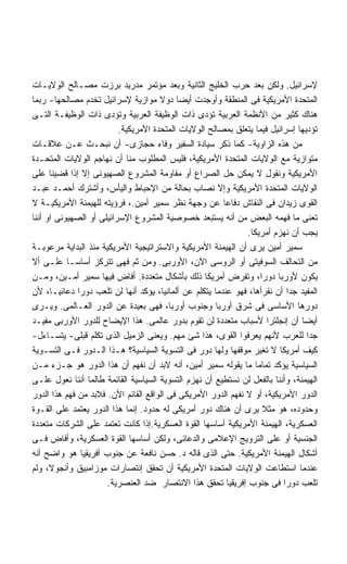 ‫ﻹﺴﺭﺍﺌﻴل. ﻭﻟﻜﻥ ﺒﻌﺩ ﺤﺭﺏ ﺍﻟﺨﻠﻴﺞ ﺍﻟﺜﺎﻨﻴﺔ ﻭﺒﻌﺩ ﻤﺅﺘﻤﺭ ﻤﺩﺭﻴﺩ ﺒﺭﺯﺕ ﻤﺼـﺎﻟﺢ ﺍﻟﻭﻻﻴـﺎﺕ‬
‫ﺍﻟﻤﺘﺤﺩﺓ ﺍﻷﻤﺭﻴﻜﻴﺔ ﻓﻰ ﺍﻟﻤﻨﻁﻘﺔ ﻭﺃﻭﺠﺩﺕ ﺃﻴﻀﺎ ﺩﻭﻻ ﻤﻭﺍﺯﻴﺔ ﻹﺴﺭﺍﺌﻴل ﺘﺨﺩﻡ ﻤﺼﺎﻟﺤﻬﺎ- ﺭﺒﻤﺎ‬
‫ﻫﻨﺎﻙ ﻜﺜﻴﺭ ﻤﻥ ﺍﻷﻨﻅﻤﺔ ﺍﻟﻌﺭﺒﻴﺔ ﺘﺅﺩﻯ ﺫﺍﺕ ﺍﻟﻭﻅﻴﻔﺔ ﺍﻟﻌﺭﺒﻴﺔ ﻭﺘﺅﺩﻯ ﺫﺍﺕ ﺍﻟﻭﻅﻴﻔـﺔ ﺍﻟﺘـﻰ‬
                          ‫ﺘﺅﺩﻴﻬﺎ ﺇﺴﺭﺍﺌﻴل ﻓﻴﻤﺎ ﻴﺘﻌﻠﻕ ﺒﻤﺼﺎﻟﺢ ﺍﻟﻭﻻﻴﺎﺕ ﺍﻟﻤﺘﺤﺩﺓ ﺍﻷﻤﺭﻴﻜﻴﺔ.‬
‫ﻤﻥ ﻫﺫﻩ ﺍﻟﺯﺍﻭﻴﺔ- ﻜﻤﺎ ﺫﻜﺭ ﺴﻴﺎﺩﺓ ﺍﻟﺴﻔﻴﺭ ﻭﻓﺎﺀ ﺤﺠﺎﺯﻯ- ﺃﻥ ﻨﺒﺤـﺙ ﻋـﻥ ﻋﻼﻗـﺎﺕ‬
‫ﻤﺘﻭﺍﺯﻴﺔ ﻤﻊ ﺍﻟﻭﻻﻴﺎﺕ ﺍﻟﻤﺘﺤﺩﺓ ﺍﻷﻤﺭﻴﻜﻴﺔ، ﻓﻠﻴﺱ ﺍﻟﻤﻁﻠﻭﺏ ﻤﻨﺎ ﺃﻥ ﻨﻬﺎﺠﻡ ﺍﻟﻭﻻﻴﺎﺕ ﺍﻟﻤﺘﺤـﺩﺓ‬
‫ﺍﻷﻤﺭﻴﻜﻴﺔ ﻭﻨﻘﻭل ﻻ ﻴﻤﻜﻥ ﺤل ﺍﻟﺼﺭﺍﻉ ﺃﻭ ﻤﻘﺎﻭﻤﺔ ﺍﻟﻤﺸﺭﻭﻉ ﺍﻟﺼﻬﻴﻭﻨﻰ ﺇﻻ ﺇﺫﺍ ﻗﻀﻴﻨﺎ ﻋﻠﻰ‬
‫ﺍﻟﻭﻻﻴﺎﺕ ﺍﻟﻤﺘﺤﺩﺓ ﺍﻷﻤﺭﻴﻜﻴﺔ ﻭﺇﻻ ﻨﺼﺎﺏ ﺒﺤﺎﻟﺔ ﻤﻥ ﺍﻹﺤﺒﺎﻁ ﻭﺍﻟﻴﺄﺱ، ﻭﺃﺸﺘﺭﻙ ﺃﺤﻤـﺩ ﻋﺒـﺩ‬
‫ﺍﻟﻘﻭﻯ ﺯﻴﺩﺍﻥ ﻓﻰ ﺍﻟﻨﻘﺎﺵ ﺩﻓﺎﻋﺎ ﻋﻥ ﻭﺠﻬﺔ ﻨﻅﺭ ﺴﻤﻴﺭ ﺃﻤﻴﻥ.، ﻓﺭﺅﻴﺘﻪ ﻟﻠﻬﻴﻤﻨﺔ ﺍﻷﻤﺭﻴﻜﻴـﺔ ﻻ‬
‫ﺘﻌﻨﻰ ﻤﺎ ﻓﻬﻤﻪ ﺍﻟﺒﻌﺽ ﻤﻥ ﺃﻨﻪ ﻴﺴﺘﺒﻌﺩ ﺨﺼﻭﺼﻴﺔ ﺍﻟﻤﺸﺭﻭﻉ ﺍﻹﺴﺭﺍﺌﻴﻠﻰ ﺃﻭ ﺍﻟﺼﻬﻴﻭﻨﻰ ﺍﻭ ﺃﻨﻨﺎ‬
                                                               ‫ﻴﺠﺏ ﺃﻥ ﻨﻬﺯﻡ ﺃﻤﺭﻴﻜﺎ.‬
‫ﺴﻤﻴﺭ ﺃﻤﻴﻥ ﻴﺭﻯ ﺃﻥ ﺍﻟﻬﻴﻤﻨﺔ ﺍﻷﻤﺭﻴﻜﻴﺔ ﻭﺍﻻﺴﺘﺭﺍﺘﻴﺠﻴﺔ ﺍﻷﻤﺭﻴﻜﻴﺔ ﻤﻨﺫ ﺍﻟﺒﺩﺍﻴﺔ ﻤﺭﻋﻭﺒـﺔ‬
‫ﻤﻥ ﺍﻟﺘﺤﺎﻟﻑ ﺍﻟﺴﻭﻓﻴﺘﻰ ﺃﻭ ﺍﻟﺭﻭﺴﻰ ﺍﻵﻥ، ﺍﻷﻭﺭﺒﻰ. ﻭﻤﻥ ﺜﻡ ﻓﻬﻰ ﺘﺘﺭﻜﺯ ﺃﺴﺎﺴـﺎ ﻋﻠـﻰ ﺃﻻ‬
‫ﻴﻜﻭﻥ ﻷﻭﺭﺒﺎ ﺩﻭﺭﺍ، ﻭﺘﻔﺭﺽ ﺃﻤﺭﻴﻜﺎ ﺫﻟﻙ ﺒﺄﺸﻜﺎل ﻤﺘﻌﺩﺩﺓ. ﺃﻓﺎﺽ ﻓﻴﻬﺎ ﺴﻤﻴﺭ ﺃﻤـﻴﻥ، ﻭﻤـﻥ‬
‫ﺍﻟﻤﻔﻴﺩ ﺠﺩﺍ ﺃﻥ ﻨﻘﺭﺃﻫﺎ، ﻓﻬﻭ ﻋﻨﺩﻤﺎ ﻴﺘﻜﻠﻡ ﻋﻥ ﺃﻟﻤﺎﻨﻴﺎ، ﻴﺅﻜﺩ ﺃﻨﻬﺎ ﻟﻥ ﺘﻠﻌﺏ ﺩﻭﺭﺍ ﺩﻋﺎﺌﻴـﺎ، ﻷﻥ‬
              ‫ﹰ‬                                                             ‫ﹰ‬
‫ﺩﻭﺭﻫﺎ ﺍﻷﺴﺎﺴﻰ ﻓﻰ ﺸﺭﻕ ﺃﻭﺭﺒﺎ ﻭﺠﻨﻭﺏ ﺃﻭﺭﺒﺎ، ﻓﻬﻰ ﺒﻌﻴﺩﺓ ﻋﻥ ﺍﻟﺩﻭﺭ ﺍﻟﻌـﺎﻟﻤﻰ. ﻭﻴـﺭﻯ‬
‫ﺃﻴﻀﺎ ﺃﻥ ﺇﻨﺠﻠﺘﺭﺍ ﻷﺴﺒﺎﺏ ﻤﺘﻌﺩﺩﺓ ﻟﻥ ﺘﻘﻭﻡ ﺒﺩﻭﺭ ﻋﺎﻟﻤﻰ. ﻫﺫﺍ ﺍﻹﻴﻀﺎﺡ ﻟﻠﺩﻭﺭ ﺍﻷﻭﺭﺒﻰ ﻤﻔﻴـﺩ‬  ‫ﹰ‬
‫ﺠﺩﺍ ﻟﻠﻌﺭﺏ ﻷﻨﻬﻡ ﻴﻌﺭﻓﻭﺍ ﺍﻟﻘﻭﻯ، ﻫﺫﺍ ﺸﺊ ﻤﻬﻡ. ﻭﻴﻌﻨﻰ ﺍﻟﺯﻤﻴل ﺍﻟﺫﻯ ﺘﻜﻠﻡ ﻗﺒﻠﻰ- ﻴﺘﺴـﺎﺀل-‬    ‫ﹰ‬
‫ﻜﻴﻑ ﺃﻤﺭﻴﻜﺎ ﻻ ﺘﻐﻴﺭ ﻤﻭﻗﻔﻬﺎ ﻭﻟﻬﺎ ﺩﻭﺭ ﻓﻰ ﺍﻟﺘﺴﻭﻴﺔ ﺍﻟﺴﻴﺎﺴﻴﺔ؟ ﻫـﺫﺍ ﺍﻟـﺩﻭﺭ ﻓـﻰ ﺍﻟﺘﺴـﻭﻴﺔ‬
‫ﺍﻟﺴﻴﺎﺴﻴﺔ ﻴﺅﻜﺩ ﺘﻤﺎﻤﺎ ﻤﺎ ﻴﻘﻭﻟﻪ ﺴﻤﻴﺭ ﺃﻤﻴﻥ، ﺃﻨﻪ ﻻﺒﺩ ﺃﻥ ﻨﻔﻬﻡ ﺃﻥ ﻫﺫﺍ ﺍﻟﺩﻭﺭ ﻫﻭ ﺠـﺯﺀ ﻤـﻥ‬
                                                                  ‫ﹰ‬
‫ﺍﻟﻬﻴﻤﻨﺔ، ﻭﺃﻨﻨﺎ ﺒﺎﻟﻔﻌل ﻟﻥ ﻨﺴﺘﻁﻴﻊ ﺃﻥ ﻨﻬﺯﻡ ﺍﻟﺘﺴﻭﻴﺔ ﺍﻟﺴﻴﺎﺴﻴﺔ ﺍﻟﻘﺎﺌﻤﺔ ﻁﺎﻟﻤﺎ ﺃﻨﻨﺎ ﻨﻌﻭل ﻋﻠـﻰ‬
‫ﺍﻟﺩﻭﺭ ﺍﻷﻤﺭﻴﻜﻴﺔ، ﺃﻭ ﻻ ﻨﻔﻬﻡ ﺍﻟﺩﻭﺭ ﺍﻷﻤﺭﻴﻜﻰ ﻓﻰ ﺍﻟﻭﺍﻗﻊ ﺍﻟﻘﺎﺌﻡ ﺍﻷﻥ. ﻓﻼﺒﺩ ﻤﻥ ﻓﻬﻡ ﻫﺫﺍ ﺍﻟﺩﻭﺭ‬
‫ﻭﺤﺩﻭﺩﻩ، ﻫﻭ ﻤﺜﻼ ﻴﺭﻯ ﺃﻥ ﻫﻨﺎﻙ ﺩﻭﺭ ﺃﻤﺭﻴﻜﻰ ﻟﻪ ﺤﺩﻭﺩ. ﺇﻨﻤﺎ ﻫﺫﺍ ﺍﻟﺩﻭﺭ ﻴﻌﺘﻤﺩ ﻋﻠﻰ ﺍﻟﻘـﻭﺓ‬
‫ﺍﻟﻌﺴﻜﺭﻴﺔ، ﺍﻟﻬﻴﻤﻨﺔ ﺍﻷﻤﺭﻴﻜﻴﺔ ﺃﺴﺎﺴﻬﺎ ﺍﻟﻘﻭﺓ ﺍﻟﻌﺴﻜﺭﻴﺔ.ﺇﺫﺍ ﻜﺎﻨﺕ ﺘﻌﺘﻤﺩ ﻋﻠﻰ ﺍﻟﺸﺭﻜﺎﺕ ﻤﺘﻌﺩﺩﺓ‬
‫ﺍﻟﺠﻨﺴﻴﺔ ﺃﻭ ﻋﻠﻰ ﺍﻟﺘﺭﻭﻴﺞ ﺍﻹﻋﻼﻤﻰ ﻭﺍﻟﺩﻋﺎﺌﻰ، ﻭﻟﻜﻥ ﺃﺴﺎﺴﻬﺎ ﺍﻟﻘﻭﺓ ﺍﻟﻌﺴﻜﺭﻴﺔ، ﻭﺃﻓﺎﺽ ﻓـﻰ‬
‫ﺃﺸﻜﺎل ﺍﻟﻬﻴﻤﻨﺔ ﺍﻷﻤﺭﻴﻜﻴﺔ. ﺤﺘﻰ ﺍﻟﺫﻯ ﻗﺎﻟﻪ ﺩ. ﺤﺴﻥ ﻨﺎﻓﻌﺔ ﻋﻥ ﺠﻨﻭﺏ ﺃﻓﺭﻴﻘﻴﺎ ﻫﻭ ﻭﺍﻀﺢ ﺃﻨﻪ‬
‫ﻋﻨﺩﻤﺎ ﺍﺴﺘﻁﺎﻋﺕ ﺍﻟﻭﻻﻴﺎﺕ ﺍﻟﻤﺘﺤﺩﺓ ﺍﻷﻤﺭﻴﻜﻴﺔ ﺃﻥ ﺘﺤﻘﻕ ﺇﻨﺘﺼﺎﺭﺍﺕ ﻤﻭﺯﺍﻤﺒﻴﻕ ﻭﺃﻨﺠﻭﻻ، ﻭﻟﻡ‬
                      ‫ﺘﻠﻌﺏ ﺩﻭﺭﺍ ﻓﻰ ﺠﻨﻭﺏ ﺇﻓﺭﻴﻘﻴﺎ ﺘﺤﻘﻕ ﻫﺫﺍ ﺍﻻﻨﺘﺼﺎﺭ ﻀﺩ ﺍﻟﻌﻨﺼﺭﻴﺔ.‬
                                                                          ‫ﹰ‬
 