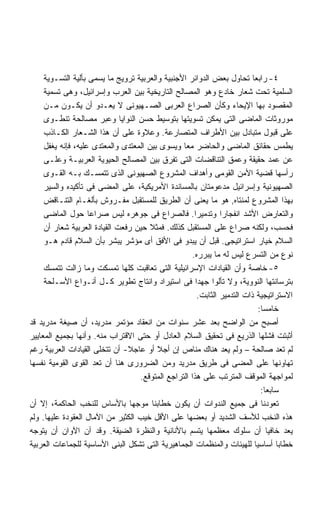 ‫٤- ﺭﺍﺒﻌﺎ ﺘﺤﺎﻭل ﺒﻌﺽ ﺍﻟﺩﻭﺍﺌﺭ ﺍﻷﺠﻨﺒﻴﺔ ﻭﺍﻟﻌﺭﺒﻴﺔ ﺘﺭﻭﻴﺞ ﻤﺎ ﻴﺴﻤﻰ ﺒﺄﻟﻴﺔ ﺍﻟﺘﺴـﻭﻴﺔ‬
                                                                          ‫ﹰ‬
     ‫ﺍﻟﺴﻠﻤﻴﺔ ﺘﺤﺕ ﺸﻌﺎﺭ ﺨﺎﺩﻉ ﻭﻫﻭ ﺍﻟﻤﺼﺎﻟﺢ ﺍﻟﺘﺎﺭﻴﺨﻴﺔ ﺒﻴﻥ ﺍﻟﻌﺭﺏ ﻭﺇﺴﺭﺍﺌﻴل، ﻭﻫﻰ ﺘﺴﻤﻴﺔ‬
     ‫ﺍﻟﻤﻘﺼﻭﺩ ﺒﻬﺎ ﺍﻹﻴﺤﺎﺀ ﻭﻜﺄﻥ ﺍﻟﺼﺭﺍﻉ ﺍﻟﻌﺭﺒﻰ ﺍﻟﺼـﻬﻴﻭﻨﻰ ﻻ ﻴﻌـﺩﻭ ﺃﻥ ﻴﻜـﻭﻥ ﻤـﻥ‬
     ‫ﻤﻭﺭﻭﺜﺎﺕ ﺍﻟﻤﺎﻀﻰ ﺍﻟﺘﻰ ﻴﻤﻜﻥ ﺘﺴﻭﻴﺘﻬﺎ ﺒﺘﻭﺴﻴﻁ ﺤﺴﻥ ﺍﻟﻨﻭﺍﻴﺎ ﻭﻋﺒﺭ ﻤﺼﺎﻟﺤﺔ ﺘﻨﻁـﻭﻯ‬
     ‫ﻋﻠﻰ ﻗﺒﻭل ﻤﺘﺒﺎﺩل ﺒﻴﻥ ﺍﻷﻁﺭﺍﻑ ﺍﻟﻤﺘﺼﺎﺭﻋﺔ. ﻭﻋﻼﻭﺓ ﻋﻠﻰ ﺃﻥ ﻫﺫﺍ ﺍﻟﺸـﻌﺎﺭ ﺍﻟﻜـﺎﺫﺏ‬
     ‫ﻴﻁﻤﺱ ﺤﻘﺎﺌﻕ ﺍﻟﻤﺎﻀﻰ ﻭﺍﻟﺤﺎﻀﺭ ﻤﻌﺎ ﻭﻴﺴﻭﻯ ﺒﻴﻥ ﺍﻟﻤﻌﺘﺩﻯ ﻭﺍﻟﻤﻌﺘﺩﻯ ﻋﻠﻴﻪ، ﻓﺈﻨﻪ ﻴﻐﻔل‬
                                                 ‫ﹰ‬
     ‫ﻋﻥ ﻋﻤﺩ ﺤﻘﻴﻘﺔ ﻭﻋﻤﻕ ﺍﻟﺘﻨﺎﻗﻀﺎﺕ ﺍﻟﺘﻰ ﺘﻔﺭﻕ ﺒﻴﻥ ﺍﻟﻤﺼﺎﻟﺢ ﺍﻟﺤﻴﻭﻴﺔ ﺍﻟﻌﺭﺒﻴـﺔ ﻭﻋﻠـﻰ‬
     ‫ﺭﺃﺴﻬﺎ ﻗﻀﻴﺔ ﺍﻷﻤﻥ ﺍﻟﻘﻭﻤﻰ ﻭﺃﻫﺩﺍﻑ ﺍﻟﻤﺸﺭﻭﻉ ﺍﻟﺼﻬﻴﻭﻨﻰ ﺍﻟﺫﻯ ﺘﺘﻤﺴـﻙ ﺒـﻪ ﺍﻟﻘـﻭﻯ‬
     ‫ﺍﻟﺼﻬﻴﻭﻨﻴﺔ ﻭﺇﺴﺭﺍﺌﻴل ﻤﺩﻋﻭﻤﺘﺎﻥ ﺒﺎﻟﻤﺴﺎﻨﺩﺓ ﺍﻷﻤﺭﻴﻜﻴﺔ، ﻋﻠﻰ ﺍﻟﻤﻀﻰ ﻓﻰ ﺘﺄﻜﻴﺩﻩ ﻭﺍﻟﺴﻴﺭ‬
     ‫ﺒﻬﺫﺍ ﺍﻟﻤﺸﺭﻭﻉ ﻟﻤﻨﺘﺎﻩ, ﻫﻭ ﻤﺎ ﻴﻌﻨﻰ ﺃﻥ ﺍﻟﻁﺭﻴﻕ ﻟﻠﻤﺴﺘﻘﺒل ﻤﻔـﺭﻭﺵ ﺒﺄﻟﻐـﺎﻡ ﺍﻟﺘﻨـﺎﻗﺽ‬
     ‫ﻭﺍﻟﺘﻌﺎﺭﺽ ﺍﻷﺸﺩ ﺍﻨﻔﺠﺎﺭﺍ ﻭﺘﺩﻤﻴﺭﺍ. ﻓﺎﻟﺼﺭﺍﻉ ﻓﻰ ﺠﻭﻫﺭﻩ ﻟﻴﺱ ﺼﺭﺍﻋﺎ ﺤﻭل ﺍﻟﻤﺎﻀﻰ‬
                    ‫ﹰ‬                                ‫ﹰ‬
     ‫ﻓﺤﺴﺏ، ﻭﻟﻜﻨﻪ ﺼﺭﺍﻉ ﻋﻠﻰ ﺍﻟﻤﺴﺘﻘﺒل ﻜﺫﻟﻙ. ﻓﻤﺜﻼ ﺤﻴﻥ ﺭﻓﻌﺕ ﺍﻟﻘﻴﺎﺩﺓ ﺍﻟﻌﺭﺒﻴﺔ ﺸﻌﺎﺭ ﺃﻥ‬
                                       ‫ﹰ‬
     ‫ﺍﻟﺴﻼﻡ ﺨﻴﺎﺭ ﺍﺴﺘﺭﺍﺘﻴﺠﻰ. ﻗﺒل ﺃﻥ ﻴﺒﺩﻭ ﻓﻰ ﺍﻷﻓﻕ ﺃﻯ ﻤﺅﺸﺭ ﻴﺒﺸﺭ ﺒﺄﻥ ﺍﻟﺴﻼﻡ ﻗﺎﺩﻡ ﻫـﻭ‬
                                                    ‫ﻨﻭﻉ ﻤﻥ ﺍﻟﺘﺴﺭﻉ ﻟﻴﺱ ﻟﻪ ﻤﺎ ﻴﺒﺭﺭﻩ.‬
     ‫٥- ﺨﺎﺼﺔ ﻭﺃﻥ ﺍﻟﻘﻴﺎﺩﺍﺕ ﺍﻹﺴﺭﺍﺌﻴﻠﻴﺔ ﺍﻟﺘﻰ ﺘﻌﺎﻗﺒﺕ ﻜﻠﻬﺎ ﺘﻤﺴﻜﺕ ﻭﻤﺎ ﺯﺍﻟﺕ ﺘﺘﻤﺴﻙ‬
     ‫ﺒﺘﺭﺴﺎﻨﺘﻬﺎ ﺍﻟﻨﻭﻭﻴﺔ، ﻭﻻ ﺘﺄﻟﻭﺍ ﺠﻬﺩﺍ ﻓﻰ ﺍﺴﺘﻴﺭﺍﺩ ﻭﺍﻨﺘﺎﺝ ﺘﻁﻭﻴﺭ ﻜـل ﺃﻨـﻭﺍﻉ ﺍﻷﺴـﻠﺤﺔ‬
                                                      ‫ﹰ‬
                                                       ‫ﺍﻻﺴﺘﺭﺍﺘﻴﺠﻴﺔ ﺫﺍﺕ ﺍﻟﺘﺩﻤﻴﺭ ﺍﻟﺜﺎﺒﺕ.‬
                                                                              ‫ﺨﺎﻤﺴﺎ:‬
                                                                               ‫ﹰ‬
‫ﺃﺼﺒﺢ ﻤﻥ ﺍﻟﻭﺍﻀﺢ ﺒﻌﺩ ﻋﺸﺭ ﺴﻨﻭﺍﺕ ﻤﻥ ﺍﻨﻌﻘﺎﺩ ﻤﺅﺘﻤﺭ ﻤﺩﺭﻴﺩ، ﺃﻥ ﺼﻴﻐﺔ ﻤﺩﺭﻴﺩ ﻗﺩ‬
‫ﺃﺜﺒﺘﺕ ﻓﺸﻠﻬﺎ ﺍﻟﺫﺭﻴﻊ ﻓﻰ ﺘﺤﻘﻴﻕ ﺍﻟﺴﻼﻡ ﺍﻟﻌﺎﺩل ﺃﻭ ﺤﺘﻰ ﺍﻻﻗﺘﺭﺍﺏ ﻤﻨﻪ. ﻭﺃﻨﻬﺎ ﺒﺠﻤﻴﻊ ﺍﻟﻤﻌﺎﻴﻴﺭ‬
‫ﻟﻡ ﺘﻌﺩ ﺼﺎﻟﺤﺔ – ﻭﻟﻡ ﻴﻌﺩ ﻫﻨﺎﻙ ﻤﻨﺎﺹ ﺇﻥ ﺃﺠﻼ ﺃﻭ ﻋﺎﺠﻼ- ﺃﻥ ﺘﺘﺨﻠﻰ ﺍﻟﻘﻴﺎﺩﺍﺕ ﺍﻟﻌﺭﺒﻴﺔ ﺭﻏﻡ‬
                                ‫ﹰ‬        ‫ﹰ‬
‫ﺘﻬﺎﻭﻨﻬﺎ ﻋﻠﻰ ﺍﻟﻤﻀﻰ ﻓﻰ ﻁﺭﻴﻕ ﻤﺩﺭﻴﺩ ﻭﻤﻥ ﺍﻟﻀﺭﻭﺭﻯ ﻫﻨﺎ ﺃﻥ ﺘﻌﺩ ﺍﻟﻘﻭﻯ ﺍﻟﻘﻭﻤﻴﺔ ﻨﻔﺴﻬﺎ‬
                                   ‫ﻟﻤﻭﺍﺠﻬﺔ ﺍﻟﻤﻭﻗﻑ ﺍﻟﻤﺘﺭﺘﺏ ﻋﻠﻰ ﻫﺫﺍ ﺍﻟﺘﺭﺍﺠﻊ ﺍﻟﻤﺘﻭﻗﻊ.‬
                                                                               ‫ﺴﺎﺒﻌﺎ:‬
                                                                                 ‫ﹰ‬
‫ﺘﻌﻭﺩﻨﺎ ﻓﻰ ﺠﻤﻴﻊ ﺍﻟﻨﺩﻭﺍﺕ ﺃﻥ ﻴﻜﻭﻥ ﺨﻁﺎﺒﻨﺎ ﻤﻭﺠﻬﺎ ﺒﺎﻷﺴﺎﺱ ﻟﻠﻨﺨﺏ ﺍﻟﺤﺎﻜﻤﺔ، ﺇﻻ ﺃﻥ‬
                                 ‫ﹰ‬
‫ﻫﺫﻩ ﺍﻟﻨﺨﺏ ﻟﻸﺴﻑ ﺍﻟﺸﺩﻴﺩ ﺃﻭ ﺒﻌﻀﻬﺎ ﻋﻠﻰ ﺍﻷﻗل ﺨﻴﺏ ﺍﻟﻜﺜﻴﺭ ﻤﻥ ﺍﻵﻤﺎل ﺍﻟﻌﻘﻭﺩﺓ ﻋﻠﻴﻬﺎ. ﻭﻟﻡ‬
‫ﻴﻌﺩ ﺨﺎﻓﻴﺎ ﺃﻥ ﺴﻠﻭﻙ ﻤﻌﻅﻤﻬﺎ ﻴﺘﺴﻡ ﺒﺎﻷﻨﺎﻨﻴﺔ ﻭﺍﻟﻨﻅﺭﺓ ﺍﻟﻀﻴﻘﺔ. ﻭﻗﺩ ﺁﻥ ﺍﻵﻭﺍﻥ ﺃﻥ ﻴﺘﻭﺠﻪ‬       ‫ﹰ‬
‫ﺨﻁﺎﺒﺎ ﺃﺴﺎﺴﻴﺎ ﻟﻠﻬﻴﺌﺎﺕ ﻭﺍﻟﻤﻨﻅﻤﺎﺕ ﺍﻟﺠﻤﺎﻫﻴﺭﻴﺔ ﺍﻟﺘﻰ ﺘﺸﻜل ﺍﻟﺒﻨﻰ ﺍﻷﺴﺎﺴﻴﺔ ﻟﻠﺠﻤﺎﻋﺎﺕ ﺍﻟﻌﺭﺒﻴﺔ‬
                                                                            ‫ﹰ‬        ‫ﹰ‬
 