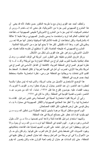 ‫ﻭﺃﺨﺘﻠﻑ ﺃﺤﻤﺩ ﻋﺒﺩ ﺍﻟﻘﻭﻯ ﺯﻴﺩﺍﻥ ﻤﻊ ﻤﺎ ﻁﺭﺤﻪ ﺍﻟﺩﻜﺘﻭﺭ ﺤﺴﻥ ﻨﺎﻓﻌﺔ، ﻷﻨﻪ ﻗﺩ ﻴﻌﻨﻰ ﺃﻥ‬
‫ﻫﺫﺍ ﺍﻟﻤﺸﺭﻭﻉ ﺍﻟﺼﻬﻴﻭﻨﻰ ﻟﻴﺱ ﺠﺯﺀﺍ ﻤﻥ ﺍﻷﻤﺒﺭﻴﺎﻟﻴﺔ، ﻫل ﻤﻌﻨﻰ ﺃﻨﻪ ﺇﺴـﺘﺨﺩﻡ ﺍﻟـﺭﻭﺱ ﺃﻭ‬
                                                     ‫ﹰ‬
‫ﺍﺴﺘﺨﺩﻡ ﺍﻟﺴﻭﻓﻴﺕ، ﺃﻨﻪ ﻟﻴﺱ ﺠﺯﺀﺍ ﻤﻥ ﺍﻟﻤﺸﺭﻭﻉ ﺍﻻﻤﺒﺭﻴﺎﻟﻰ؟ ﻁﺒﻴﻌﻰ ﺍﻟﺼﻬﻴﻭﻨﻴﺔ ﺍﺴـﺘﻁﺎﻋﺕ‬
‫ﺃﻨﻬﺎ ﺘﺨﺎﻁﺏ ﺍﻟﻌﺎﻟﻡ ﻜﻤﺎ ﺘﺭﻴﺩ ﻭﺍﺴﺘﺨﺩﻤﺕ ﻤﺎ ﻴﺴﻤﻰ ﺒﺎﻟﻴﺴﺎﺭ ﺍﻟﺼﻬﻴﻭﻨﻰ، ﻭﻫﺫﺍ ﻁﺒﻌﺎ ﻻ ﻋﻼﻗﺔ‬
          ‫ﹰ‬
‫ﻟﻪ ﺒﺎﻟﻤﺎﺭﻜﺴﻴﺔ، ﻭﻟﻜﻥ ﺇﺴﺘﻁﺎﻋﺕ ﺃﻥ ﺘﻘﺩﻤﻪ ﻟﻼﺸﺘﺭﺍﻜﻴﺔ ﺍﻟﺴﻭﻓﻴﺘﻴﺔ ﺒﺈﻋﺘﺒﺎﺭ ﺃﻨﻬﺎ ﺤﺭﻜﺔ ﺘﺤـﺭﺭ‬
   ‫ﻭﻁﻨﻰ،ﺇﻟﻰ ﺁﺨﺭﻩ. ﻭﻫﺫﺍ ﺃﺩﺍﺀ ﺘﻜﺘﻴﻜﻰ. ﻟﻜﻥ ﻫﺫﺍ ﻻ ﻴﻤﻨﻊ ﺃﻨﻬﺎ ﺠﺯﺀ ﻤﻥ ﺍﻻﻤﺒﺭﻴﺎﻟﻴﺔ ﺍﻟﻌﺎﻟﻤﻴﺔ.‬
‫ﺍﻟﻤﺸﺭﻭﻉ ﺍﻟﺼﻬﻴﻭﻨﻰ ﻟﻪ ﻁﺒﻴﻌﺘﻪ ﺍﻟﺨﺎﺼﺔ، ﻟﻜﻥ ﻻ ﻨﺴﺘﻁﻴﻊ ﺃﻥ ﻨﻘﺎﻭﻤﻪ ﻁﺎﻟﻤﺎ ﻨﻔﺼﻠﻪ ﻋﻥ‬
                        ‫ﺍﻷﺼل ﺍﻻﻤﺒﺭﻴﺎﻟﻰ، ﻭﻨﺭﺍﻫﻥ ﻋﻠﻰ ﻫﺫﻩ ﺍﻟﻘﻭﻯ ﺒﺄﻯ ﺸﻜل ﻤﻥ ﺍﻷﺸﻜﺎل.‬
‫ﻭﺭﻜﺯ ﻓﺎﺭﻭﻕ ﺍﻟﻌﺸﺭﻯ ﺘﻌﻠﻴﻘﻪ ﻋﻠﻰ ﺍﻟﻨﻅﺭﻭ ﻟﺩﻭﺭ ﺃﻤﺭﻴﻜﺎ ﻓﻰ ﺍﻟﻭﻗﺕ ﺍﻟﺤﺎﻀـﺭ، ﻭﻫـل‬
‫ﻫﻨﺎﻙ ﺇﻤﻜﺎﻨﻴﺔ ﺒﺎﻟﻨﺴﺒﺔ ﻟﻠﻌﺭﺏ ﻟﻘﻴﺎﻡ ﺃﻨﻭﺍﻉ ﻤﻥ ﺍﻟﻌﻼﻗﺔ ﺍﻟﻤﺘﻭﺍﺯﻨﺔ ﻤﻊ ﺃﻤﺭﻴﻜﺎ؟ ﻭﺃﻜـﺩ ﺃﻨـﻪ ﺇﺫﺍ‬
‫ﻨﻅﺭﻨﺎ ﻟﺠﻭﻫﺭ ﺍﻟﺼﺭﺍﻉ ﻓﻰ ﺍﻟﻤﻨﻁﻘﺔ ﺍﻟﻌﺭﺒﻴﺔ، ﻻﻜﺘﺸﻔﻨﺎ ﺃﻥ ﺍﻟﻔﺎﻋل ﺍﻷﺴﺎﺴﻰ ﻓﻰ ﺍﻟﺼﺭﺍﻉ ﻫﻰ‬
‫ﺃﻤﺭﻴﻜﺎ ﺒﺎﻟﺩﺭﺠﺔ ﺍﻷﻭﻟﻰ، ﻟﻀﺭﺏ ﺃﻯ ﺃﻤل ﻓﻰ ﺍﻟﻘﻭﻤﻴﺔ ﺍﻟﻌﺭﺒﻴﺔ ﺃﻭ ﺘﻜﺘل ﺍﻟﻤﻨﻁﻘـﺔ. ﺍﻟﻤﺨﻁـﻁ‬
‫ﺍﻟﻘﺩﻴﻡ ﺍﻟﺫﻯ ﺘﻌﺎﻤﻠﺕ ﺒﻪ ﺒﺭﻴﻁﺎﻨﻴﺎ ﻤﻊ ﺍﻟﻤﻨﻁﻘﺔ ﻋﻥ ﻭﻋﻰ- ﻨﻅﺭﺓ ﺍﺴﺘﻌﻤﺎﺭﻴﺔ ﻋﺎﻟﻤﻴﺔ، ﺒﻤﺨﻁﻁ‬
                                                         ‫ﺇﻴﺠﺎﺩ ﺠﺴﻡ ﻏﺭﻴﺏ ﻓﻰ ﺍﻟﻤﻨﻁﻘﺔ.‬
‫ﻫﺫﺍ ﺍﻟﻭﻀﻊ ﺍﻻﺴﺘﻌﻤﺎﺭﻯ ﺍﻷﺼﻴل ﻤﻥ ﺠﺎﻨﺏ ﺃﻤﺭﻴﻜﺎ، ﻭﺍﻟﺫﻯ ﺘﻨﺒﻪ ﻟﻪ ﺇﻴﺩﻥ ﻤﺒﻜﺭﺍ ﺒﺎﻟﻨﺴﺒﺔ‬
‫ﻟﺨﻁﻭﺭﺓ ﻋﺒﺩ ﺍﻟﻨﺎﺼﺭ، ﺇﻥ ﻋﺒﺩ ﺍﻟﻨﺎﺼﺭ ﻴﺤﺎﻭل ﺃﻥ ﻴﺤﺭﻙ ﺨﻁﺭﺍ ﻭﻫـﻭ ﺍﻟﻘﻭﻤﻴـﺔ ﺍﻟﻌﺭﺒﻴـﺔ،‬
‫ﻭﻴﺠﺏ ﺍﻟﻘﻀﺎﺀ ﻋﻠﻴﻪ. ﺠﻭﻨﺴﻭﻥ ﺇﻗﺘﺭﺡ ﻫﺫﺍ ﻗﺒل ٧٦٩١- ﺘﻤﺎﻤﺎ- ﺃﻨﻪ ﻻﺒﺩ ﻤﻥ ﻀﺭﺏ ﻋﺒـﺩ‬
                              ‫ﹰ‬
                     ‫ﺍﻟﻨﺎﺼﺭ، ﻟﻀﺭﺏ ﻗﻀﻴﺔ ﺍﻟﻘﻭﻤﻴﺔ ﻓﻰ ﺍﻟﻤﻨﻁﻘﺔ. ﻭﻜﺎﻥ ﻤﺎ ﻜﺎﻥ ﻓﻰ ٧٦٩١.‬
‫ﺭﺃﻴﻲ ﺃﻥ ﺃﻤﺭﻴﻜﺎ ﻜﻘﻭﺓ ﺍﺴﺘﻌﻤﺎﺭﻴﺔ ﺃﺼﻴﻠﺔ ﻓﻰ ﺍﻟﻤﺼﻠﺤﺔ ﻭﻫﻰ ﺘﺘﺒﻨﻰ ﺇﺴﺭﺍﺌﻴل ﻜﻘﺎﻋـﺩﺓ‬
‫ﺍﺴﺘﻌﻤﺎﺭﻴﺔ ﻟﻬﺎ، ﻭﻻ ﺃﻏﻔل ﻫﻨﺎ ﺍﻟﻤﻁﺎﻤﻊ ﺍﻟﺼﻬﻴﻭﻨﻴﺔ ﻭﺍﻷﻓﻜﺎﺭ ﺍﻟﺼﻬﻴﻭﻴﻨﺔ ﻓﻰ ﻤﺤﺎﻭﻟـﺔ ﺒﻨـﺎﺀ‬
                                  ‫ﻭﻁﻥ ﻗﻭﻤﻰ ﻋﻠﻰ ﺃﺭﺽ ﻓﻠﺴﻁﻴﻥ، ﻟﻜﻥ ﺍﻟﺘﻘﺕ ﺍﻟﻤﺼﻠﺤﺘﺎﻥ.‬
‫ﺍﻟﻴﻭﻡ ﺃﺼﺒﺢ ﻤﺴﺘﻘﺒل ﺃﻤﺭﻴﻜﺎ ﻤﺭﻫﻭﻨﺎ ﺒﺸﻴﺌﻴﻥ ﺃﻭﻟﻬﻤﺎ ﺍﻟﺤﻴﻠﻭﻟﺔ ﺩﻭﻥ ﺘﻤﻜﻴﻥ ﺍﻟﻌـﺭﺏ ﻤـﻥ‬
                           ‫ﺍﻨﻬﻡ ﻴﻜﻭﻨﻭﺍ ﻗﻭﺓ ﺫﺍﺕ ﺨﻁﺭ ﻋﻠﻰ ﻤﺼﺎﻟﺢ ﺃﻤﺭﻴﻜﺎ ﻓﻰ ﻫﺫﻩ ﺍﻟﻤﻨﻁﻘﺔ.‬
‫ﻭﺜﺎﻨﻴﻬﻤﺎ ﺍﺴﺘﺨﺩﺍﻡ ﺇﺴﺭﺍﺌﻴل ﻜﻘﺎﻋﺩﺓ ﺜﺎﺒﺘﺔ ﻭﻻﺀﻫﺎ ﺃﺒﺩﻯ ﺘﻀﻤﻨﻬﺎ ﺒـﺩﻻ ﻤـﻥ ﺍﻷﺴـﻁﻭل‬
‫ﺍﻟﺴﺎﺩﺱ ﻭﻏﻴﺭﻩ ﻭﻏﻴﺭﻩ.. ﺍﻟﻴﻭﻡ ﺍﻟﺠﺩﻴﺩ ﻓﻰ ﺍﻟﻤﻨﻁﻘﺔ ﺃﻨﻬﺎ ﺘﺭﻴـﺩ ﻤـﻥ ﺍﻟﻌـﺭﺏ ﺃﻥ ﻴﻤﻭﻟـﻭﺍﻻ‬
‫ﺇﺴﺭﺍﺌﻴل ﻭﻴﺤﻔﻅﻭﺍ ﺃﻤﻥ ﺇﺴﺭﺍﺌﻴل. ﺘﻌﺘﻤﺩ ﻋﻠﻰ ﺍﻟﻌﺭﺏ ﺃﻨﻔﺴﻬﻡ ﻟﺤﻤﺎﻴﺔ ﻫﺫﻩ ﺍﻟﻘﺎﻋﺩﺓ، ﺒﺎﻤﻜﺎﻨﻴﺎﺘﻬﻡ‬
‫ﻭﺒﻘﻴﻭﺩ ﺍﻟﺘﺴﻭﻴﺎﺕ ﺍﻟﺘﻰ ﺘﻀﻐﻁ ﺒﺸﺘﻰ ﺍﻟﺴﺒل ﻹﺭﻏﺎﻡ ﺍﻟﻌﺭﺏ ﻋﻠﻰ ﻗﺒﻭﻟﻬﺎ. ﻭﻟﻡ ﺘﻜﻥ ﺒﺄﻯ ﺤـﺎل‬
‫ﻤﻥ ﺍﻷﺤﻭﺍل ﻭﻻ ﻓﻰ ﺃﻯ ﻤﺭﺤﻠﺔ ﻤﻥ ﺍﻟﻤﺭﺍﺤل ﻭﺴﻴﻁ- ﻜﻤﺎ ﺤﺎﻭل ﺍﻟﺒﻌﺽ ﺃﻥ ﻴﻁﻠﻕ ﻋﻠﻴﻬﺎ ﻓﻰ‬
‫ﺍﻟﻤﻨﻁﻘﺔ- ﺤﺘﻰ ﺃﻴﺎﻡ ﺍﻟﺴﺎﺩﺍﺕ ﻫﻭ ﺤﺎﻭل ﺃﻥ ﻴﻠﻌﺏ ﻟﻌﺒﺔ ﺍﻟﺘﻭﺍﺯﻥ ﻫﺫﻩ، ﻭﻜﺎﻥ ﻴﺘﺼﻭﺭ ﺃﻨﻪ ﻴﻘﻭﻡ‬
 