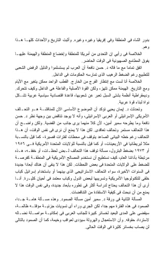‫ﺒﺩﻭﺭ ﺍﻟﺸﺎﻩ ﻓﻰ ﺍﻟﻤﻨﻁﻘﺔ ﻭﻓﻰ ﺇﻓﺭﻴﻘﻴﺎ ﻭﻏﻴﺭﻩ ﻭﻏﻴﺭﻩ. ﻭﺃﺜﺒﺕ ﺍﻟﺘﺎﺭﻴﺦ ﻭﺍﻷﺤﺩﺍﺙ ﻜﻠﻬـﺎ ﻫـﺫﺍ‬
                                                                               ‫ﻭﻫﻡ.‬
‫ﺍﻟﺨﻼﺼﺔ ﻓﻰ ﺭﺃﻴﻲ ﺇﻥ ﺍﻟﺘﺤﺩﻯ ﻤﻥ ﺃﻤﺭﻴﻜﺎ ﻟﻠﻤﻨﻁﻘﺔ ﻭﺇﺨﻀﺎﻉ ﺍﻟﻤﻨﻁﻘﺔ ﻭﺍﻟﻬﻴﻤﻨﺔ ﻋﻠﻴﻬـﺎ‬
                                        ‫ﻴﻔﻭﻕ ﺍﻟﻤﻁﺎﻤﻊ ﺍﻟﺼﻬﻴﻭﻨﻴﺔ ﻓﻰ ﺍﻟﻭﻗﺕ ﺍﻟﺤﺎﻀﺭ.‬
‫ﺍﺘﻔﻕ ﺘﻤﺎﻤﺎ ﻤﻊ ﻤﺎ ﻗﺎﻟﻪ ﺩ. ﺤﺴﻥ ﻨﺎﻓﻌﺔ ﺃﻥ ﺍﻟﻌﺭﺏ ﻟﻡ ﻴﺴﺘﺴﻠﻤﻭﺍ ﻭﺍﻟﺩﻟﻴل ﺍﻟﺭﻓﺽ ﺍﻟﺸﻌﺒﻰ‬
                       ‫ﻟﻠﺘﻁﺒﻴﻊ ﺭﻏﻡ ﺍﻟﻀﻐﻁ ﺍﻟﺭﻫﻴﺏ ﺍﻟﺫﻯ ﺘﻤﺎﺭﺴﻪ ﺍﻟﺤﻜﻭﻤﺎﺕ ﻓﻰ ﺍﻟﺩﺍﺨل.‬
‫ﺍﻟﺨﻼﺼﺔ ﺃﻨﺎ ﻟﺴﺕ ﻤﻊ ﺇﻨﺘﻅﺎﺭ ﺍﻟﻔﺭﺝ ﻤﻥ ﺍﻟﺨﺎﺭﺝ. ﺍﻟﻘﻁﺏ ﺍﻟﻭﺍﺤﺩ ﻤﻤﻜﻥ ﻴﺘﻐﻴﺭ ﻤﻊ ﺍﻷﻴﺎﻡ‬
‫ﻭﻤﻊ ﺍﻟﺘﺎﺭﻴﺦ. ﺍﻟﻬﻴﻤﻨﺔ ﻤﻤﻜﻥ ﺘﺘﻬﺯ، ﻭﻟﻜﻥ ﺍﻟﻘﻭﺓ ﺍﻷﺼﻠﻴﺔ ﻭﺍﻟﻔﺎﻋﻠﺔ ﻫﻰ ﺍﻟﺩﺍﺨل ﻭﻜﻴﻑ ﺘﺘﺤﺭﻙ.‬
‫ﻭﺩﻴﻤﻘﺭﺍﻁﻴﺔ ﺃﻨﻅﻤﺔ ﺒﺸﺘﻰ ﺍﻟﺴﺒل ﺘﻌﺒﺭ ﻋﻥ ﺸﻌﻭﺒﻬﺎ، ﻗﺎﻋﺩﺓ ﺍﻗﺘﺼﺎﺩﻴﺔ ﺴﻴﺎﺴﻴﺔ ﻋﺭﺒﻴﺔ ﺘﺸـﻜل‬
                                                               ‫ﻨﻭﺍﺓ ﻟﺒﻨﺎﺀ ﻗﻭﺓ ﻋﺭﺒﻴﺔ.‬
‫ﻭﺘﺤﺩﺜﺕ ﺩ. ﺇﻴﻤﺎﻥ ﻴﺤﻴﻲ ﺘﺅﻜﺩ ﺃﻥ ﺍﻟﻤﻭﻀﻭﻉ ﺍﻷﺴﺎﺴﻰ ﺍﻵﻥ ﻟﻠﻤﻨﺎﻗﺸـﺔ ﻫـﻭ ﺍﻟﺘﺤـﺎﻟﻑ‬
‫ﺍﻷﻤﺭﻴﻜﻰ ﺍﻹﺴﺭﺍﺌﻴﻠﻰ ﺃﻭ ﺍﻟﻌﺭﺒﻰ ﺍﻹﺴﺭﺍﺌﻴﻠﻰ، ﻭﺃﻨﻪ ﻻ ﻴﻭﺠﺩ ﺘﻨﺎﻗﺽ ﺒﻴﻥ ﻭﺠﻬﺔ ﻨﻅﺭ ﺩ. ﺤﺴﻥ‬
‫ﻨﺎﻓﻌﺔ ﻭﻤﺎ ﻴﻁﺭﺤﻪ ﺴﻤﻴﺭ ﺃﻤﻴﻥ، ﻷﻥ ﻜﻼ ﻤﻨﻬﻤﺎ ﻴﺭﻯ ﺠﺎﻨﺏ ﻤﻥ ﺍﻟﻘﻀﻴﺔ. ﻭﻟﻜﻥ ﻭﺍﻀـﺢ ﺃﻥ‬
‫ﻫﺫﺍ ﺍﻟﺘﺤﺎﻟﻑ ﻤﺴﺘﻤﺭ ﻭﺘﺤﺎﻟﻑ ﺘﻌﺎﻗﺩﻯ. ﻟﻜﻥ ﻫﺫﺍ ﻻ ﻴﻤﻨﻊ ﺃﻥ ﻨﺭﻯ ﻓﻰ ﻨﻔﺱ ﺍﻟﻭﻗﺕ، ﺃﻥ ﻫـﺫﺍ‬
‫ﺍﻟﺘﺤﺎﻟﻑ ﺭﻏﻡ ﺨﻁﻪ ﺍﻟﺒﻴﺎﻨﻰ ﺍﻟﺼﺎﻋﺩ ﻴﺘﻭﻗﻑ ﻓﻰ ﻤﺤﻁﺎﺕ ﻟﻔﺘﺭﺍﺕ ﻗﺼﻴﺭﺓ- ﻜﻤﺎ ﻗﻴل ﺒﺎﻟﻨﺴـﺒﺔ‬
‫ﻤﺜﻼ ﻟﺒﺭﻴﻁﺎﻨﻴﺎ ﻓﻰ ﺍﻷﺭﺒﻌﻴﻨﺎﺕ، ﺃﻭ ﻜﻤﺎ ﻗﻴل ﺒﺎﻟﻨﺴﺒﺔ ﻟﻠﻭﻻﻴﺎﺕ ﺍﻟﻤﺘﺤﺩﺓ ﺍﻷﻤﺭﻴﻜﻴﺔ ﻓـﻰ ٦٥٩١‬‫ﹰ‬
‫ﺃﻭ ٣٧٩١ ﺒﻀﻐﻁ ﺍﻟﺒﺘﺭﻭل، ﻤﺴﺄﻟﺔ ﺘﻭﻗﻑ ﻫﺫﺍ ﺍﻟﺘﺤﺎﻟﻑ ﻟـﺒﺽ ﻟﺤﻅـﺎﺕ، ﺃﻭ ﺨﻔﻘـﻪ، ﻫـﺫﻩ‬
‫ﻤﺭﺘﺒﻁﺔ ﺒﺄﺩﺍﺌﻨﺎ ﺍﻟﻌﺎﻡ، ﻜﻴﻑ ﻨﺴﺘﻁﻴﻊ ﺃﻥ ﻨﺴﺘﺨﺩﻡ ﺍﻟﻤﺼﺎﻟﺢ ﺍﻷﻤﺭﻴﻜﻴﺔ ﻓﻰ ﺍﻟﻤﻨﻁﻘـﺔ ﻜﻔﺭﺼـﺔ‬
‫ﻟﻠﻀﻐﻁ ﻋﻠﻰ ﺍﻟﻭﻻﻴﺎﺕ ﺍﻟﻤﺘﺤﺩﺓ ﻓﻰ ﺒﻌﺽ ﺍﻟﻠﺤﻅﺎﺕ. ﻟﻜﻥ ﻫﺫﺍ ﻻ ﻴﻨﻔﻰ ﺃﻥ ﻫﻨﺎﻙ ﺃﺒﻌﺎﺩﺍ ﺠﺩﻴﺩﺓ‬
       ‫ﹰ‬
‫ﻓﻰ ﺍﻟﺴﻨﻭﺍﺕ ﺍﻷﺨﻴﺭﺓ، ﺴﻭﺍﺀ ﺍﻟﺘﺤﺎﻟﻑ ﺍﻻﺴﺘﺭﺍﺘﻴﺠﻰ ﺍﻟﺫﻯ ﺒﻴﻨﻬﻤﺎ ﺃﻭ ﺒﺎﺴﺘﺨﺩﺍﻡ ﺇﺴﺭﺍﺌﻴل ﻜﺒﺎﺏ‬
‫ﺨﻠﻔﻰ ﻟﻠﺘﻜﻨﻭﻟﻭﺠﻴﺎ ﺍﻷﻤﺭﻴﻜﻴﺔ ﻭﺘﺴﺭﻴﺒﻬﺎ ﻟﺒﻌﺽ ﺍﻟﺩﻭل ﻭﻜﺒﺎﺏ ﻤﻌﺘﻤﺩ ﻓﻰ ﺃﺤﻴﺎﻥ ﻜﺜﻴـﺭﺓ. ﺃﻨـﺎ‬
‫ﺃﺭﻯ ﺃﻥ ﻫﺫﺍ ﺍﻟﺘﺤﺎﻟﻑ ﻴﺤﺘﺎﺝ ﻟﺩﺭﺍﺴﺔ ﺃﻜﺜﺭ ﻓﻰ ﺘﻁﻭﺭﻩ ﺒﺄﺒﻌﺎﺩ ﺠﺩﻴﺩﺓ، ﻭﻓﻰ ﻨﻔﺱ ﺍﻟﻭﻗﺕ ﻫﺫﺍ ﻻ‬
                                  ‫ﻴﻤﻨﻊ ﻤﻥ ﺃﻥ ﻨﺒﺤﺙ ﻓﻰ ﻜﻴﻔﻴﺔ ﺍﻻﺴﺘﻔﺎﺩﺓ ﻤﻥ ﺍﻟﺘﻨﺎﻗﻀﺎﺕ.‬
‫ﺍﻟﻤﺴﺄﻟﺔ ﺍﻟﺜﺎﻨﻴﺔ ﻓﻰ ﻭﺭﻗﺔ ﺩ. ﺴﻤﻴﺭ ﺃﻤﻴﻥ ﻤﺴﺄﻟﺔ ﺍﻟﺼﻤﻭﺩ. ﻭﻫﺫﻩ ﻤﺴـﺄﻟﺔ ﻫﺎﻤـﺔ ﺠـﺩﹰ،‬
 ‫ﺍ‬
‫ﺍﻟﺼﻤﻭﺩ ﻓﻰ ﻫﺫﻩ ﺍﻟﻔﺘﺭﺓ ﻤﻬﻡ ﺠﺩﺍ، ﻟﻜﻥ ﺍﻟﺠﺭﻯ ﻭﺭﺍﺀ ﺃﻯ ﺘﺴﻭﻴﺎﺕ ﺠﺯﺌﻴـﺔ ﻤﺅﻗﺘـﻪ ﻅﺎﻟﻤـﺔ،‬
‫ﺴﻴﻘﻀﻰ ﻋﻠﻰ ﺍﻟﻤﺩﻯ ﺍﻟﺒﻌﻴﺩ ﻟﺨﺴﺎﺌﺭ ﻜﺒﻴﺭﺓ ﻟﻠﺠﺎﻨﺏ ﺍﻟﻌﺭﺒﻰ ﻓﻰ ﺇﻤﻜﺎﻨﻴـﺔ ﻤﻭﺍﺼـﻠﺔ ﻨﻀـﺎﻟﻪ‬
‫ﻻﺴﺘﺭﺩﺍﺩ ﺤﻘﻭﻗﻪ. ﻭﺃﻥ ﺍﻻﺴﺘﻌﺠﺎل ﻭﺍﻟﻬﺭﻭﻟﺔ ﺴﻴﺅﺩﻯ ﻟﻌﻭﺍﻗﺏ ﻭﺨﻴﻤﺔ، ﻜﻤﺎ ﺃﻥ ﺍﻟﺼﻤﻭﺩ ﺒﺎﻟﺘﺎﻟﻰ‬
                                           ‫ﻟﻥ ﻴﺼﺎﺏ ﺒﺨﺴﺎﺌﺭ ﻜﺜﻴﺭﺓ ﻓﻰ ﺍﻟﻭﻗﺕ ﺍﻟﺤﺎﻟﻰ.‬
 