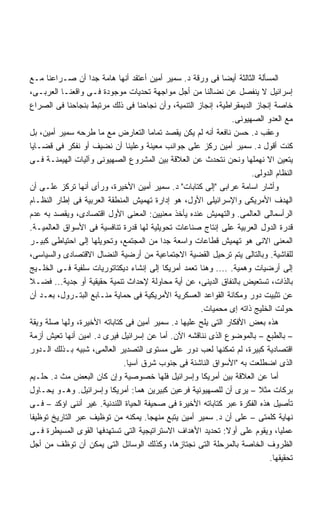 ‫ﺍﻟﻤﺴﺄﻟﺔ ﺍﻟﺜﺎﻟﺜﺔ ﺃﻴﻀﺎ ﻓﻰ ﻭﺭﻗﺔ ﺩ. ﺴﻤﻴﺭ ﺃﻤﻴﻥ ﺃﻋﺘﻘﺩ ﺃﻨﻬﺎ ﻫﺎﻤﺔ ﺠﺩﺍ ﺃﻥ ﺼـﺭﺍﻋﻨﺎ ﻤـﻊ‬
                                                            ‫ﹰ‬
‫ﺇﺴﺭﺍﺌﻴل ﻻ ﻴﻨﻔﺼل ﻋﻥ ﻨﻀﺎﻟﻨﺎ ﻤﻥ ﺃﺠل ﻤﻭﺍﺠﻬﺔ ﺘﺤﺩﻴﺎﺕ ﻤﻭﺠﻭﺩﺓ ﻓـﻰ ﻭﺍﻗﻌﻨـﺎ ﺍﻟﻌﺭﺒـﻰ،‬
‫ﺨﺎﺼﺔ ﺇﻨﺠﺎﺯ ﺍﻟﺩﻴﻤﻘﺭﺍﻁﻴﺔ، ﺇﻨﺠﺎﺯ ﺍﻟﺘﻨﻤﻴﺔ، ﻭﺃﻥ ﻨﺠﺎﺤﻨﺎ ﻓﻰ ﺫﻟﻙ ﻤﺭﺘﺒﻁ ﺒﻨﺠﺎﺤﻨﺎ ﻓﻰ ﺍﻟﺼﺭﺍﻉ‬
                                                                ‫ﻤﻊ ﺍﻟﻌﺩﻭ ﺍﻟﺼﻬﻴﻭﻨﻰ.‬
‫ﻭﻋﻘﺏ ﺩ. ﺤﺴﻥ ﻨﺎﻓﻌﺔ ﺃﻨﻪ ﻟﻡ ﻴﻜﻥ ﻴﻘﺼﺩ ﺘﻤﺎﻤﺎ ﺍﻟﺘﻌﺎﺭﺽ ﻤﻊ ﻤﺎ ﻁﺭﺤﻪ ﺴﻤﻴﺭ ﺃﻤﻴﻥ، ﺒل‬
‫ﻜﻨﺕ ﺃﻗﻭل ﺩ. ﺴﻤﻴﺭ ﺃﻤﻴﻥ ﺭﻜﺯ ﻋﻠﻰ ﺠﻭﺍﻨﺏ ﻤﻌﻴﻨﺔ ﻭﻋﻠﻴﻨﺎ ﺃﻥ ﻨﻀﻴﻑ ﺃﻭ ﻨﻔﻜﺭ ﻓﻰ ﻗﻀـﺎﻴﺎ‬
‫ﻴﺘﻌﻴﻥ ﺍﻻ ﻨﻬﻤﻠﻬﺎ ﻭﻨﺤﻥ ﻨﺘﺤﺩﺙ ﻋﻥ ﺍﻟﻌﻼﻗﺔ ﺒﻴﻥ ﺍﻟﻤﺸﺭﻭﻉ ﺍﻟﺼﻬﻴﻭﻨﻰ ﻭﺁﻟﻴﺎﺕ ﺍﻟﻬﻴﻤﻨـﺔ ﻓـﻰ‬
                                                                      ‫ﺍﻟﻨﻅﺎﻡ ﺍﻟﺩﻭﻟﻰ.‬
‫ﻭﺃﺸﺎﺭ ﺍﺴﺎﻤﺔ ﻋﺭﺍﺒﻰ ﺇﻟﻰ ﻜﺘﺎﺒﺎﺕ ﺩ. ﺴﻤﻴﺭ ﺃﻤﻴﻥ ﺍﻷﺨﻴﺭﺓ، ﻭﺭﺃﻯ ﺃﻨﻬﺎ ﺘﺭﻜﺯ ﻋﻠـﻰ ﺃﻥ‬
‫ﺍﻟﻬﺩﻑ ﺍﻷﻤﺭﻴﻜﻰ ﻭﺍﻹﺴﺭﺍﺌﻴﻠﻰ ﺍﻷﻭل، ﻫﻭ ﺇﺩﺍﺭﺓ ﺘﻬﻤﻴﺵ ﺍﻟﻤﻨﻁﻘﺔ ﺍﻟﻌﺭﺒﻴﺔ ﻓﻰ ﺇﻁﺎﺭ ﺍﻟﻨﻅـﺎﻡ‬
‫ﺍﻟﺭﺃﺴﻤﺎﻟﻰ ﺍﻟﻌﺎﻟﻤﻰ. ﻭﺍﻟﺘﻬﻤﻴﺵ ﻋﻨﺩﻩ ﻴﺄﺨﺫ ﻤﻌﻨﻴﻴﻥ: ﺍﻟﻤﻌﻨﻰ ﺍﻷﻭل ﺍﻗﺘﺼﺎﺩﻯ، ﻭﻴﻘﺼﺩ ﺒﻪ ﻋﺩﻡ‬
‫ﻗﺩﺭﺓ ﺍﻟﺩﻭل ﺍﻟﻌﺭﺒﻴﺔ ﻋﻠﻰ ﺇﻨﺘﺎﺝ ﺼﻨﺎﻋﺎﺕ ﺘﺤﻭﻴﻠﻴﺔ ﻟﻬﺎ ﻗﺩﺭﺓ ﺘﻨﺎﻓﺴﻴﺔ ﻓﻰ ﺍﻷﺴﻭﺍﻕ ﺍﻟﻌﺎﻟﻤﻴـﺔ.‬
‫ﺍﻟﻤﻌﻨﻰ ﺍﻻﻨﻰ ﻫﻭ ﺘﻬﻤﻴﺵ ﻗﻁﺎﻋﺎﺕ ﻭﺍﺴﻌﺔ ﺠﺩﺍ ﻤﻥ ﺍﻟﻤﺠﺘﻤﻊ، ﻭﺘﺤﻭﻴﻠﻬﺎ ﺇﻟﻰ ﺍﺤﺘﻴﺎﻁﻰ ﻜﺒﻴـﺭ‬
                                          ‫ﹰ‬
‫ﻟﻠﻔﺎﺸﻴﺔ. ﻭﺒﺎﻟﺘﺎﻟﻰ ﻴﺘﻡ ﺘﺭﺤﻴل ﺍﻟﻘﻀﻴﺔ ﺍﻻﺠﺘﻤﺎﻋﻴﺔ ﻤﻥ ﺃﺭﻀﻴﺔ ﺍﻟﻨﻀﺎل ﺍﻻﻗﺘﺼﺎﺩﻯ ﻭﺍﻟﺴﻴﺎﺴﻰ،‬
‫ﺇﻟﻰ ﺃﺭﻀﻴﺎﺕ ﻭﻫﻤﻴﺔ. .... ﻭﻫﻨﺎ ﺘﻌﻤﺩ ﺃﻤﺭﻴﻜﺎ ﺇﻟﻰ ﺇﻨﺸﺎﺀ ﺩﻴﻜﺘﺎﺘﻭﺭﻴﺎﺕ ﺴﻠﻔﻴﺔ ﻓـﻰ ﺍﻟﺨﻠـﻴﺞ‬
‫ﺒﺎﻟﺫﺍﺕ، ﺘﺴﺘﻌﻴﺽ ﺒﺎﻟﻨﻔﺎﻕ ﺍﻟﺩﻴﻨﻰ، ﻋﻥ ﺃﻴﺔ ﻤﺤﺎﻭﻟﺔ ﻹﺤﺩﺍﺙ ﺘﻨﻤﻴﺔ ﺤﻘﻴﻘﻴﺔ ﺃﻭ ﺠﺩﻴﺔ... ﻓﻀـﻼ‬
‫ﻋﻥ ﺘﺜﺒﻴﺕ ﺩﻭﺭ ﻭﻤﻜﺎﻨﺔ ﺍﻟﻘﻭﺍﻋﺩ ﺍﻟﻌﺴﻜﺭﻴﺔ ﺍﻷﻤﺭﻴﻜﻴﺔ ﻓﻰ ﺤﻤﺎﻴﺔ ﻤﻨـﺎﺒﻊ ﺍﻟﺒﺘـﺭﻭل، ﺒﻌـﺩ ﺃﻥ‬
                                                    ‫ﺤﻭﻟﺕ ﺍﻟﺨﻠﻴﺞ ﺫﺍﺘﻪ ﺇﻯ ﻤﺤﻤﻴﺎﺕ.‬
‫ﻫﺫﻩ ﺒﻌﺽ ﺍﻷﻓﻜﺎﺭ ﺍﻟﺘﻰ ﻴﻠﺢ ﻋﻠﻴﻬﺎ ﺩ. ﺴﻤﻴﺭ ﺃﻤﻴﻥ ﻓﻰ ﻜﺘﺎﺒﺎﺘﻪ ﺍﻷﺨﻴﺭﺓ، ﻭﻟﻬﺎ ﺼﻠﺔ ﻭﻴﻘﺔ‬
‫– ﺒﺎﻟﻁﺒﻊ – ﺒﺎﻟﻤﻭﻀﻭﻉ ﺍﻟﺫﻯ ﻨﻨﺎﻗﺸﻪ ﺍﻵﻥ. ﺃﻤﺎ ﻋﻥ ﺇﺴﺭﺍﺌﻴل ﻓﻴﺭﻯ ﺩ. ﺍﻤﻴﻥ ﺃﻨﻬﺎ ﺘﻌﻴﺵ ﺃﺯﻤﺔ‬
‫ﺍﻗﺘﺼﺎﺩﻴﺔ ﻜﺒﻴﺭﺓ، ﻟﻡ ﺘﻤﻜﻨﻬﺎ ﻟﻌﺏ ﺩﻭﺭ ﻋﻠﻰ ﻤﺴﺘﻭﻯ ﺍﻟﺘﺼﺩﻴﺭ ﺍﻟﻌﺎﻟﻤﻰ، ﺸﺒﻴﻪ ﺒـﺫﻟﻙ ﺍﻟـﺩﻭﺭ‬
                             ‫ﺍﻟﺫﻯ ﺍﻀﻁﻠﻌﺕ ﺒﻪ ﺍﻷﺴﻭﺍﻕ ﺍﻟﻨﺎﺸﺌﺔ ﻓﻰ ﺠﻨﻭﺏ ﺸﺭﻕ ﺁﺴﻴﺎ.‬
‫ﺃﻤﺎ ﻋﻥ ﺍﻟﻌﻼﻗﺔ ﺒﻴﻥ ﺃﻤﺭﻴﻜﺎ ﻭﺇﺴﺭﺍﺌﻴل ﻓﻠﻬﺎ ﺨﺼﻭﺼﻴﺔ ﻭﺇﻥ ﻜﺎﻥ ﺍﻟﺒﻌﺽ ﻤﺙ ﺩ. ﺤﻠـﻴﻡ‬
‫ﺒﺭﻜﺎﺕ ﻤﺜﻼ – ﻴﺭﻯ ﺃﻥ ﻟﻠﺼﻬﻴﻭﻨﻴﺔ ﻓﺭﻋﻴﻥ ﻜﺒﻴﺭﻴﻥ ﻫﻤﺎ: ﺃﻤﺭﻴﻜﺎ ﻭﺇﺴﺭﺍﺌﻴل. ﻭﻫـﻭ ﻴﺤـﺎﻭل‬
‫ﺘﺄﺼﻴل ﻫﺫﻩ ﺍﻟﻔﻜﺭﺓ ﻋﺒﺭ ﻜﺘﺎﺒﺎﺘﻪ ﺍﻷﺨﻴﺭﺓ ﻓﻰ ﺼﺤﻴﻔﺔ ﺍﻟﺤﻴﺎﺓ ﺍﻟﻠﻨﺩﻨﻴﺔ. ﻏﻴﺭ ﺃﻨﻨﻰ ﺍﺅﻜﺩ – ﻓـﻰ‬
‫ﻨﻬﺎﻴﺔ ﻜﻠﻤﺘﻰ – ﻋﻠﻰ ﺃﻥ ﺩ. ﺴﻤﻴﺭ ﺃﻤﻴﻥ ﻴﺘﺒﻊ ﻤﻨﻬﺠﺎ. ﻴﻤﻜﻨﻪ ﻤﻥ ﺘﻭﻅﻴﻑ ﻋﺒﺭ ﺍﻟﺘﺎﺭﻴﺦ ﺘﻭﻅﻴﻔﺎ‬
‫ﹰ‬
‫ﻋﻤﻠﻴﹰ، ﻭﻴﻘﻭﻡ ﻋﻠﻰ ﺃﻭﻻ: ﺘﺤﺩﻴﺩ ﺍﻷﻫﺩﺍﻑ ﺍﻻﺴﺘﺭﺍﺘﻴﺠﻴﺔ ﺍﻟﺘﻰ ﺘﺴﺘﻬﺩﻓﻬﺎ ﺍﻟﻘﻭﻯ ﺍﻟﻤﺴﻴﻁﺭﺓ ﻓـﻰ‬
                                                              ‫ﹰ‬                ‫ﺎ‬
‫ﺍﻟﻅﺭﻭﻑ ﺍﻟﺨﺎﺼﺔ ﺒﺎﻟﻤﺭﺤﻠﺔ ﺍﻟﺘﻰ ﻨﺠﺘﺎﺯﻫﺎ، ﻭﻜﺫﻟﻙ ﺍﻟﻭﺴﺎﺌل ﺍﻟﺘﻰ ﻴﻤﻜﻥ ﺃﻥ ﺘﻭﻅﻑ ﻤﻥ ﺃﺠل‬
                                                                           ‫ﺘﺤﻘﻴﻘﻬﺎ.‬
 