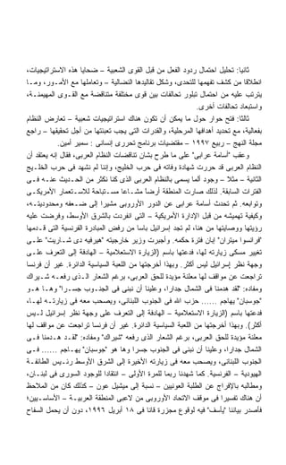 ‫ﺜﺎﻨﻴﺎ: ﺘﺤﻠﻴل ﺍﺤﺘﻤﺎل ﺭﺩﻭﺩ ﺍﻟﻔﻌل ﻤﻥ ﻗﺒل ﺍﻟﻘﻭﻯ ﺍﻟﺸﻌﺒﻴﺔ – ﻀﺤﺎﻴﺎ ﻫﺫﻩ ﺍﻻﺴﺘﺭﺍﺘﻴﺠﻴﺎﺕ،‬
                                                                           ‫ﹰ‬
‫ﺍﻨﻁﻼﻗﺎ ﻤﻥ ﻜﺸﻑ ﺘﻔﻬﻤﻬﺎ ﻟﻠﺘﺤﺩﻯ، ﻭﺸﻜل ﺘﻘﺎﻟﻴﺩﻫﺎ ﺍﻟﻨﻀﺎﻟﻴﺔ – ﻭﺘﻌﺎﻤﻠﻬﺎ ﻤﻊ ﺍﻷﻤـﻭﺭ، ﻭﻤـﺎ‬
‫ﻴﺘﺭﺘﺏ ﻋﻠﻴﻪ ﻤﻥ ﺍﺤﺘﻤﺎل ﺘﺒﻠﻭﺭ ﺘﺤﺎﻟﻔﺎﺕ ﺒﻴﻥ ﻗﻭﻯ ﻤﺨﺘﻠﻔﺔ ﻤﺘﻨﺎﻗﻀﺔ ﻤﻊ ﺍﻟﻘـﻭﻯ ﺍﻟﻤﻬﻴﻤﻨـﺔ،‬
                                                             ‫ﻭﺍﺴﺘﺒﻌﺎﺩ ﺘﺤﺎﻟﻔﺎﺕ ﺃﺨﺭﻯ.‬
‫ﺜﺎﻟﺜﺎ: ﻓﺘﺢ ﺤﻭﺍﺭ ﺤﻭل ﻤﺎ ﻴﻤﻜﻥ ﺃﻥ ﺘﻜﻭﻥ ﻫﻨﺎﻙ ﺍﺴﺘﺭﺍﺘﻴﺠﻴﺎﺕ ﺸﻌﺒﻴﺔ – ﺘﻌﺎﺭﺽ ﺍﻟﻨﻅﺎﻡ‬
‫ﺒﻔﻌﺎﻟﻴﺔ، ﻤﻊ ﺘﺤﺩﻴﺩ ﺃﻫﺩﺍﻓﻬﺎ ﺍﻟﻤﺭﺤﻠﻴﺔ، ﻭﺍﻟﻘﺩﺭﺍﺕ ﺍﻟﺘﻰ ﻴﺠﺏ ﺘﻌﺒﺌﺘﻬﺎ ﻤﻥ ﺃﺠل ﺘﺤﻘﻴﻘﻬﺎ – ﺭﺍﺠﻊ‬
            ‫ﻤﺠﻠﺔ ﺍﻟﻨﻬﺞ – ﺭﺒﻴﻊ ٧٩٩١ – ﻤﻘﺘﻀﻴﺎﺕ ﺒﺭﻨﺎﻤﺞ ﺘﺤﺭﺭﻯ ﺇﻨﺴﺎﻨﻰ : ﺴﻤﻴﺭ ﺃﻤﻴﻥ.‬
‫ﻭﻋﻘﺏ ﺃﺴﺎﻤﺔ ﻋﺭﺍﺒﻰ ﻋﻠﻰ ﻤﺎ ﻁﺭﺡ ﺒﺸﺎﻥ ﺘﻨﺎﻗﻀﺎﺕ ﺍﻟﻨﻅﺎﻡ ﺍﻟﻌﺭﺒﻰ، ﻓﻘﺎل ﺇﻨﻪ ﻴﻌﺘﻘﺩ ﺃﻥ‬
‫ﺍﻟﻨﻅﺎﻡ ﺍﻟﻌﺭﺒﻰ ﻗﺩ ﺤﺭﺭﺕ ﺸﻬﺎﺩﺓ ﻭﻓﺎﺘﻪ ﻓﻰ ﺤﺭﺏ ﺍﻟﺨﻠﻴﺞ، ﻭﺇﻨﻨﺎ ﻟﻡ ﻨﺸﻬﺩ ﻓﻰ ﺤﺭﺏ ﺍﻟﺨﻠـﻴﺞ‬
‫ﺍﻟﺜﺎﻨﻴﺔ – ﻤﺜﻼ – ﻭﺠﻭﺩ ﺃﻟﻤﺎ ﻴﺴﻤﻰ ﺒﺎﻟﻨﻅﺎﻡ ﺍﻟﻌﺭﺒﻰ ﺍﻟﺫﻯ ﻜﻨﺎ ﻨﻜﺜﺭ ﻤﻥ ﺍﻟﺤـﺩﻴﺙ ﻋﻨـﻪ ﻓـﻰ‬
‫ﺍﻟﻔﺘﺭﺍﺕ ﺍﻟﺴﺎﺒﻘﺔ. ﻟﺫﻟﻙ ﺼﺎﺭﺕ ﺍﻟﻤﻨﻁﻘﺔ ﺃﺭﻀﺎ ﻤﺸـﺎﻋﺎ ﻤﺴـﺘﺒﺎﺤﺔ ﻟﻼﺴـﺘﻌﻤﺎﺭ ﺍﻷﻤﺭﻴﻜـﻰ‬
                                           ‫ً‬
                                           ‫ﹶ‬
‫ﻭﺘﻭﺍﺒﻌﻪ. ﺜﻡ ﺘﺤﺩﺙ ﺃﺴﺎﻤﺔ ﻋﺭﺍﺒﻰ ﻋﻥ ﺍﻟﺩﻭﺭ ﺍﻷﻭﺭﻭﺒﻰ ﻤﺸﻴﺭﺍ ﺇﻟﻰ ﻀـﻌﻔﻪ ﻭﻤﺤﺩﻭﺩﻴﺘـﻪ،‬
                            ‫ﹰ‬
‫ﻭﻜﻴﻔﻴﺔ ﺘﻬﻤﻴﺸﻪ ﻤﻥ ﻗﺒل ﺍﻹﺩﺍﺭﺓ ﺍﻷﻤﺭﻴﻜﻴﺔ – ﺍﻟﺘﻰ ﺍﻨﻔﺭﺩﺕ ﺒﺎﻟﺸﺭﻕ ﺍﻷﻭﺴﻁ، ﻭﻓﺭﻀﺕ ﻋﻠﻴﻪ‬
‫ﺭﺅﻴﺘﻬﺎ ﻭﻭﺼﺎﻴﺘﻬﺎ ﻤﻥ ﻫﻨﺎ، ﻟﻡ ﺘﺠﺩ ﺇﺴﺭﺍﺌﻴل ﺒﺎﺴﺎ ﻤﻥ ﺭﻓﺽ ﺍﻟﻤﺒﺎﺩﺭﺓ ﺍﻟﻔﺭﻨﺴﻴﺔ ﺍﻟﺘﻰ ﻗـﺩﻤﻬﺎ‬
                                         ‫ﹰ‬
‫ﻓﺭﺍﻨﺴﻭﺍ ﻤﻴﺘﺭﺍﻥ ﺇﺒﺎﻥ ﻓﺘﺭﺓ ﺤﻜﻤﻪ. ﻭﺃﺠﺒﺭﺕ ﻭﺯﻴﺭ ﺨﺎﺭﺠﻴﺘﻪ ﻫﻴﺭﻓﻴﻪ ﺩﻯ ﺸـﺎﺭﻴﺕ ﻋﻠـﻰ‬
‫ﺘﻐﻴﻴﺭ ﻤﺴﻜﻰ ﺯﻴﺎﺭﺘﻪ ﻟﻬﺎ، ﻓﺩﻋﺘﻬﺎ ﺒﺎﺴﻡ )ﺍﻟﺯﻴﺎﺭﺓ ﺍﻻﺴﺘﻌﻼﻤﻴﺔ – ﺍﻟﻬﺎﺩﻓﺔ ﺇﻟﻰ ﺍﻟﺘﻌﺭﻑ ﻋﻠـﻰ‬
‫ﻭﺠﻬﺔ ﻨﻅﺭ ٍﺴﺭﺍﺌﻴل ﻟﻴﺱ ﺃﻜﺜﺭ. ﻭﺒﻬﺫﺍ ﺃﺨﺭﺠﺘﻬﺎ ﻤﻥ ﺍﻟﻠﻌﺒﺔ ﺍﻟﺴﻴﺎﺴﻴﺔ ﺍﻟﺩﺍﺌﺭﺓ. ﻏﻴﺭ ﺃﻥ ﻓﺭﻨﺴﺎ‬
                                                                         ‫ﺇ‬
‫ﺘﺭﺍﺠﻌﺕ ﻋﻥ ﻤﻭﺍﻗﻑ ﻟﻬﺎ ﻤﻌﻠﻨﺔ ﻤﺅﻴﺩﺓ ﻟﻠﺤﻕ ﺍﻟﻌﺭﺒﻰ، ﺒﺭﻏﻡ ﺍﻟﺸﻌﺎﺭ ﺍﻟـﺫﻯ ﺭﻓﻌـﻪ ﺸـﻴﺭﺍﻙ‬
‫ﻭﻤﻔﺎﺩﻩ: ﻟﻘﺩ ﻫﺩﻤﻨﺎ ﻓﻰ ﺍﻟﺸﻤﺎل ﺠﺩﺍﺭﹰ، ﻭﻋﻠﻴﻨﺎ ﺃﻥ ﻨﺒﻨﻰ ﻓﻰ ﺍﻟﺠﻨـﻭﺏ ﺠﺴـﺭﺍ ﻭﻫـﺎ ﻫـﻭ‬
             ‫ﹰ‬                                    ‫ﺍ‬
‫ﺠﻭﺴﺒﺎﻥ ﻴﻬﺎﺠﻡ ...... ﺤﺯﺏ ﺍﷲ ﻓﻰ ﺍﻟﺠﻨﻭﺏ ﺍﻟﻠﺒﻨﺎﻨﻰ، ﻭﻴﺼﺤﺏ ﻤﻌﻪ ﻓﻰ ﺯﻴﺎﺭﺘـﻪ ﻟﻬـﺎ،‬
‫ﻓﺩﻋﺘﻬﺎ ﺒﺎﺴﻡ )ﺍﻟﺯﻴﺎﺭﺓ ﺍﻻﺴﺘﻌﻼﻤﻴﺔ – ﺍﻟﻬﺎﺩﻓﺔ ﺇﻟﻰ ﺍﻟﺘﻌﺭﻑ ﻋﻠﻰ ﻭﺠﻬﺔ ﻨﻅﺭ ﺇﺴﺭﺍﺌﻴل ﻟـﻴﺱ‬
‫ﺃﻜﺜﺭ(. ﻭﺒﻬﺫﺍ ﺃﺨﺭﺠﺘﻬﺎ ﻤﻥ ﺍﻟﻠﻌﺒﺔ ﺍﻟﺴﻴﺎﺴﻴﺔ ﺍﻟﺩﺍﺌﺭﺓ. ﻏﻴﺭ ﺃﻥ ﻓﺭﻨﺴﺎ ﺘﺭﺍﺠﻌﺕ ﻋﻥ ﻤﻭﺍﻗﻑ ﻟﻬﺎ‬
‫ﻤﻌﻠﻨﺔ ﻤﺅﻴﺩﺓ ﻟﻠﺤﻕ ﺍﻟﻌﺭﺒﻰ، ﺒﺭﻏﻡ ﺍﻟﺸﻌﺎﺭ ﺍﻟﺫﻯ ﺭﻓﻌﻪ ﺸﻴﺭﺍﻙ ﻭﻤﻔﺎﺩﻩ: ﻟﻘـﺩ ﻫـﺩﻤﻨﺎ ﻓـﻰ‬
‫ﺍﻟﺸﻤﺎل ﺠﺩﺍﺭﹰ، ﻭﻋﻠﻴﻨﺎ ﺃﻥ ﻨﺒﻨﻰ ﻓﻰ ﺍﻟﺠﻨﻭﺏ ﺠﺴﺭﺍ ﻭﻫﺎ ﻫﻭ ﺠﻭﺴﺒﺎﻥ ﻴﻬـﺎﺠﻡ ...... ﻓـﻰ‬
                                       ‫ﹰ‬                               ‫ﺍ‬
‫ﺍﻟﺠﻨﻭﺏ ﺍﻟﻠﺒﻨﺎﻨﻰ، ﻭﻴﺼﺤﺏ ﻤﻌﻪ ﻓﻰ ﺯﻴﺎﺭﺘﻪ ﺍﻷﺨﻴﺭﺓ ﺇﻟﻰ ﺍﻟﺸﺭﻕ ﺍﻷﻭﺴﻁ ﺭﺌـﻴﺱ ﺍﻟﻁﺎﺌﻔـﺔ‬
‫ﺍﻟﻬﻴﻭﺩﻴﺔ – ﺍﻟﻔﺭﻨﺴﻴﺔ. ﻜﻤﺎ ﺸﻬﺩﻨﺎ ﺭﺒﻤﺎ ﻟﻠﻤﺭﺓ ﺍﻷﻭﻟﻰ – ﺍﻨﺘﻘﺎﺩﺍ ﻟﻠﻭﺠﻭﺩ ﺍﻟﺴﻭﺭﻯ ﻓﻰ ﻟﺒﻨـﺎﻥ،‬
                              ‫ﹰ‬
‫ﻭﻤﻁﺎﻟﺒﻪ ﺒﺎﻹﻓﺭﺍﺝ ﻋﻥ ﺍﻟﻁﻠﺒﺔ ﺍﻟﻌﻭﻨﻴﻴﻥ – ﻨﺴﺒﺔ ﺇﻟﻰ ﻤﻴﺸﻴل ﻋﻭﻥ – ﻜﺫﻟﻙ ﻜﺎﻥ ﻤﻥ ﺍﻟﻤﻼﺤﻅ‬
‫ﺃﻥ ﻫﻨﺎﻙ ﺘﻔﺴﻴﺭﺍ ﻓﻰ ﻤﻭﻗﻑ ﺍﻻﺘﺤﺎﺩ ﺍﻷﻭﺭﻭﺒﻰ ﻤﻥ ﻻﻋﺒﻰ ﺍﻟﻤﻨﻁﻘﺔ ﺍﻟﻌﺭﺒﻴـﺔ – ﺍﻷﺴﺎﺴـﻴﻴﻥ؛‬
                                                                     ‫ﹰ‬
‫ﻓﺄﺼﺩﺭ ﺒﻴﺎﻨﻨﺎ ﻴﺄﺴﻑ ﻓﻴﻪ ﻟﻭﻗﻭﻉ ﻤﺠﺯﺭﺓ ﻗﺎﻨﺎ ﻓﻰ ٨١ ﺃﺒﺭﻴل ٦٩٩١، ﺩﻭﻥ ﺃﻥ ﻴﺤﻤل ﺍﻟﺴﻔﺎﺡ‬
 