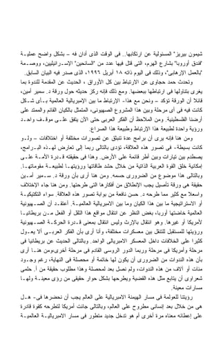 ‫ﺸﻴﻤﻭﻥ ﺒﻴﺭﻴﺯ ﺍﻟﻤﺴﺌﻭﻟﻴﺔ ﻋﻥ ﺍﺭﺘﻜﺎﺒﻬﺎ.. ﻓﻰ ﺍﻟﻭﻗﺕ ﺍﻟﺫﻯ ﺃﺩﺍﻥ ﻓﻪ – ﺒﺸﻜل ﻭﺍﻀﺢ ﻋﻤﻠﻴـﺔ‬
‫ﻓﻨﺩﻕ ﺃﻭﺭﻭﺒﺎ ﺒﺸﺎﺭﻉ ﺍﻟﻬﺭﻡ، ﺍﻟﺘﻰ ﻗﺘل ﻓﻴﻬﺎ ﻋﺩﺩ ﻤﻥ ﺍﻟﺴﺎﺌﺤﻴﻥ ﺍﻹﺴـﺭﺍﺌﻴﻠﻴﻴﻥ، ﻭﻭﺼـﻤﺔ‬
  ‫ﺒﺎﻟﻌﻤل ﺍﻹﺭﻫﺎﺒﻰ، ﻭﺫﻟﻙ ﻓﻰ ﺍﻟﻴﻭﻡ ﺫﺍﺘﻪ ٨١ ﺃﺒﺭﻴل ٦٩٩١، ﺍﻟﺫﻯ ﺼﺩﺭ ﻓﻴﻪ ﺍﻟﺒﻴﺎﻥ ﺍﻟﺴﺎﺒﻕ.‬
‫ﻭﺘﺤﺩﺙ ﺤﻤﺩ ﺤﺠﺎﻭﻯ ﻋﻥ ﺍﻻﺭﺘﺒﺎﻁ ﺒﻴﻥ ﻜل ﺍﻷﻭﺭﺍﻕ ، ﺍﻟﺤﺩﻴﺙ ﻋﻥ ﺍﻟﻤﻘﺩﻤﺔ ﻟﻠﻨﺩﻭﺓ ﺒﻤﺎ‬
‫ﻴﻐﺭﻯ ﺒﺘﻨﺎﻭﻟﻬﺎ ﻓﻰ ﺍﺭﺘﺒﺎﻁﻬﺎ ﺒﺒﻌﻀﻬﺎ. ﻭﻤﻊ ﺫﻟﻙ ﻓﺈﻨﻪ ﺭﻜﺯ ﺤﺩﻴﺜﻪ ﺤﻭل ﻭﺭﻗﺔ ﺩ. ﺴﻤﻴﺭ ﺃﻤﻴﻥ،‬
‫ﻗﺎﺌﻼ ﺃﻥ ﺍﻟﻭﺭﻗﺔ ﺘﺅﻜﺩ – ﻭﻨﺤﻥ ﻤﻊ ﻫﺫﺍ- ﺍﻹﺭﺘﺒﺎﻁ ﻤﺎ ﺒﻴﻥ ﺍﻹﻤﺒﺭﻴﺎﻟﻴﺔ ﺍﻟﻌﺎﻟﻤﻴﺔ ﺒـﺄﻯ ﺸـﻜل‬
‫ﻜﺎﻨﺕ ﻓﻴﻪ ﻓﻰ ﺃﻯ ﻤﺭﺤﻠﺔ ﻭﺒﻴﻥ ﻫﺫﺍ ﺍﻟﻤﺸﺭﻭﻉ ﺍﻟﺼﻬﻴﻭﻨﻰ، ﺍﻟﻤﺘﻤﺜل ﺒﺎﻟﻜﻴﺎﻥ ﺍﻟﻘﺎﺌﻡ ﻭﺍﻟﻤﻤﺘﺩ ﻋﻠﻰ‬
‫ﺃﺭﻀﻨﺎ ﺍﻟﻔﻠﺴﻁﻴﻨﻴﺔ. ﻭﻤﻥ ﺍﻟﻤﻼﺤﻅ ﺃﻥ ﺍﻟﻔﻜﺭ ﺍﻟﻌﺭﺒﻰ ﺤﺘﻰ ﺍﻵﻥ ﻴﺘﻔﻕ ﻋﻠـﻰ ﻤﻭﻗـﻑ ﻭﺍﺤـﺩ‬
                                  ‫ﻭﺭﺅﻴﺔ ﻭﺍﺤﺩﺓ ﻟﻁﺒﻴﻌﺔ ﻫﺫﺍ ﺍﻹﺭﺘﺒﺎﻁ ﻭﻁﺒﻴﻌﺔ ﻫﺫﺍ ﺍﻟﺼﺭﺍﻉ.‬
‫ﻭﻤﻥ ﻫﻨﺎ ﻓﺈﻨﻪ ﻴﺭﻯ ﺃﻥ ﺒﺭﺍﻤﺞ ﻋﺩﺓ ﺘﻨﺒﺜﻕ ﻋﻥ ﺘﺼﻭﺭﺍﺕ ﻤﺨﺘﻠﻔﺔ ﺃﻭ ﺍﺨﺘﻼﻓﺎﺕ – ﻭﻟـﻭ‬
‫ﻜﺎﻨﺕ ﺒﺴﻴﻁﺔ- ﻓﻰ ﺘﺼﻭﺭ ﻫﺫﻩ ﺍﻟﻌﻼﻗﺔ، ﺘﺅﺩﻯ ﺒﺎﻟﺘﺎﻟﻰ ﺭﺒﻤﺎ ﺇﻟﻰ ﺘﻌﺎﺭﺽ ﻟﻬـﺫﻩ ﺍﻟﺒـﺭﺍﻤﺞ،‬
‫ﻴﺼﻁﺩﻡ ﺒﻴﻥ ﺘﻴﺎﺭﺍﺕ ﻭﺒﻴﻥ ﺃﻁﺭ ﻗﺎﺌﻤﺔ ﻋﻠﻰ ﺍﻷﺭﺽ. ﻭﻫﺫﺍ ﻓﻰ ﺤﻘﻴﻘﺘﻪ ﻗـﺩﺭﺓ ﺍﻷﻤـﺔ ﻋﻠـﻰ‬
‫ﺇﻤﻜﺎﻨﻴﺔ ﺨﻠﻕ ﺍﻟﻘﻭﺓ ﺍﻟﻌﺭﺒﻴﺔ ﺍﻟﺫﺍﺘﻴﺔ ﻤﻥ ﺨﻼل ﺤﺸﺩ ﻁﺎﻗﺎﺘﻬﺎ ﻭﺭﺅﻴﺘﻬـﺎ ﻟﻁﺒﻴﻌـﺔ ﻤﻘﻭﻤﺎﺘﻬـﺎ.‬
‫ﻭﺒﺎﻟﺘﺎﻟﻰ ﻫﺫﺍ ﻤﻭﻀﻭﻉ ﻤﻥ ﺍﻟﻀﺭﻭﺭﻯ ﺤﺴﻤﻪ. ﻭﻤﻥ ﻫﻨﺎ ﺃﺭﻯ ﺒﺄﻥ ﻭﺭﻗﺔ ﺩ. ﺴـﻤﻴﺭ ﺃﻤـﻴﻥ‬
‫ﺤﻘﻴﻘﺔ ﻫﻰ ﻭﺭﻗﺔ ﺘﺄﺼﻴل ﻴﺠﺏ ﺍﻹﻨﻁﻼﻕ ﻤﻥ ﺃﻓﻜﺎﺭﻫﺎ ﺍﻟﺘﻰ ﻁﺭﺤﺘﻬﺎ. ﻭﻤﻥ ﻫﻨﺎ ﺠﺎﺀ ﺍﻹﺨﺘﻼﻑ‬
‫ﻭﺍﺴﻌﻼ ﻤﻊ ﻜﺜﻴﺭ ﻤﻤﺎ ﻁﺭﺤﻪ ﺩ. ﺤﺴﻥ ﻨﺎﻓﻌﺔ ﻤﻥ ﺒﻭﺍﺒﺔ ﺘﺼﻭﺭ ﻫﺫﻩ ﺍﻟﻌﻼﻗﺔ. ﺴﻭﺍﺀ ﺍﻟﺘﻜﺘﻴﻜﻴـﺔ‬ ‫ﹰ‬
‫ﺃﻭ ﺍﻻﺴﺘﺭﺍﺘﻴﺠﻴﺔ ﻤﺎ ﺒﻴﻥ ﻫﺫﺍ ﺍﻟﻜﻴﺎﻥ ﻭﻤﺎ ﺒﻴﻥ ﺍﻻﻤﺒﺭﻴﺎﻟﻴﺔ ﺍﻟﻌﺎﻟﻤﻴـﺔ. ﺃﻋﺘﻘـﺩ ﺃﻥ ﺍﻟﺼـﻬﻴﻭﻨﻴﺔ‬
‫ﺍﻟﻌﺎﻟﻤﻴﺔ ﺨﺎﻀﺘﻬﺎ ﺃﻭﺭﺒﺎ، ﺒﻐﺽ ﺍﻟﻨﻅﺭ ﻋﻥ ﺍﻨﺘﻘﺎل ﻤﻭﺍﻗﻊ ﻫﺫﺍ ﺍﻟﺜﻘل ﺃﻭ ﺍﻟﻔﻌل ﻤـﻥ ﺒﺭﻴﻁﺎﻨﻴـﺎ‬
‫ﻷﻤﺭﻴﻜﺎ ﺃﻭ ﻏﻴﺭﻫﺎ. ﻭﻫﻭ ﺍﻨﺘﻘﺎل ﺒﺎﻹﺭﺙ ﻭﻟﻴﺱ ﺍﻨﺘﻘﺎل ﺒﻤﻌﻨﻰ ﻗـﺩﺭﺓ ﺍﻟﺤﺭﻜـﺔ ﺍﻟﺼـﻬﻴﻭﻨﻴﺔ‬
‫ﻭﺭﺅﻴﺘﻬﺎ ﻟﻠﻤﺴﺘﻘﺒل ﻟﻠﺘﻨﻘل ﺒﻴﻥ ﻤﻌﺴﻜﺭﺍﺕ ﻤﺨﺘﻠﻔﺔ، ﻭﺃﻨﺎ ﺃﺭﻯ ﺒﺄﻥ ﺍﻟﻔﻜﺭ ﺍﻟﻌﺭﺒـﻰ ﺃﻻ ﻴﻌـﻭل‬
‫ﻜﺜﻴﺭﺍ ﻋﻠﻰ ﺍﻟﺨﻼﻓﺎﺕ ﺩﺍﺨل ﺍﻟﻤﻌﺴﻜﺭ ﺍﻻﻤﺒﺭﻴﺎﻟﻰ ﺍﻟﻭﺍﺤﺩ. ﻭﺒﺎﻟﺘﺎﻟﻰ ﺍﻟﺤﺩﻴﺙ ﻋﻥ ﺒﺭﻴﻁﺎﻨﻴﺎ ﻓﻰ‬ ‫ﹰ‬
‫ﻤﺭﺤﻠﺔ ﻭﺃﻤﺭﻴﻜﺎ ﻓﻰ ﻤﺭﺤﻠﺔ ﻭﺭﺒﻤﺎ ﺍﻟﺩﻭﺭ ﺍﻟﺭﻭﺴﻰ ﺍﻟﻘﺎﺩﻡ ﻓﻰ ﻤﺭﺤﻠﺔ ﺃﺨﺭﻯ،ﻭﻤﻥ ﻫﻨـﺎ ﺃﺭﻯ‬
‫ﺒﺄﻥ ﻫﺫﻩ ﺍﻟﻨﺩﻭﺍﺕ ﻤﻥ ﺍﻟﻀﺭﻭﺭﻯ ﺃﻥ ﻴﻜﻭﻥ ﻟﻬﺎ ﺨﺎﺘﻤﺔ ﺃﻭ ﻤﺤﺼﻠﺔ ﻓﻰ ﺍﻟﻨﻬﺎﻴﺔ، ﺭﻏﻡ ﻭﺠـﻭﺩ‬
‫ﻤﺌﺎﺕ ﺃﻭ ﺁﻻﻑ ﻤﻥ ﻫﺫﻩ ﺍﻟﻨﺩﻭﺍﺕ، ﻭﻟﻡ ﻨﺼل ﺒﻌﺩ ﻟﻤﺤﺼﻠﺔ ﻭﻫﺫﺍ ﻤﻁﻠﻭﺏ ﺤﻘﻴﻘﺔ ﻤﻥ ﺃ. ﺤﻠﻤﻰ‬
‫ﺸﻌﺭﺍﻭﻯ ﺃﻥ ﻴﺘﺎﺒﻊ ﻤﺜل ﻫﺫﻩ ﺍﻟﻘﻀﻴﺔ ﻭﻴﻁﺭﺤﻬﺎ ﺒﺸﻜل ﺤﻭﺍﺭ ﺤﻘﻴﻘﻰ ﻤﻥ ﺭﺅﻯ ﻤﻌﻴﻨـﺔ ﻭﻟﻬـﺎ‬
                                                                      ‫ﻤﺴﺎﺭﺍﺕ ﻤﻌﻴﻨﺔ.‬
‫ﺭﺅﻴﺘﻨﺎ ﻟﻠﻌﻭﻟﻤﺔ ﻓﻰ ﻤﺴﺎﺭ ﺍﻟﻬﻴﻤﻨﺔ ﺍﻻﻤﺒﺭﻴﺎﻟﻴﺔ ﻋﻠﻰ ﺍﻟﻌﺎﻟﻡ ﻴﺠﺏ ﺃﻥ ﻨﺤﻀﺭﻫﺎ ﻓﻰ- ﻫـل‬
‫ﻫﻰ ﻤﻥ ﺨﻼل ﺒﻌﺩ ﺇﻨﺴﺎﻨﻰ ﻤﻁﺭﻭﺡ ﻋﻠﻰ ﺍﻟﻌﺎﻟﻡ، ﻭﺒﺎﻟﺘﺎﻟﻰ ﺠﺎﺌﺕ ﺃﻤﺭﻴﻜﺎ ﻟﺘﻁﺭﺤﻪ ﻜﻘﻭﺓ ﻗﺎﺩﺭﺓ‬
‫ﻋﻠﻰ ﺇﻋﻁﺎﺌﻪ ﻤﻌﻨﺎﻩ ﻤﺭﺓ ﺃﺨﺭﻯ ﺃﻡ ﻫﻭ ﺘﺩﺨل ﺠﺩﻴﺩ ﻤﺘﻁﻭﺭ ﻓﻰ ﻤﺴﺎﺭ ﺍﻻﻤﺒﺭﻴﺎﻟﻴـﺔ ﺍﻟﻌﺎﻟﻤﻴـﺔ‬
 