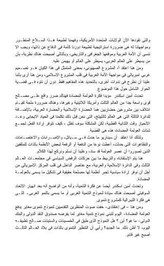 ‫ﻭﺍﻟﺘﻰ ﺘﻘﻭﺩﻫﺎ ﺍﻵﻥ ﺍﻟﻭﻻﻴﺎﺕ ﺍﻟﻤﺘﺤﺩﺓ ﺍﻷﻤﺭﻴﻜﻴﺔ، ﻭﻓﻬﻤﻨﺎ ﻟﻁﺒﻴﻌﺔ ﻫـﺫﺍ ﺍﻟﺴـﻼﺡ ﺍﻟﻤﺘﻁـﻭﺭ‬
‫ﻭﻤﻭﺍﺠﻬﺘﻨﺎ ﻟﻪ ﻫﻰ ﻀﺭﻭﺭﺓ ﺍﺴﺘﺭﺍﺘﻴﺠﻴﺔ ﻟﻁﺒﻴﻌﺔ ﺩﻭﺭﻨﺎ ﻜﺄﻤﺔ ﻓﻰ ﺍﻟﺩﻓﺎﻉ ﻋﻥ ﺫﺍﺘﻬﺎ، ﻭﻴﺠﺏ ﺍﻻ‬
‫ﻨﻨﺴﻰ ﺃﻥ ﺍﻷﻤﺔ ﺍﻟﻌﺭﺒﻴﺔ ﻭﻤﻭﻗﻌﻬﺎ ﺍﻟﺠﻐﺭﺍﻓﻰ ﻭﺍﻟﺘﺎﺭﻴﺨﻰ، ﻭﺒﺎﻟﺘﺎﻟﻰ ﺃﺼﺒﺤﺕ ﻫﻨﺎﻙ ﻨﻅﺭﻴﺔ، ﺒﺄﻥ‬
                        ‫ﻤﻥ ﻴﺴﻴﻁﺭ ﻋﻠﻰ ﺍﻟﻌﺎﻟﻡ ﺍﻟﻌﺭﺒﻰ، ﻴﺴﻴﻁﺭ ﻋﻠﻰ ﺍﻟﻌﺎﻟﻡ ﺃﻭ ﻴﻬﻴﻤﻥ ﻋﻠﻴﻪ.‬
‫ﻭﻤﻥ ﻫﻨﺎ ﺍﻋﺘﻘﺩ ﺃ، ﺍﻟﻤﺸﺭﻭﻉ ﺍﻟﺼﻬﻴﻭﻨﻰ، ﺒﻤﻌﻨﻰ ﺍﻟﻤﺘﻤﺜل ﻓﻰ ﻫﺫﺍ ﺍﻟﻜﻴﺎﻥ ﻫـﻭ ﺘﺼـﻤﻴﻡ‬
‫ﻏﺭﺒﻰ ﺍﻤﺒﺭﻴﺎﻟﻰ ﻓﻰ ﻤﻭﺍﺠﻬﺔ ﺍﻷﻤﺔ ﺍﻟﻌﺭﺒﻴﺔ ﻓﻰ ﻗﻠﺏ ﺍﻟﻤﺸﺭﻭﻉ ﺍﻻﺴﻼﻤﻰ، ﻭﻤﻥ ﻫﻨﺎ ﺃﺭﻯ ﺒﺄﻨﻨﺎ‬
‫ﻋﻠﻴﻨﺎ ﺃﻥ ﻨﻁﺭﺡ ﻓﻰ ﻨﺩﻭﺍﺕ ﺃﺨﺭﻯ، ﺒﺎﻟﺘﺤﺩﻴﺩ ﻫﺫﻩ ﺍﻟﻤﻔﺎﻫﻴﻡ ﻓﻘﻁ. ﺩﻭﻥ ﺃﻥ ﻨﺘﻭﻩ ﻓـﻰ ﻗﻀـﻴﺔ‬
                                                     ‫ﺍﻟﺤﻭﺍﺭ ﺍﻟﺸﺎﻤل ﺤﻭل ﻫﺫﺍ ﺍﻟﻤﻭﻀﻭﻉ.‬
‫ﺘﺤﺩﺙ ﺃﻤﻴﻥ ﺍﺴﻜﻨﺩﺭ ﻤﺅﻴﺩﺍ ﻓﻜﺭﺓ ﺍﻟﻌﻭﻟﻤﺔ ﺍﻟﻤﻀﺎﺩﺓ ﻓﻬﻨﺎﻙ ﻀﺭﺭ ﻭﺍﻗﻊ ﻋﻠـﻰ ﻤﺼـﺎﻟﺢ‬
‫ﻗﻭﻯ ﻭﺍﺴﻌﺔ ﺠﺩﺍ ﻤﻥ ﺍﻟﻌﺎﻟﻡ ﺍﻟﺜﺎﻟﺙ ﻭﺃﻤﺭﻴﻜﺎ ﺍﻟﻼﺘﻴﻨﻴﺔ ﻭﻏﻴﺭﻫﺎ، ﻭﻫﻨﺎﻙ ﻀﺭﻭﺭﺓ ﻤﻠﺤﺔ ﻟﻘﻴـﺎﻡ‬
‫ﺍﺌﺘﻼﻑ ﺒﻴﻥ ﻤﺸﺭﻭﻋﻴﻥ ﺤﻀﺎﺭﻴﻴﻥ ﻫﻤﺎ ﺍﻟﺤﻀﺎﺭﺓ ﺍﻹﺴﻼﻤﻴﺔ ﻭﺍﻟﺤﻀﺎﺭﺓ ﺍﻟﻌﺭﺒﻴﺔ، ﺒﺎﻹﻀـﺎﻓﺔ‬
‫ﻟﻠﺩﺍﺌﺭﺓ ﺍﻟﺜﺎﻟﺜﺔ ﺍﻟﺘﻰ ﻫﻰ ﺍﻟﻌﺎﻟﻡ ﺜﺎﻟﺜﻴﻴﺘﺦ، ﺍﻟﺘﻰ ﻨﺤﻥ ﻗﺒل ﺫﻟﻙ ﺘﻜﻠﻤﻨﺎ ﻓﻰ ﺍﻟﺤﻴﺎﺩ ﺍﻻﻴﺠﺎﺒﻰ ﻭﻋـﺩ‬
‫ﺍﻻﻨﺤﻴﺎﺯ ﻭﻗﺕ ﺍﻟﺜﻨﺎﺌﻴﺔ ﺍﻟﻘﻁﺒﻴﺔ، ﻟﻜﻥ ﺍﻟﻤﺸﻜﻠﺔ ﺴﻭﻑ ﺘﻅل ، ﻜﻴﻑ ﺘﺘﻭﻓﺭ ﺇﺭﺍﺩﺓ ﺍﻟﻔﻌل ﻟﺠﻤـﻊ‬
                                                ‫ﺸﺘﺎﺕ ﺍﻟﻌﻭﻟﻤﺔ ﺍﻟﻤﻀﺎﺩﺓ، ﻫﺫﻩ ﻫﻰ ﺍﻟﻘﻀﻴﺔ.‬
‫ﻭﻟﺫﻟﻙ ﺃﻨﺎ ﺍﻋﺘﻘﺩ ﺃﻥ ﺴﻴﻨﺎﺭﻴﻭ ﻤﺎ ﺤﺩﺙ ﻓـﻰ ﺴـﻴﺎﺘل، ﻭﺍﻹﻀـﺭﺍﺒﺎﺕ ﻭﺍﻻﻋﺘﺼـﺎﻤﺎﺕ‬
‫ﻭﺍﻟﺘﻅﺎﻫﺭﺍﺕ ﺍﻟﺘﻰ ﺤﺩﺜﺕ، ﺃﻋﻁﺕ ﻨﻭﻋﺎ ﻤﻥ ﺍﻟﺩﻓﻌﺔ ﺃﻭ ﺍﻟﺭﻓﻌﺔ ﻟﺒﻌﺽ ﺍﻷﻨﻅﻤﺔ ﺒﺎﻟﺫﺍﺕ ﻟﻠﻤﺜﻘﻔﻴﻥ‬
              ‫ﺍﻟﺫﻴﻥ ﺘﺼﻭﺭﻭﺍ ﺃﻥ ﻋﺼﺭ ﺍﻟﻌﻭﻟﻤﺔ ﻗﺩ ﺴﺎﺩ، ﻭﻋﻠﻴﻨﺎ ﺃﻥ ﻨﺴﻠﻡ ﻭﻨﺭﻜﻊ ﻟﻬﺫﺍ ﺍﻟﻜﻼﻡ.‬
‫ﻫﻨﺎ ﻴﺘﻡ ﺍﻹﺴﺘﻔﺎﺩﺓ، ﻭﺍﻟﺘﺭﺒﻴﻁ ﻤﺎ ﺒﻴﻥ ﺤﺭﻜﺎﺕ ﺍﻟﺭﻓﺽ ﺍﻟﺴﻴﺎﺴﻰ ﻓﻰ ﻤﺠﺘﻤﻌـﺎﺕ ﺍﻟﻌـﺎﻟﻡ‬
‫ﺍﻟﺜﺎﻟﺙ ﻭﻓﻰ ﺍﻟﺩﺍﺌﺭﺓ ﺍﻹﺴﻼﻤﻴﺔ ﻭﺍﻟﻌﺭﺒﻴﺔ، ﻤﻊ ﻋﻨﺎﺼﺭ ﺍﻟﺩﺍﺨل ﻓﻰ ﻗﻠﺏ ﺍﻟﻤﺭﻜﺯ ﺍﻻﻤﺒﺭﻴﺎﻟﻰ ﻤﻥ‬
‫ﺃﺠل ﺃﻥ ﻨﻭﻓﺭ ﺇﺭﺍﺩﺓ ﺴﻴﺎﺴﻴﺔ ﺘﺠﺒﺭ ﺃﻨﻅﻤﺔ ﻟﻬﺎ ﻤﺼﻠﺤﺔ ﺤﻘﻴﻘﻴﺔ ﻓﻰ ﺘﺸﻜﻴل ﻤﺎ ﻴﺴﻤﻰ ﺒﺎﻟﻌﻭﻟﻤـﺔ‬
                                                                              ‫ﺍﻟﻤﻀﺎﺩﺓ.‬
‫ﻭﺘﺤﺩﺙ ﺃﻤﻴﻥ ﺍﺴﻜﻨﺩﺭ ﺃﻴﻀﺎ ﻋﻥ ﻓﻜﺭﺓ ﺍﻟﺘﻨﻤﻴﺔ، ﻭﺃﻨﻪ ﻤﻥ ﺍﻟﻭﺍﻀﺢ ﺃﻨﻪ ﺒﻌﺩ ﺍﻨﻬﻴﺎﺭ ﺍﻻﺘﺤﺎﺩ‬
                                                        ‫ﹰ‬
‫ﺍﻟﺴﻭﻓﻴﺘﻰ ﺃﺼﺒﺤﺕ ﻫﻨﺎﻙ ﺴﻴﺎﺩﺓ ﻟﻨﻤﻭﺫﺝ ﺍﻟﺘﻨﻤﻴﺔ ﺍﻟﻐﺭﺒﻰ ﺃﻭ ﻤﺎ ﻴﺴﻤﻰ ﺒﺎﻟﻨﻤﻭ ﺍﻟﻐﺭﺒﻰـ ﺍﻟﺘـﻰ‬
                                                    ‫ﻫﻰ ﻓﻜﺭﺓ ﺍﻟﻠﻴﺒﺭﺍﻟﻴﺔ ﻜﻤﺸﺭﻭﻉ ﺘﻨﻤﻭﻯ.‬
‫ﻭﻤﻥ ﻫﻨﺎ – ﻓﻰ ﺇﻋﺘﻘﺎﺩﻯ- ﺨﻔﺕ ﺼﻭﺕ ﺍﻟﻤﻨﻅﺭﻴﻥ ﺍﻟﺘﻘﺩﻤﻴﻴﻥ ﻟﻨﻤﻭﺫﺝ ﺘﻨﻤﻭﻯ ﻤﻐﺎﻴﺭ ﻴﺩﻓﻊ‬
‫ﺍﻟﻌﻭﻟﻤﺔ ﺍﻟﻤﻀﺎﺩﺓ- ﺍﻟﻴﻭﻡ ﻟﺘﺒﻨﻰ ﻨﻤﻭﺫﺝ ﺘﻨﻤﻴﺔ ﻤﻐﺎﻴﺭ ﻟﻤﺎ ﻴﻔﺭﻀﻪ ﺼﻨﺩﻭﻕ ﺍﻟﻨﻘﺩ ﺍﻟﺩﻭﻟﻰ ﻭﺍﻟﺒﻨﻙ‬
‫ﺍﻟﺩﻭﻟﻰ- ﻤﺎ ﻫﻭ؟ ﺃﻴﻥ ؟ ﻫل ﺍﻟﻨﻤﻭﺫﺝ ﺍﻟﺫﻯ ﻁﺒﻕ ﻓﻰ ﺍﻟﺨﻤﺴﻴﻨﺎﺕ ﻭﺍﻟﺴﺘﻴﻨﺎﺕ ﺼـﺎﻟﺢ ﺘﻁﺒﻴﻘـﻪ‬
‫ﺍﻟﻴﻭﻡ، ﻻ ﺃﻅﻥ ﺫﻟﻙ. ﻤﺎ ﺍﻟﺠﺩﻴﺩ؟ ﺭﺃﻴﻲ ﺃﻥ ﺍﻟﺘﻨﻅﻴﺭ ﺍﻟﺘﻨﻤﻭﻯ ﺒﺎﻟﺫﺍﺕ ﻓﻰ ﺒﻼﺩ ﺍﻟﻌـﺎﻟﻡ ﺍﻟﺜﺎﻟـﺙ‬
                                                                       ‫ﺃﺼﺒﺢ ﻏﻴﺭ ﻗﺎﺌﻡ.‬
 