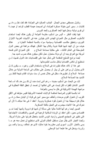 ‫ﻭﺘﻨﺎﻭل ﻤﺼﻁﻔﻰ ﻤﺠﺩﻯ ﺍﻟﺠﻤﺎل ﺍﻟﺠﺎﻨﺏ ﺍﻟﻌﺴﻜﺭﺓ ﻓﻰ ﺍﻟﻌﻭﻟﻤﺔ، ﻓﻘﺩ ﻟﻔﺕ ﻨﻅـﺭﻩ ﻓـﻰ‬
‫ﻜﺘﺎﺒﺎﺕ ﺩ. ﺴﻤﻴﺭ ﺃﻤﻴﻥ ﻤﻘﻭﻟﺔ ﻋﺴﻜﺭﺓ ﺍﻟﻌﻭﻟﻤﺔ، ﺃﻯ ﺃﺼﺒﺤﺕ ﻫﻴﻤﻨﺔ ﺍﻟﻘﻁﺏ ﺍﻟﻭﺍﺤﺩ ﺃﻭ ﻫﻴﻤﻨـﺔ‬
                                 ‫ﺃﻯ ﻗﻭﻯ ﺩﻭﻟﻴﺔ، ﻴﺩﺨل ﻓﻴﻬﺎ ﺍﻟﺒﻌﺩ ﺍﻟﻌﺴﻜﺭﻯ ﻭﺍﻟﺒﻌﺩ ﺍﻟﻨﻭﻭﻯ.‬
‫ﻓﻬﻨﺎ ﻴﻠﻔﺕ ﺍﻟﻨﻅﺭ – ﺃﻟﻴﺱ ﻤﻥ ﺃﺴﺎﻟﻴﺏ ﻤﻘﺎﻭﻤﺔ ﺍﻟﻌﻭﻟﻤﺔ ﺃﻥ ﻴﻜﻭﻥ ﻫﻨﺎﻙ ﺃﻴﻀﺎ ﺍﺴﺘﺨﺩﺍﻡ‬
         ‫ﹰ‬
‫ﻟﻸﺴﻠﻭﺏ ﺍﻟﻌﺴﻜﺭﻯ ﻤﺜل ﺍﻟﻨﻤﻭﺫﺝ ﺍﻟﻬﻨﺩﻯ ﺍﻟﺫﻯ ﻴﻘﻭﻟﻭﻥ ﻋﻨﻪ ﻓﻰ ﺍﻷﺩﺒﻴﺎﺕ ﺍﻟﻐﺭﺒﻴﺔ ﺍﻻﺒﺘﺯﺍﺯ‬
‫ﻫﻨﺎﻙ‬         ‫ﺍﻟﻨﻭﻭﻯ، ﻭﺘﺤﻘﻴﻕ ﻤﻜﺎﺴﺏ ﺍﻗﺘﺼﺎﺩﻴﺔ ﻭﺴﻴﺎﺴﻴﺔ ﺴﻭﺍﺀ ﺒﺎﻟﻨﺴﺒﺔ ﻟﻤﻨﻅﻤﺔ ﺍﻟﺘﺠﺎﺭﺓ ﻭ‬
‫ﺨﻭﻑ ﻤﻥ ﺃﻥ ﺍﻟﻬﻨﺩ ﻟﺩﻴﻬﺎ ﻗﻨﺒﻠﺔ ﻨﻨﻭﻴﺔ ﻭﻜﻼﻡ ﺒﻬﺫﺍ ﺍﻟﺸﻜل. ﻓﻬﻨﺎﻙ ﻤﺭﺍﻫﻨﺔ ﻓﻰ ﺒﻌﺽ ﺍﻟﺩﻭل‬
‫ﻟﻜﻥ ﺍﻟﻨﻤﻭﺫﺝ ﺍﻟﺫﻯ ﻗﺩﻤﺘﻪ‬        ‫ﺍﻟﻤﺘﻭﺴﻁﺔ ﻓﻰ ﺍﻟﻌﺎﻟﻡ ﺍﻟﺜﺎﻟﺙ- ﻋﻠﻰ ﺤﻜﺎﻴﺔ ﺼﻨﺎﻋﺔ ﺍﻟﺴﻼﺡ ﻭ‬
    ‫ﺃﻤﺭﻴﻜﺎ ﻤﻊ ﺍﻟﻌﺭﺍﻕ ﻴﻨﺒﻪ ﺃﻥ ﺃﻯ ﺩﻭﻟﺔ ﺴﺘﺤﺎﻭل ﻋﻤل ﺫﻟﻜﻥ ﺴﻴﻜﻭﻥ ﻫﻨﺎﻙ ﻀﺭﺏ ﺸﺩﻴﺩ ﺠﺩﺍ.‬
     ‫ﹰ‬
‫ﺃﻴﻀﺎ ﺒﺭﺍﻤﺞ ﺍﻟﺘﺴﻠﻴﺢ ﺍﻟﻤﺘﻘﺩﻤﺔ ﺍﻟﺘﻰ ﺘﻤﺜل ﻋﺒﺌﺎ ﻋﻠﻰ ﺇﻗﺘﺼﺎﺩﻴﺎﺕ ﻫﺫﻩ ﺍﻟﺩﻭل ﻨﻔﺴﻬﺎ، ﻟـﻥ‬
                                         ‫ﹰ‬
                                     ‫ﺘﺴﺘﻁﻴﻊ ﺃﻥ ﺘﻨﺎﻓﺱ ﺍﻗﺘﺼﺎﺩﻴﺎ ﺒﺸﻜل ﻤﻨﺎﺴﺏ ﻟﻁﻤﻭﺤﺎﺘﻬﺎ.‬
‫ﻏﻴﺭ ﻫﺫﺍ ﺃﻭ ﺫﺍﻙ، ﻫﻨﺎﻙ ﺘﻁﻭﺭﺍﺕ ﻓﻰ ﺍﻟﺴﻼﺡ، ﺒﺎﺴﺘﺨﺩﺍﻡ ﺍﻟﻠﻴﺯﺭ ﻭﻏﻴﺭﻩ. ﺴـﻴﻜﻭﻥ ﻜـل‬
‫ﺍﻟﺫﻯ ﻴﺤﺎﻭل ﺃﻥ ﻴﺭﺍﻫﻥ ﻋﻠﻰ ﺃﻥ ﻴﺒﺘﺯ ﺃﻭ ﻴﺤﺼل ﻋﻠﻰ ﻤﻁﺎﻟﺏ ﻓﻰ ﺍﻟﺴﺎﺤﺔ ﺍﻟﺩﻭﻟﻴﺔ ﻤﻥ ﺨﻼل‬
‫ﺼﻨﺎﻋﺔ ﺍﻟﺴﻼﺡ ﺃﻭ ﺘﻁﻭﻴﺭﻫﺎ، ﺴﺘﻘل ﻓﻰ ﺨﻼل ﺨﻤﺱ ﺃﻭ ﺴﺕ ﺴﻨﻭﺍﺕ ﺍﻟﻘﺎﺩﻡ ﻨﺘﻴﺠﺔ ﻟﻠﺘﻁـﻭﺭ‬
                                                            ‫ﺍﻟﺸﺩﻴﺩ ﺠﺩﺍ ﻟﺼﻨﺎﻋﺔ ﺍﻟﺴﻼﺡ.‬
                                                                             ‫ﹰ‬
‫ﻻﺒﺩ ﻤﻥ ﺍﻟﺒﺤﺙ ﻋﻥ ﺃﺴﺎﻟﻴﺏ ﺠﺩﻴﺩﺓ – ﺭﻏﻡ ﺃﻨﻨﻰ ﻟﺴﺕ ﻀﺩ ﺃﻥ ﺘﻜـﻭﻥ ﻫﻨـﺎﻙ ﺃﺴـﻠﺤﺔ‬
‫ﺍﻟﺘﺩﻤﻴﺭ ﺍﻟﺸﺎﻤل ﻟﻠﻔﻘﺭﺍﺀ، ﻟﻜﻥ ﻟﻴﺴﺕ ﻫﻰ ﺍﻟﺘﻰ ﺘﻤﻜﻨﻬﺎ ﺃﻥ ﺘﺼﻤﺩ ﺃﻭ ﺘﺤﻘﻕ ﺍﻟﻨﻘﻠﺔ ﺍﻟﻤﻁﻠﻭﺒﺔ ﻓﻰ‬
                                     ‫ﻤﻭﺍﺠﻬﺔ ﺍﻟﻬﻴﻤﻨﺔ ﺍﻷﻤﺭﻴﻜﻴﺔ ﻓﻰ ﻅل ﻤﺎ ﻴﺴﻤﻰ ﺒﺎﻟﻌﻭﻟﻤﺔ.‬
‫ﺃﻤﺎ ﺒﺎﻟﻨﺴﺒﺔ ﻟﻠﻘﻭﻯ ﺍﻟﻤﺭﺸﺤﺔ ﻟﻤﻨﺎﻓﺴﺔ ﺍﻟﻭﻻﻴﺎﺕ ﺍﻟﻤﺘﺤﺩﺓ ﺍﻷﻤﺭﻴﻜﻴﺔ ﻓﻠﻴﺱ ﻤﺘﻭﻗﻌﺎ ﻓﻰ ﺍﻷﻓﻕ‬
           ‫ﹰ‬
‫ﺍﻟﻘﺭﻴﺏ ﺃﻥ ﺘﺘﺤﻭل ﺍﻟﻘﻭﻯ ﻤﻭﺤﺩﺓ، ﻭﺃﺨﺘﻠﻑ ﻤﻊ ﺴﻤﻴﺭ ﺃﻤﻴﻥ ﻓﻰ ﻗﻭﻟﻪ ﺃﻥ ﺍﻟﻴﺎﺒﺎﻥ ﻤﻤﻜـﻥ ﻓـﻰ‬
‫ﺨﻼل ﻓﺘﺭﺓ ﺒﺴﻴﻁﺔ ﺠﺩﺍ ﺃﻥ ﺘﺘﺤﻭل ﻟﻘﻭﺓ ﻋﺴﻜﺭﻴﺔ ﻭﻨﻭﻭﻴﺔ. ﺃﻋﺘﻘﺩ ﺃ، ﻓﻰ ﻫﺫﺍ ﻤﺒﺎﻟﻐـﺔ ﻷﻥ ﺃﻯ‬
                                                                  ‫ﹰ‬
                               ‫ﺘﺤﺭﻙ ﻓﻰ ﻫﺫﺍ ﺍﻻﺘﺠﺎﻩ ﺴﻴﻀﺭﺏ ﻓﻰ ﺍﻟﻌﺠل ﺒﺎﻟﻠﻐﺔ ﺍﻟﻌﺴﻜﺭﻴﺔ.‬
‫ﺍﻟﺼﻴﻥ ﺃﻴﻀﺎ ﺭﻏﻡ ﺃﻨﻬﺎ ﻗﺎﺌﻤﺔ ﺤﺎﻟﻴﺎ ﻋﻠﻰ ﻤﺴﺄﻟﺔ ﺃﻥ ﻟﺩﻴﻬﺎ ﻗﻭﺓ ﻨﻭﻭﻴﺔ ﻭﻟﺩﻴﻬﺎ ﺃﻴﻀﺎ ﻨﻤـﻭ‬
‫ﺍﻗﺘﺼﺎﺩﻯ ﻤﻌﻴﻥ- ﻟﻜﻥ ﺍﻋﺘﻘﺩ ﺇﻥ ﺍﻟﺯﻴﺎﺩﺓ ﺍﻟﺴﻜﺎﻨﻴﺔ ﺍﻟﺭﻫﻴﺒﺔ ﻓﻰ ﺍﻟﺼﻴﻥ ﻭﺍﻟﺘﻨﺎﻗﻀﺎﺕ ﺍﻻﺠﺘﻤﺎﻋﻴﺔ‬
‫ﺍﻟﺘﻰ ﺘﻅﻬﺭ ﻓﻰ ﺍﻟﻤﺠﺘﻤﻊ ﺍﻟﺼﻴﻨﻰ ﻭﺍﺯﺩﻴﺎﺩ ﺍﻟﺒﺅﺱ ﺍﻟﺸﺩﻴﺩ ﺴﺘﻌﻁل ﻗﺩﺭﺘﻬﺎ ﻋﻠﻰ ﻤﻨﺎﻭﺃﺓ ﺃﻤﺭﻴﻜﺎ.‬
‫ﻭﺃﻴﻀﺎ ﺍﻟﺨﻴﺎﺭ ﺍﻟﺫﻯ ﻴﻘﺎل ﺤﻭل ﻤﺴﺘﻘﺒل ﺍﻟﻨﻅﺎﻡ ﺍﻟﺩﻭﻟﻰ ﺍﻟﺫﻯ ﻨﺴﺘﻁﻴﻊ ﺃﻥ ﻨﻌﻤل ﻤﻌﻪ ﻫﻭ ﻤـﺎ‬
‫ﻴﺴﻰ ﺒﺎﻟﺨﻴﺎﺭ ﺍﻷﻭﺭﻭ ﺁﺴﻴﻭﻯ ﻟﻴﺱ ﻤﻁﺭﻭﺤﺎ ﺒﻘﻭﺓ ﺤﺎﻟﻴﺎ، ﺍﻟﺫﻯ ﻫﻭ ﺘﺤﺎﻟﻑ ﺭﻭﺴﻴﺎ ﻭﺍﻟﺼـﻴﻥ‬
                                               ‫ﹰ‬
                                              ‫ﻭﺃﻭﺭﺒﺎ، ﻭﻴﺩﺨل ﻓﻰ ﻫﺫﺍ ﻁﺒﻌﺎ ﺁﺴﻴﺎ ﺍﻟﻭﺴﻁﻰ.‬
 