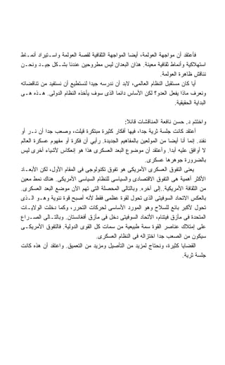 ‫ﻓﺄﻋﺘﻘﺩ ﺃﻥ ﻤﻭﺍﺠﻬﺔ ﺍﻟﻌﻭﻟﻤﺔ، ﺃﻴﻀﺎ ﺍﻟﻤﻭﺍﺠﻬﺔ ﺍﻟﺜﻘﺎﻓﻴﺔ ﻟﻘﺼﺔ ﺍﻟﻌﻭﻟﻤﺔ ﻭﺍﺴـﺘﻴﺭﺍﺩ ﺃﻨﻤـﺎﻁ‬
                                                ‫ﹰ‬
‫ﺍﺴﺘﻬﻼﻜﻴﺔ ﻭﺃﻨﻤﺎﻁ ﺜﻘﺎﻓﻴﺔ ﻤﻌﻴﻨﺔ. ﻫﺫﺍﻥ ﺍﻟﺒﻌﺩﺍﻥ ﻟﻴﺱ ﻤﻁﺭﻭﺤﻴﻥ ﻋﻨﺩﻨﺎ ﺒﺸـﻜل ﺠﻴـﺩ ﻭﻨﺤـﻥ‬
                                                              ‫ﻨﻨﺎﻗﺵ ﻅﺎﻫﺭﺓ ﺍﻟﻌﻭﻟﻤﺔ.‬
‫ﺃﻴﺎ ﻜﺎﻥ ﻤﺴﺘﻘﺒل ﺍﻟﻨﻅﺎﻡ ﺍﻟﻌﺎﻟﻤﻰ، ﻻﺒﺩ ﺃﻥ ﻨﺩﺭﺴﻪ ﺠﻴﺩﺍ ﻟﻨﺴﺘﻁﻴﻊ ﺃﻥ ﻨﺴﺘﻔﻴﺩ ﻤﻥ ﺘﻨﺎﻗﻀﺎﺘﻪ‬
                              ‫ﹰ‬
‫ﻭﻨﻌﺭﻑ ﻤﺎﺫﺍ ﻴﻔﻌل ﺍﻟﻌﺩﻭ؟ ﻟﻜﻥ ﺍﻷﺴﺎﺱ ﺩﺍﺌﻤﺎ ﺍﻟﺫﻯ ﺴﻭﻑ ﻴﺄﺨﺫﻩ ﺍﻟﻨﻅﺎﻡ ﺍﻟﺩﻭﻟﻰ. ﻫـﺫﻩ ﻫـﻰ‬
                                                                    ‫ﺍﻟﺒﺩﺍﻴﺔ ﺍﻟﺤﻘﻴﻘﻴﺔ.‬

                                              ‫ﻭﺍﺨﺘﺘﻡ ﺩ. ﺤﺴﻥ ﻨﺎﻓﻌﺔ ﺍﻟﻤﻨﺎﻗﺸﺎﺕ ﻗﺎﺌﻼ:‬
                                               ‫ﹰ‬
‫ﺃﻋﺘﻘﺩ ﻜﺎﻨﺕ ﺠﻠﺴﺔ ﺜﺭﻴﺔ ﺠﺩﹰ، ﻓﻴﻬﺎ ﺃﻓﻜﺎﺭ ﻜﺜﻴﺭﺓ ﻤﺒﺘﻜﺭﺓ ﻗﻴﻠﺕ، ﻭﺼﻌﺏ ﺠﺩﺍ ﺃﻥ ﻨـﺭ ﺃﻭ‬
           ‫ﹰ‬                                          ‫ﺍ‬
‫ﻨﻔﻨﺩ. ﺇﻨﻤﺎ ﺃﻨﺎ ﺃﻴﻀﺎ ﻤﻥ ﺍﻟﻤﻭﻟﻌﻴﻥ ﺒﺎﻟﻤﻔﺎﻫﻴﻡ ﺍﻟﺠﺩﻴﺩﺓ. ﺭﺃﻴﻲ ﺃﻥ ﻓﻜﺭﺓ ﺃﻭ ﻤﻔﻬﻭﻡ ﻋﺴﻜﺭﺓ ﺍﻟﻌﺎﻟﻡ‬
‫ﻻ ﺃﻭﺍﻓﻕ ﻋﻠﻴﻪ ﺃﺒﺩﺍ. ﻭﺃﻋﺘﻘﺩ ﺃﻥ ﻤﻭﻀﻭﻉ ﺍﻟﺒﻌﺩ ﺍﻟﻌﺴﻜﺭﻯ ﻫﺫﺍ ﻫﻭ ﺇﻨﻌﻜﺎﺱ ﻷﺸﻴﺎﺀ ﺃﺨﺭﻯ ﻟﻴﺱ‬
                                                                   ‫ﹰ‬
                                                        ‫ﺒﺎﻟﻀﺭﻭﺭﺓ ﺠﻭﻫﺭﻫﺎ ﻋﺴﻜﺭﻯ.‬
‫ﻴﻌﻨﻰ ﺍﻟﺘﻔﻭﻕ ﺍﻟﻌﺴﻜﺭﻯ ﺍﻷﻤﺭﻴﻜﻰ ﻫﻭ ﺘﻔﻭﻕ ﺘﻜﻨﻭﻟﻭﺠﻰ ﻓﻰ ﺍﻟﻤﻘﺎﻡ ﺍﻷﻭل، ﻟﻜﻥ ﺍﻷﺒﻌـﺎﺩ‬
‫ﺍﻷﻜﺜﺭ ﺃﻫﻤﻴﺔ ﻫﻰ ﺍﻟﺘﻔﻭﻕ ﺍﻻﻗﺘﺼﺎﺩﻯ ﻭﺍﻟﺴﻴﺎﺴﻰ ﻟﻠﻨﻅﺎﻡ ﺍﻟﺴﻴﺎﺴﻰ ﺍﻷﻤﺭﻴﻜﻰ. ﻫﻨﺎﻙ ﻨﻤﻁ ﻤﻌﻴﻥ‬
‫ﻤﻥ ﺍﻟﺜﻘﺎﻓﺔ ﺍﻷﻤﺭﻴﻜﻴﺔ..ﺇﻟﻰ ﺁﺨﺭﻩ. ﻭﺒﺎﻟﺘﺎﻟﻰ ﺍﻟﻤﺤﺼﻠﺔ ﺍﻟﺘﻰ ﺘﻬﻡ ﺍﻵﻥ ﻤﻭﻀﻊ ﺍﻟﺒﻌﺩ ﺍﻟﻌﺴﻜﺭﻯ.‬
‫ﺒﺎﻟﻌﻜﺱ ﺍﻻﺘﺤﺎﺩ ﺍﻟﺴﻭﻓﻴﺘﻰ ﺍﻟﺫﻯ ﺘﺤﻭل ﻟﻘﻭﺓ ﻋﻅﻤﻰ ﻓﻘﻁ ﻷﻨﻪ ﺃﺼﺒﺢ ﻗﻭﺓ ﻨﻨﻭﻴﺔ ﻭﻫـﻭ ﺍﻟـﺫﻯ‬
‫ﺘﺤﻭل ﻷﻜﺒﺭ ﺒﺎﺌﻊ ﻟﻠﺴﻼﺡ ﻭﻫﻭ ﺍﻟﻤﻭﺭﺩ ﺍﻷﺴﺎﺴﻰ ﻟﺤﺭﻜﺎﺕ ﺍﻟﺘﺤﺭﺭ، ﻭﻜﻤﺎ ﺩﺨﻠﺕ ﺍﻟﻭﻻﻴـﺎﺕ‬
‫ﺍﻟﻤﺘﺤﺩﺓ ﻓﻰ ﻤﺄﺯﻕ ﻓﻴﺘﻨﺎﻡ، ﺍﻷﺘﺤﺎﺩ ﺍﻟﺴﻭﻓﻴﺘﻰ ﺩﺨل ﻓﻰ ﻤﺄﺯﻕ ﺃﻓﻐﺎﻨﺴﺘﺎﻥ. ﻭﺒﺎﻟﺘـﺎﻟﻰ ﺍﻟﺼـﺭﺍﻉ‬
‫ﻋﻠﻰ ﺇﻤﺘﻼﻙ ﻋﻨﺎﺼﺭ ﺍﻟﻘﻭﺓ ﺴﻤﺔ ﻁﺒﻴﻌﻴﺔ ﻤﻥ ﺴﻤﺎﺕ ﻜل ﺍﻟﻘﻭﻯ ﺍﻟﺩﻭﻟﻴﺔ. ﻓﺎﻟﺘﻔﻭﻕ ﺍﻷﻤﺭﻴﻜـﻰ‬
                                 ‫ﺴﻴﻜﻭﻥ ﻤﻥ ﺍﻟﺼﻌﺏ ﺠﺩﺍ ﺍﺨﺘﺯﺍﻟﻪ ﻓﻰ ﺍﻟﻨﻅﺎﻡ ﺍﻟﻌﺴﻜﺭﻯ.‬
                                                              ‫ﹰ‬
‫ﺍﻟﻘﻀﺎﻴﺎ ﻜﺜﻴﺭﺓ، ﻭﻨﺤﺘﺎﺝ ﻟﻤﺯﻴﺩ ﻤﻥ ﺍﻟﺘﺄﺼﻴل ﻭﻤﺯﻴﺩ ﻤﻥ ﺍﻟﺘﻌﻤﻴﻕ. ﻭﺍﻋﺘﻘﺩ ﺃﻥ ﻫﺫﻩ ﻜﺎﻨﺕ‬
                                                                        ‫ﺠﻠﺴﺔ ﺜﺭﻴﺔ.‬
 