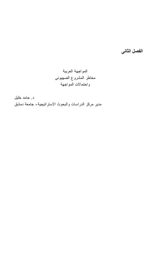 ‫اﻟﻔﺼﻞ اﻟﺜﺎﻧﻰ‬


                           ‫ﺍﻟﻤﻭﺍﺠﻬﺔ ﺍﻟﻌﺭﺒﻴﺔ‬
                       ‫ﻤﺨﺎﻁﺭ ﺍﻟﻤﺸﺭﻭﻉ ﺍﻟﺼﻬﻴﻭﻨﻰ‬
                          ‫ﻭﺍﺤﺘﻤﺎﻻﺕ ﺍﻟﻤﻭﺍﺠﻬﺔ‬

‫ﺩ. ﺤﺎﻤﺩ ﺨﻠﻴل‬
‫ﻤﺩﻴﺭ ﻤﺭﻜﺯ ﺍﻟﺩﺭﺍﺴﺎﺕ ﻭﺍﻟﺒﺤﻭﺙ ﺍﻻﺴﺘﺭﺍﺘﻴﺠﻴﺔ- ﺠﺎﻤﻌﺔ ﺩﻤﺸﻕ‬
 