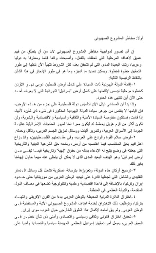 ‫ﺃﻭﻻ: ﻤﺨﺎﻁﺭ ﺍﻟﻤﺸﺭﻭﻉ ﺍﻟﺼﻬﻴﻭﻨﻰ‬

‫ﺇﻥ ﺃﻯ ﺘﺼﻭﺭ ﻟﻤﻭﺍﺠﻬﺔ ﻤﺨﺎﻁﺭ ﺍﻟﻤﺸﺭﻭﻉ ﺍﻟﺼﻬﻴﻭﻨﻰ ﻻﺒﺩ ﻤﻥ ﺃﻥ ﻴﻨﻁﻠﻕ ﻤﻥ ﻓﻬﻡ‬
‫ﻋﻤﻴﻕ ﻷﻫﺩﺍﻓﻪ ﺍﻟﻤﺭﺤﻠﻴﺔ ﺍﻟﺘﻰ ﺘﺤﻘﻘﺕ ﺒﺎﻟﻔﻌل، ﻭﺃﺼﺒﺤﺕ ﻭﺍﻗﻌﺎ ﻗﺎﺌﻤﺎ ﻭﻤﻌﺘﺭﻓﺎ ﺒﻪ ﺩﻭﻟﻴﺎ‬
          ‫ﹰ‬         ‫ﹰ‬    ‫ﹰ‬
‫ﻭﻋﺭﺒﻴﺎ، ﻭﺘﻠﻙ ﺍﻟﺒﻌﻴﺩﺓ ﺍﻟﻤﺩﻯ ﺍﻟﺘﻰ ﻟﻡ ﺘﺘﺤﻘﻕ ﺒﻌﺩ، ﻟﻜﻥ ﺍﻟﺸﺭﻭﻁ ﺘﺘﻬﻴﺄ ﺍﻵﻥ ﻟﻨﻘﻠﻬﺎ ﺇﻟﻰ ﻁﻭﺭ‬
‫ﺍﻟﺘﺤﻘﻴﻕ ﺨﻁﻭﺓ ﻓﺨﻁﻭﺓ. ﻭﻴﻤﻜﻥ ﺘﺤﺩﻴﺩ ﻤﺎ ﺃﻨﺠﺯ، ﻭﻤﺎ ﻫﻭ ﻓﻰ ﻁﻭﺭ ﺍﻹﻨﺠﺎﺯ ﻓﻰ ﻫﺫﺍ ﺍﻟﺸﺄﻥ‬
                                                               ‫ﺒﺎﻟﻨﻘﺎﻁ ﺍﻟﺭﺌﻴﺴﻴﺔ ﺍﻟﺘﺎﻟﻴﺔ:‬
‫١-ﺇﻗﺎﻤﺔ ﺍﻟﺩﻭﻟﺔ ﺍﻟﻴﻬﻭﺩﻴﺔ ﺫﺍﺕ ﺍﻟﺴﻴﺎﺩﺓ ﻋﻠﻰ ﻜﺎﻤل ﺃﺭﺽ ﻓﻠﺴﻁﻴﻥ ﻏﺭﺒﻰ ﻨﻬـﺭ ﺍﻷﺭﺩﻥ‬
‫ﻜﺨﻁﻭﺓ ﻤﺭﺤﻠﻴﺔ ﺘﺅﺴﺱ ﻹﻗﺎﻤﺘﻬﺎ ﻋﻠﻰ ﻜﺎﻤل ﺃﺭﺽ ﺇﺴﺭﺍﺌﻴل ﺍﻟﺘﻭﺭﺍﺘﻴﺔ ﺍﻟﺘﻰ ﻻ ﻴﻌﺭﻑ ﺃﺤـﺩ‬
                                                      ‫ﺤﺘﻰ ﺍﻵﻥ ﺃﻴﻥ ﺘﻨﺘﻬﻰ ﻫﺫﻩ ﺍﻟﺤﺩﻭﺩ.‬
‫ﻭﺇﺫﺍ ﺒﺩﺃ ﺃﻥ ﺍﻟﻤﺴﺎﻋﻰ ﺘﺒﺫل ﺍﻵﻥ ﻟﺘﺄﺴﻴﺱ ﺩﻭﻟﺔ ﻓﻠﺴﻁﻴﻨﻴﺔ ﻋﻠﻰ ﺠﺯﺀ ﻤﻥ ﻫـﺫﻩ ﺍﻷﺭﺽ،‬
‫ﻓﺈﻥ ﻗﻴﺎﻤﻬﺎ ﻻ ﻴﻨﻘﺹ ﻤﻥ ﺠﻭﻫﺭ ﺴﻴﺎﺩﺓ ﺍﻟﺩﻭﻟﺔ ﺍﻟﻴﻬﻭﺩﻴﺔ ﺍﻟﻤﺫﻜﻭﺭﺓ ﻓﻰ ﺸﻰﺀ ﺫﻯ ﺸﺄﻥ، ﻷﻨﻬﺎ،‬
‫ﺇﺫﺍ ﻗﺎﻤﺕ، ﻓﺴﺘﻜﻭﻥ ﻤﻨﻘﻭﺼﺔ ﺍﻟﺴﻴﺎﺩﺓ ﺍﻷﻤﻨﻴﺔ ﻭﺍﻟﺜﻘﺎﻓﻴﺔ ﻭﺍﻟﺴﻴﺎﺴﻴﺔ ﻭﺍﻻﻗﺘﺼﺎﺩﻴﺔ ﻭﺍﻟﺒﺸﺭﻴﺔ، ﻭﻟﻥ‬
‫ﺘﻜﻭﻥ ﺃﻜﺜﺭ ﻤﻥ ﻗﺯﻡ ﻫﺯﻴل ﻴﺨﻁﻁ ﻟﻪ ﻟﻴﻜﻭﻥ ﻤﻤﺭﺍ ﺁﻤﻨﺎ ﻟﻌﺒﻭﺭ ﺍﻟﻤﻨﺘﺠﺎﺕ ﺍﻹﺴﺭﺍﺌﻴﻠﻴﺔ ﻋﺎﻟﻴـﺔ‬
                                      ‫ﹰ‬
‫ﺍﻟﺠﻭﺩﺓ ﺇﻟﻰ ﺍﻷﺴﻭﺍﻕ ﺍﻟﻌﺭﺒﻴﺔ، ﻭﻟﺘﻤﺭﻴﺭ ﺁﻟﻴﺎﺕ ﻭﻭﺴﺎﺌل ﺘﻤﺯﻴﻕ ﺍﻟﺠﺴﻡ ﺍﻟﻌﺭﺒﻰ، ﻭﺘﺂﻜل ﻭﺤﺩﺘﻪ.‬
‫٢-ﻓﺭﺽ ﺴﻼﻡ ﺍﻟﻘﻭﺓ ﻭﺍﻟﺭﺩﻉ ﻋﻠﻰ ﺍﻟﻌﺭﺏ، ﻭﻓﻰ ﻤﻘـﺩﻤﺘﻬﻡ ﺍﻟﻔﻠﺴـﻁﻴﻨﻴﻴﻥ، ﻭﺍﻨﺘـﺯﺍﻉ‬
‫ﺍﻋﺘﺭﺍﻓﻬﻡ ﺒﺤﻕ ﺍﻟﻤﻐﺘﺼﺏ ﻓﻴﻤﺎ ﺍﻏﺘﺼﺒﻪ ﻤﻥ ﺃﺭﺽ، ﻭﻤﻨﺤﻪ ﺤﻕ ﺍﻟﺸﺭﻋﻴﺔ ﺍﻟﺩﻴﻨﻴﺔ ﻭﺍﻟﺘﺎﺭﻴﺨﻴﺔ‬
‫ﺍﻟﺘﻰ ﺠﻌﻠﺘﻪ ﻓﻰ ﻭﻀﻊ ﻴﺘﻴﺢ ﻟﻪ ﺍﻹﺩﻋﺎﺀ ﺒﻤﺎﻟﻪ ﻤﻥ ﺤﻘﻭﻕ ﺇﻟﻬﻴﺔ ﻭﺘﺎﺭﻴﺨﻴﺔ ﻓﻴﻤـﺎ ﺘﺒﻘـﻰ ﻤـﻥ‬
‫ﺃﺭﺽ ﺇﺴﺭﺍﺌﻴل ﻭﻫﻭ ﺍﻟﻬﺩﻑ ﺍﻟﺒﻌﻴﺩ ﺍﻟﻤﺩﻯ ﺍﻟﺫﻯ ﻻ ﻴﻤﻜﻥ ﺃﻥ ﻴﺘﺨﻠﻰ ﻋﻨﻪ ﻤﻬﻤﺎ ﺤﺎﻭل ﺇﻴﻬﺎﻤﻨﺎ‬
                                                                              ‫ﺒﻐﻴﺭ ﺫﻟﻙ.‬
‫٣-ﺘﺭﺴﻴﺦ ﺃﺭﻜﺎﻥ ﻫﺫﻩ ﺍﻟﺩﻭﻟﺔ، ﻭﺘﻌﺯﻴﺯﻫﺎ ﺒﺘﺭﺴﺎﻨﺔ ﻋﺴﻜﺭﻴﺔ ﺘﺸﻤل ﻜل ﻭﺴﺎﺌل ﺍﻟـﺩﻤﺎﺭ‬
‫ﺍﻟﺘﻘﻠﻴﺩﻯ ﻭﺍﻟﺸﺎﻤل ﺍﻟﺘﻰ ﺘﺠﻌﻠﻬﺎ ﻗﺎﺩﺭﺓ ﻋﻠﻰ ﺘﻬﺩﻴﺩ ﺍﻟﻭﻁﻥ ﺍﻟﻌﺭﺒﻰ ﻤﻥ ﻤﻭﺭﻴﺘﺎﻨﻴﺎ ﺤﺘﻰ ﺤـﺩﻭﺩ‬
‫ﺇﻴﺭﺍﻥ ﻭﺘﺭﻜﻴﺎ، ﺒﺎﻹﻀﺎﻓﺔ ﺇﻟﻰ ﻗﺎﻋﺩﺓ ﺍﻗﺘﺼﺎﺩﻴﺔ ﻭﻋﻠﻤﻴﺔ ﻭﺘﻜﻨﻭﻟﻭﺠﻴﺔ ﺘﻀﻌﻬﺎ ﻓﻰ ﻤﺼﺎﻑ ﺍﻟﺩﻭل‬
                                                 ‫ﺍﻟﻤﺘﻘﺩﻤﺔ، ﻭﺍﻟﺩﻭﻟﺔ ﺍﻟﻌﻅﻤﻰ ﻓﻰ ﺍﻟﻤﻨﻁﻘﺔ.‬
‫٤-ﺍﺨﺘﺭﺍﻕ ﺍﻟﺩﺍﺌﺭﺓ ﺍﻟﺩﻭﻟﻴﺔ ﺍﻟﻤﺤﻴﻁﺔ ﺒﺎﻟﻭﻁﻥ ﺍﻟﻌﺭﺒﻰ ﺒﺩﺀﺍ ﻤﻥ ﺍﻟﻘﺭﻥ ﺍﻹﻓﺭﻴﻘﻰ ﻭﺍﻨﺘﻬـﺎﺀ‬
                            ‫ﹰ‬
‫ﺒﺘﺭﻜﻴﺎ، ﻭﺘﻭﻅﻴﻑ ﺫﻟﻙ ﺍﻻﺨﺘﺭﺍﻕ ﻟﺨﺩﻤﺔ ﺍﻫﺩﺍﻑ ﺍﻟﻤﺸﺭﻭﻉ ﺍﻟﺼﻬﻴﻭﻨﻰ ﺍﻵﺘﻴﺔ ﻭﺍﻟﻤﺴﺘﻘﺒﻠﻴﺔ ﻓـﻰ‬
     ‫ﺍﻟﻭﻁﻥ ﺍﻟﻌﺭﺒﻰ. ﻭﻟﻡ ﻴﺒﻕ ﺃﻤﺎﻤﻪ ﻹﻜﻤﺎل ﻫﺫﺍ ﺍﻟﻁﻭﻕ ﺍﻟﺨﺎﺭﺠﻰ ﺤﻭل ﺍﻟﻌﺭﺏ ﺴﻭﻯ ﺇﻴﺭﺍﻥ.‬
‫٥-ﺘﺤﻘﻴﻕ ﺍﺨﺘﺭﺍﻕ ﻗﺎﻨﻭﻨﻰ ﻭﺜﻘﺎﻓﻰ ﻭﺴﻴﺎﺴﻰ ﻭﺍﻗﺘﺼﺎﺩﻯ ﻭﺁﻤﻨﻰ ﺫﻯ ﺸﺄﻥ ﺨﻁﻴـﺭ ﻓـﻰ‬
‫ﺍﻟﻌﻤﻕ ﺍﻟﻌﺭﺒﻰ، ﻴﺠﻌل ﺃﻤﺭ ﺘﺤﻘﻴﻕ ﺇﺴﺭﺍﺌﻴل ﺍﻟﻌﻅﻤﻰ ﺍﻟﻤﻬﻴﻤﻨﺔ ﺴﻴﺎﺴﻴﺎ ﻭﺍﻗﺘﺼﺎﺩﻴﺎ ﻭﺃﻤﻨﻴﺎ ﻋﻠﻰ‬
      ‫ﹰ‬     ‫ﹰ‬          ‫ﹰ‬
 